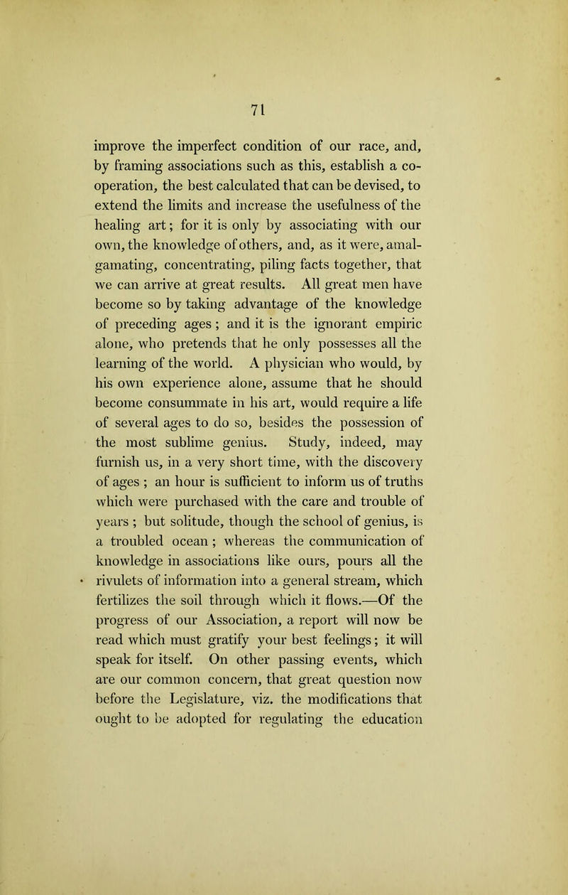 improve the imperfect condition of our race, and, by framing associations such as this, establish a co- operation, the best calculated that can be devised, to extend the limits and increase the usefulness of the healing art; for it is only by associating with our own, the knowledge of others, and, as it were, amal- gamating, concentrating, piling facts together, that we can arrive at great results. All great men have become so by taking advantage of the knowledge of preceding ages ; and it is the ignorant empiric alone, who pretends that he only possesses all the learning of the world. A physician who would, by his own experience alone, assume that he should become consummate in his art, would require a life of several ages to do so, besides the possession of the most sublime genius. Study, indeed, may furnish us, in a very short time, with the discovery of ages ; an hour is sufficient to inform us of truths which were purchased with the care and trouble of years ; but solitude, though the school of genius, is a troubled ocean ; whereas the communication of knowledge in associations like ours, pours all the * rivulets of information into a general stream, which fertilizes the soil through which it flows.—Of the progress of our Association, a report will now be read which must gratify your best feelings; it will speak for itself. On other passing events, which are our common concern, that great question now before the Legislature, viz. the modifications that ought to be adopted for regulating the education