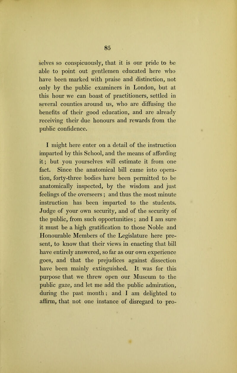 selves so conspicuously, that it is our pride to be able to point out gentlemen educated here who have been marked with praise and distinction, not only by the public examiners in London, but at this hour we can boast of practitioners, settled in several counties around us, who are diffusing the benefits of their good education, and are already receiving their due honours and rewards from the public confidence. I might here enter on a detail of the instruction imparted by this School, and the means of affording it; but you yourselves will estimate it from one fact. Since the anatomical bill came into opera- tion, forty-three bodies have been permitted to be anatomically inspected, by the wisdom and just feelings of the overseers ; and thus the most minute instruction has been imparted to the students. Judge of your own security, and of the security of the public, from such opportunities; and I am sure it must be a high gratification to those Noble and Honourable Members of the Legislature here pre- sent, to know that their views in enacting that bill have entirely answered, so far as our own experience goes, and that the prejudices against dissection have been mainly extinguished. It was for this purpose that we threw open our Museum to the public gaze, and let me add the public admiration, during the past month; and I am delighted to affirm, that not one instance of disregard to pro-