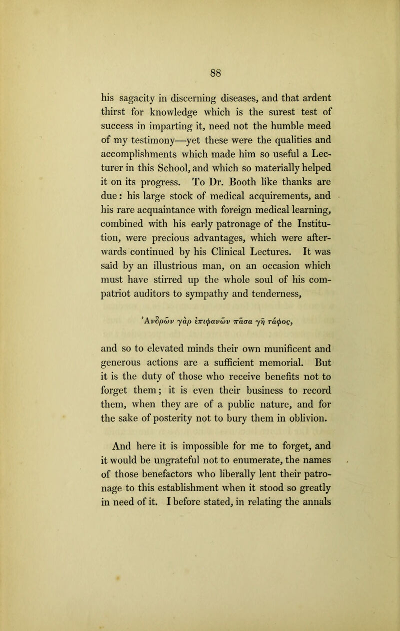 his sagacity in discerning diseases, and that ardent thirst for knowledge which is the surest test of success in imparting it, need not the humble meed of my testimony—yet these were the qualities and accomplishments which made him so useful a Lec- turer in this School, and which so materially helped it on its progress. To Dr. Booth like thanks are due: his large stock of medical acquirements, and his rare acquaintance with foreign medical learning, combined with his early patronage of the Institu- tion, were precious advantages, which were after- wards continued by his Clinical Lectures. It was said by an illustrious man, on an occasion which must have stirred up the whole soul of his com- patriot auditors to sympathy and tenderness. ’AvS;owv yap hrapavuiv iraaa yr\ racfroQ, and so to elevated minds their own munificent and generous actions are a sufficient memorial. But it is the duty of those who receive benefits not to forget them; it is even their business to record them, when they are of a public nature, and for the sake of posterity not to bury them in oblivion. And here it is impossible for me to forget, and it would be ungrateful not to enumerate, the names of those benefactors who liberally lent their patro- nage to this establishment when it stood so greatly in need of it. I before stated, in relating the annals