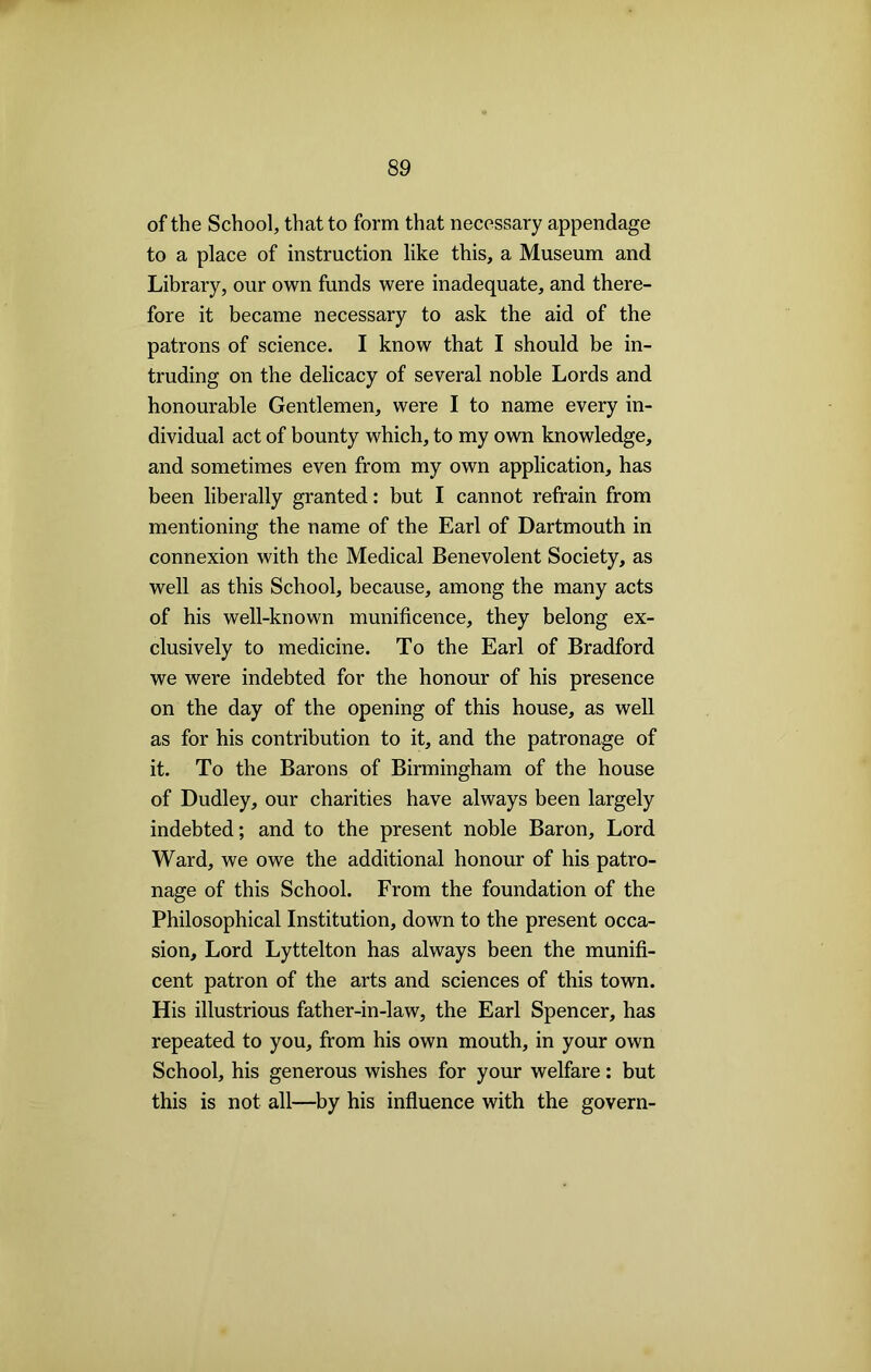 of the School, that to form that necessary appendage to a place of instruction like this, a Museum and Library, our own funds were inadequate, and there- fore it became necessary to ask the aid of the patrons of science. I know that I should be in- truding on the delicacy of several noble Lords and honourable Gentlemen, were I to name every in- dividual act of bounty which, to my own knowledge, and sometimes even from my own application, has been liberally granted: but I cannot refrain from mentioning the name of the Earl of Dartmouth in connexion with the Medical Benevolent Society, as well as this School, because, among the many acts of his well-known munificence, they belong ex- clusively to medicine. To the Earl of Bradford we were indebted for the honour of his presence on the day of the opening of this house, as well as for his contribution to it, and the patronage of it. To the Barons of Birmingham of the house of Dudley, our charities have always been largely indebted; and to the present noble Baron, Lord Ward, we owe the additional honour of his patro- nage of this School. From the foundation of the Philosophical Institution, down to the present occa- sion, Lord Lyttelton has always been the munifi- cent patron of the arts and sciences of this town. His illustrious father-in-law, the Earl Spencer, has repeated to you, from his own mouth, in your own School, his generous wishes for your welfare: but this is not all—by his influence with the govern-
