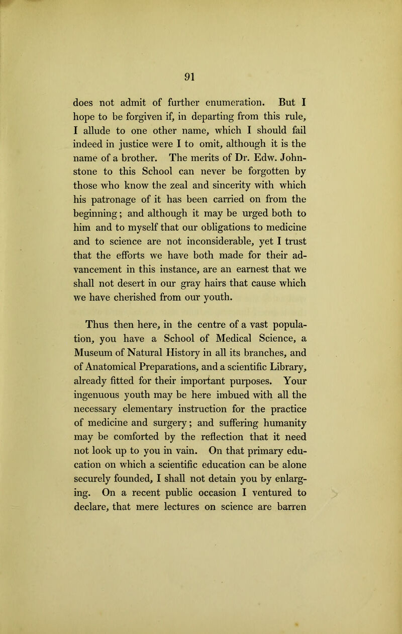 does not admit of further enumeration. But I hope to be forgiven if, in departing from this rule, I allude to one other name, which I should fail indeed in justice were I to omit, although it is the name of a brother. The merits of Dr. Edw. John- stone to this School can never be forgotten by those who know the zeal and sincerity with which his patronage of it has been carried on from the beginning; and although it may be urged both to him and to myself that our obligations to medicine and to science are not inconsiderable, yet I trust that the efforts we have both made for their ad- vancement in this instance, are an earnest that we shall not desert in our gray hairs that cause which we have cherished from our youth. Thus then here, in the centre of a vast popula- tion, you have a School of Medical Science, a Museum of Natural History in all its branches, and of Anatomical Preparations, and a scientific Library, already fitted for their important purposes. Your ingenuous youth may be here imbued with all the necessary elementary instruction for the practice of medicine and surgery; and suffering humanity may be comforted by the reflection that it need not look up to you in vain. On that primary edu- cation on which a scientific education can be alone securely founded, I shall not detain you by enlarg- ing. On a recent public occasion I ventured to declare, that mere lectures on science are barren