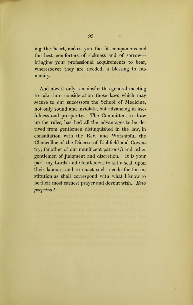 ing the heart, makes you the fit companions and the best comforters of sickness and of sorrow— bringing your professional acquirements to bear, wheresoever they are needed, a blessing to hu- manity. And now it only remainsfor this general meeting to take into consideration those laws which may secure to our successors the School of Medicine, not only sound and inviolate, but advancing in use- fulness and prosperity. The Committee, to draw up the rules, has had all the advantages to be de- rived from gentlemen distinguished in the law, in consultation with the Rev. and Worshipful the Chancellor of the Diocese of Lichfield and Coven- try, (another of our munificent patrons,) and other gentlemen of judgment and discretion. It is your part, my Lords and Gentlemen, to set a seal upon their labours, and to enact such a code for the in- stitution as shall correspond with what I know to be their most earnest prayer and devout wish. Esto perpetua !