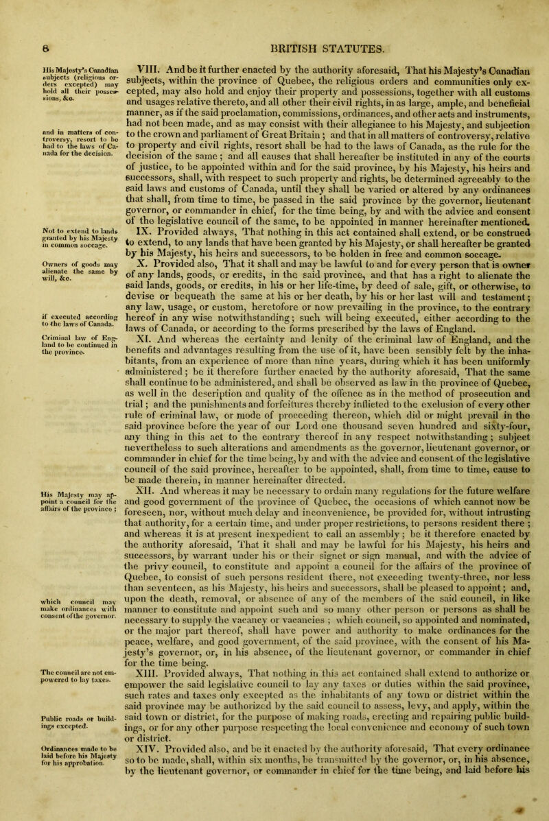 His Majesty’s Canadian subjects (religious or- ders excepted) may hold all their posses- sions, &o- and in matters of con- troversy, resort to bo had to the laws of Ca- nada for the decision. Not to extend to lands granted by his Majesty in common soccage. Owners of goods may alienate the same by will, &c. if executed according to the laws of Canada. Criminal law of Eng- land to be continued in the provinco. His Majesty may ap- point a council for the affairs of the provinco ; which council may make ordinances with consent of the governor. The council arc not em- powered to lay taxes. Public roads or build- ings excepted. Ordinances made to be laid before his Majesty for his approbation. VIII. And be it further enacted by the authority aforesaid, That his Majesty’s Canadian subjects, within the province of Quebec, the religious orders and communities only ex- cepted, may also hold and enjoy their property and possessions, together with all customs and usages relative thereto, and all other their civil rights, in as large, ample, and beneficial manner, as it the said proclamation, commissions, ordinances, and other acts and instruments, had not been made, and as may consist with their allegiance to his Majesty, and subjection to the crown and parliament of Great Britain; and that in all matters of controversy, relative to property and civil rights, resort shall be had to the laws of Canada, as the rule for the decision of the same ; and all causes that shall hereafter be instituted in any of the courts of justice, to be appointed within and for the said province, by his Majesty, his hens and successors, shall, with respect to such property and rights, be determined agreeably to the said laws and customs of Canada, until they shall be varied or altered by any ordinances that shall, from time to time, be passed in the said province by the governor, lieutenant governor, or commander in chief, for the time being, by and with the advice and consent of the legislative council of the same, to be appointed in inannef hereinafter mentioned. IX. Provided always, That nothing in this act contained shall extend, or be construed to extend, to any lands that have been granted by his Majesty, or shall hereafter be granted by his Majesty, his heirs and successors, to be holden in free and common soccage. X. Provided also, That it shall and may be lawful to and for every person that is owner of any lands, goods, or credits, in the said province, and that has a right to alienate the said lands, goods, or credits, in his or her life-time, by deed of sale, gift, or otherwise, to devise or bequeath the same at his or her death, by his or her last will and testament; any law, usage, or custom, heretofore or now prevailing in the province, to the contrary hereof in any wise notwithstanding; such will being executed, either according to the laws of Canada, or according to the forms prescribed by the laws of England. XI. And whereas the certainty and lenity of the criminal law of England, and the benefits and advantages resulting from the use of it, have been sensibly felt by the inha- bitants, from an experience of more than nine years, during which it has been uniformly administered; be it therefore further enacted by the authority aforesaid, That the same shall continue to be administered, and shall be observed as law in the province of Quebec, as well in the description and quality of the offence as in the method of prosecution and trial; and the punishments and forfeitures thereby inflicted to the exclusion of every other rule of criminal law, or mode of proceeding thereon, which did or might prevail in tho said province before the year of our Lord one thousand seven hundred and sixty-four, any thing in this act to the contrary thereof in any respect notwithstanding; subject nevertheless to such alterations and amendments as the governor, lieutenant governor, or commander in chief for the time being, by and with the advice and consent of the legislative council of tho said province, hereafter to be appointed, shall, from time to time, cause to be made therein, in manner hereinafter directed. XII. And whereas it may be necessary to ordain many regulations for the future welfare and good government of the province of Quebec, the occasions of which cannot now be foreseen, nor, without much delay and inconvenience, be provided for, without intrusting that authority, for a certain time, and under proper restrictions, to persons resident there ; and whereas it is at present inexpedient to call an assembly; be it therefore enacted by the authority aforesaid, That it shall and may be lawful for his Majesty, his heirs and successors, by warrant under his or their signet or sign manual, and with the advice of the privy council, to constitute and appoint a council for the affairs of the province of Quebec, to consist of such persons resident there, not exceeding twenty-three, nor less than seventeen, as his Majesty, his heirs and successors, shall be pleased to appoint; and, upon the death, removal, or absence of any of the members of the said council, in like manner to constitute and appoint such and so many other person or persons as shall be necessary to supply the vacancy or vacancies ; which council, so appointed and nominated, or the major part thereof, shall have power and authority to make ordinances for the peace, welfare, and good government, of the said province, with the consent of his Ma- jesty’s governor, or, in his absence, of the lieutenant governor, or commander in chief for the time being. XIII. Provided always, That nothing in this act contained shall extend to authorize or empower the said legislative council to lay any taxes or duties within the said province, such rates and taxes only excepted as the inhabitants of any town or district within the said province may be authorized by the said council to assess, levy, and apply, within the said town or district, for the purpose of making roads, erecting and repairing public build- ings, or for any other purpose respecting the local convenience and economy of such town or district. XIV. Provided also, and be it enacted by the authority aforesaid, That every ordinance so to be made, shall, within six months, be transmitted by the governor, or, in his absence, by the lieutenant governor, or commander in chief for the time being, and laid before his