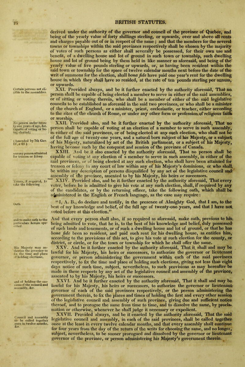 Certain persons not eli- gible to the assemblies. No person under twen- ty-one years of age, &c. capable of voting or be- J ing elected; (Amended by 7th Geo. lV,c 6S.) norany person attainted for treason or felony. Voters, if required, to take the following Oath and to make oath to tlm particulars herein spe- cified. His Majesty may au- thorize the governor to fix the time and place of holding elections, and of holding the ses- sions of the council and assembly, &c. Council and assembly to be called together once in twelve months, &c. derived under the authority of the governor and council of the province of Quebec, and being of the yearly value of forty shillings sterling, or upwards, over and above all rents and charges payable out of or in respect of the same ; and that the members for the several towns or townships within the said provinces respectively shall be chosen by the majority of votes of such persons as either shall severally be possessed, for their own use and benefit, of a dwelling house and lot of ground in such town or township, such dwelling house and lot of ground being by them held in like manner as aforesaid, and being of the' yearly value of five pounds sterling or upwards, or, as having been resident within the said town or township for the space of twelve calendar months next before the date of the writ of summons for the election, shall bona fide have paid one year’s rent for the dwelling house in, which they shall have so resided, at the rate of ten pounds sterling per annum, or upwards. XXI. Provided always, and be it further enacted by the authority aforesaid, That no. person shall be capable of being elected a member to serve in either of the said assemblies, or of sitting or voting therein, who shall be a member of either of the- said legislative councils to be established as aforesaid in the said two provinces, or who shall be a minister of the church of England, or a minister, priest, ecclesiastic, or teacher, either according to the rites of the church of Rome, or under any other form or profession:of religious faith or worship., XXII. Provided also, and be it further enacted by the authority aforesaid, That no person shall be capable of voting at an election of a member to serve in such assembly, in either of tire said provinces, or of being elected at any such election, who shall not be of the full age of twenty-one years, and a natural bom subject of; his Majesty,.or a subject ! of his Majesty, naturalized by act of the British parliament, or a subject of his Majesty, having become such by the conquest and session of the province of Canada. XXIII. And be it also enacted by the authority aforesaid, That no person shall be capable of voting at any election of a member to serve in such assembly, in either of the said provinces, or of being elected at any such election, who shall have been attainted for treason or felony in any court of law within any of his Majesty’s dominions, or who shall, be within any description of persons disqualified by any act of the legislative council and* assembly of the province, assented to by his Majesty, his heirs or successors. XXIV. Provided also, and be it further enacted by the authority aforesaid, That every voter, before he is admitted to give his vote, at any such election, shall, if required by any of the candidates, or by the returning officer, take the following oath, which shall be a<Jpiinistered in the English or French language, as the case may require: “I, A. B., do declare and testify, in the presence of Almighty God, that I am, to the best of my knowledge and belief, of the full age of twenty-one years, and that I have not voted before at this election.” And that every person shall also, if so required as aforesaid, make oath, previous to his, being admitted to vote, that he is, to the best of his knowledge and belief, duly possessed of such lands and tenements, or of such a dwelling house and lot of ground, or that he has bona fide been so resident, and paid such rent for his dwelling house, as.entitles him, according to the provisions of this act, to give his vote at such election for the county, or district, or circle, or for the town or township for which he shall offer the same. XXV. And be it further enacted by the authority aforesaid, That it, shall and may be lawful for his Majesty, his heirs or successors, to authorize the governor or lieutenant governor, or person administering the government within each of the said provinces respectively, to fix the time and place of holding such elections, giving not less than eight days notice of such time, subject, nevertheless, to such provisions as may hereafter be made in these respects by any act of the legislative council and assembly of the province, assented to by his Majesty, his heirs or successors. XXVI. And be it further enacted by the authority aforesaid, That it shall and may be lawful for his Majesty, his heirs or successors, to authorize the governor or lieutenant' governor of each of the said provinces respectively, or the person administering the government therein, to fix the places and times of holding the first and every other session of the legislative council and: assembly of such province, giving due and sufficient notice thereof, and to prorogue the same from time to time, and to dissolve the same, by procla- mation or otherwise, whenever he shall judge it necessary or expedient. XXVII. Provided always, and be it enacted by the authority aforesaid, That the said legislative council and assembly, in each of the said provinces, shall be called together once at the least in every twelve calendar months, and that every assembly shall continue for four years from the day of the return of the writs for choosing the same, and no longer, subject, nevertheless, to be sooner prorogued and dissolved by the governor or lieutenant governor of the province, or person administering his Majesty’s government therein. __