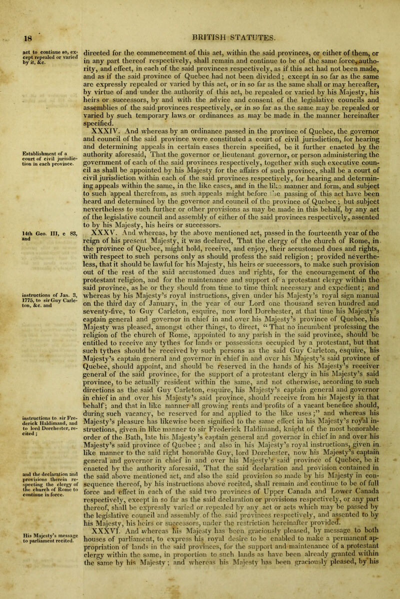 act to continue so, ex- cept repealed or varied by it, &c. Establishment of a court of civil jurisdic- tion in each province. 14th Geo. Ill, c 83, and instructions of Jan. 3, 1775, to sir Guy Carle- ton, &c. and instructions to sir Fre- derick Ilaldimand, and to lord Dorchester, re- cited ; and the declaration and provisions therein re- specting the clergy of the church of Rome to continue in force. His Majesty’s message to parliament recited. directed for the commencement of thi3 act, within the said provinces, or either of them, or in any part thereof respectively, shall remain and continue to be of the same force,, autho- rity, and effect, in each of the said provinces respectively, as if this act had not been made, and as if the said province of Quebec had not been divided; except in so far as the same are expressly repealed or varied by this act, or in so far as the same shall or may hereafter, by virtue of and under the authority of this act, be repealed or varied by his Majesty, his heirs or successors, by and with the advice and consent of the legislative councils and assemblies of the said provinces respectively, or in so far as the same may be repealed or varied by such temporary laws or ordinances as may be made in the manner hereinafter specified. XXXIV. And whereas by an ordinance passed in the province of Quebec, the governor and council of the said province were constituted a court of civil jurisdiction, for hearing and determining appeals in certain cases therein specified, be it further enacted by the authority aforesaid, That the governor or lieutenant governor, or person administering the government of each of the said provinces respectively, together with such executive coun- cil as shall be appointed by his Majesty for the affairs of such province, shall be a court of civil jurisdiction within each of the said provinces respectively, for hearing and determin- ing appeals within the same, in the like cases, and in the like manner and form, and subject to such appeal therefrom, as such appeals might before he passing of this act have been heard and determined by the governor and council of the province of Quebec ; but subject nevertheless to such further or other provisions as may be made in this behalf, by any act of the legislative council and assembly of either of the said provinces respectively, assented to by his Majesty, his heirs or successors. XXXV. And whereas, by the above mentioned act, passed in the fourteenth year of the reign of his present Majesty, it was declared, That the clergy of the church of Rome, in. the province of Quebec, might hold, receive, and enjoy, their accustomed dues and rights, with respect to such persons only as should profess the said religion; provided neverthe- less, that it should be lawful for his Majesty, his heirs or successors, to make such provision out of the rest of the said accustomed dues and rights, for the encouragement of the protestant religion, and for the maintenance and support of a protestant clergy within the said province, as he or they should from time to time think necessary and expedient; and whereas by his Majesty’s royal instructions, given under his Majesty’s royal sign manual on the third day of January, in the year of our Lord one thousand seven hundred and seventy-five, to Guy Carleton, esquire, now lord Dorchester, at that time his Majesty’s captain general and governor in chief in and over his Majesty’s province of Quebec, his Majesty was pleased, amongst other things, to direct, “ That no incumbent professing the religion of the church of Rome, appointed to any parish in the said province, should be entitled to receive any tythes for lands or possessions occupied by a protestant, but that such tythes should be received by such persons as the said Guy Carleton, esquire, his Majesty’s captain general and governor in chief in and over his Majesty’s said province of Quebec, should appoint, and should be reserved in the hands of his Majesty’s receiver general of the said province, for the support of a protestant clergy in his Majesty’s said province, to be actually resident within the same, and not otherwise, according to such directions as the said Guy Carleton, esquire, his Majesty’s captain general and governor in chief in and over his Majesty’s said province, should receive from his Majesty in that behalf ; and that in like manner all growing rents and profits of a vacant benefice should, during such vacancy, be reserved for and applied to the like uses and whereas his Majesty’s pleasure has likewise been signified to the same effect in his Majesty’s royal in- structions, given in like manner to sir Frederick Haldimand, knight of the most honorable order of the Bath, late his Majesty’s captain general and governor in chief in and over his Majesty’s said province of Quebec; and also in his Majesty’s royal instructions, given in. like manner to the said right honorable Guy, lord Dorchester, now his Majesty’s captain general and governor in chief in and over his Majesty’s said province of Quebec, be it enacted by the authority aforesaid, That the said declaration and provision contained in the said above mentioned act, and also the said provision so made by his Majesty in con- sequence thereof, by his instructions above recited, shall remain and continue to be of full force and effect in each of the said two provinces of Upper Canada and Lower Canada respectively, except in so far as the said declaration or provisions respectively, or any part thereof, shall be expressly varied or repealed by any act or acts which may be passed by the legislative council and assembly of the said provinces respectively, and assented to by his Majesty, his heirs or successors, under the restriction hereinafter provided. XXXVI. And whereas his Majesty has been graciously pleased, by message to both houses of parliament, to express his royal desire to be enabled to make a permanent ap- propriation of lands in the said provinces, for the support and maintenance of a protestant clergy within the same, in proportion to such lands as have been already granted within the same by his Majesty; and whereas his Majesty has been graciously pleased, by his