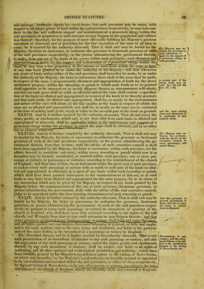 said message, further to signify his royal desire that such provision may be made, with respect to all future grants of land within the said provinces respectively, as may best con- duce to the due and sufficient support and maintenance of a protestant clergy within the said provinces, in proportion to such increase as may happen in the population and cultiva- tion thereof; therefore, for the purpose of more effectually fulfilling his Majesty’s gracious intentions as aforesaid, and of providing for the due execution of the same in all time to come, be it enacted by the authority aforesaid, That it shall and may be lawful for his Majesty, his heirs or successors, to authorize the governor or lieutenant governor of each of the said provinces respectively, or the person administering the government therein* to make, from and put, of the lands of the crown within such provinces, such allotment and appropriation of lands, for the supportand maintenance of a profestant clergy within the ~sameT'ffUmay bear a dueTproportion to the amount of such lands within the same as have at any time beeffigrtmtednSy^fArnder theAnffiffontyAff his MnjesfjHpffid that-whenever any grant of lands within either of the said provinces shall hereafter be made, by or under the authority of his Majesty, his heirs or successors, there shall at the same time be made, in respect of the same, a proportionable allotment and appropriation of lands for the above mentioned purpose, within the township or parish to which such lands so to be granted shall appertain or be annexed,>or as nearly adjacent thereto as circumstances will admit; and that no such grant shall be valid or effectual unless the same shall contain a specifica- tion of the lands so allotted and appropriated, in respect of the lands to be thereby granted; and that such lands, so allotted and appropriated, shall be, as nearly as the circumstances and nature of the case will admit, of the like quality as the lands in respect of which the same are so allotted and appropriated, and shall he, as nearly as the same can be estimated at the time of making such grant, equal in value to the seventh part of the lands so granted. XXXVII. And be it further enacted by the authority aforesaid, That all and every the rents, profits, or emoluments, which may at any time arise from such lands so allotted and appropriated as aforesaid, shall be applicable—solely to the maintenance and support of a protestant clergy within the province in which the same shall be situated, and to no other use or^jurpose whatever. XXXVIII. And be it further enacted by the authority aforesaid, That it shall and may be lawful for his Majesty, his heirs or successors, to authorize the governor or lieutenant governor of each of the said provinces respectively, or the person administering the go- vernment therein, from time to time, with the advice of such executive council as shall have been appointed by his Majesty, his heirs or successors, within such province, for the affairs thereof, to constitute and erect, within every township or parish which now is or hereafter may be formed, constituted, or erected within such province, one or more par- sonage or rectory, or parsonages or rectories, according to the establishment of the church of England ; and from time to time, by an instrument under the great seal of such province, to endow every such parsonage or rectory with so much or such part of the lands so allot-, ted and appropriated as aforesaid, in respect of any lands within such township or parish, which shall have been granted subsequent to the commencement of this act, or of such lands as may have been allotted and appropriated for the same purpose, by or in virtue of any instruction which may be given by his Majesty, in respect of any lands granted by his Majesty before the commencement of this act, as such governor, lieutenant governor, or person administering the government, shall, with the advice of the said executive council, judge to be expedient under the then existing circumstances of such township or parish. XXXIX. And be it further enacted by the authority aforesaid, That it shall and may be lawful for his Majesty, his heirs or successors, to authorize the governor, lieutenant governor, or person administering the government of each of the said provinces respec- tively, to present to every such parsonage or rectory an incumbent or minister of the church of England, who shall have been duly ordained according to the rights of the said church, and t5 supply from time to time such vacancies as may happen therein; ajjdjthat every person so presented toanv such parsonage or rectory shall hold and enjoy the same, and all Tights, prmitsTand emoluments thereuntoTelonging or granted^lis fully and amply, and in the same manner, and on the same terms and conditions, and liable to the perform- ance of the same duties, as the incumbent of a parsonage or rectory in England. % XL. Provided always, and be it further enacted by the authority aforesaid, That every such presentation of an incumbent or minister to any such parsonage or rectory, and also the enjoyment of any such parsonage or rectory, and of the rights, profits, and emoluments thereof, by any such incumbent or minister, shall be subject and liable to all rights of institution, and all other spiritual and ecclesiastical jurisdiction and authority, which have been lawfully granted by his Majesty’s royal letters patent to the bishop of Nova Scotia, or which may hereafter, by his Majesty’s royal authority, be lawfully granted or appointed to be administered and executed within the said provinces, or either of them respectively, by the said bishop of Nova Scotia, .orby any other person or persons, according to the laws and canons of the church of England^wliicn are lawfully made and received in England. ,/ffis Majesty may au- thorize the governor to make allotments of lands for the support of ai' protestant clergy in each province • ja certain part of the (clergy lands may be (sold. See 7th and 8th eo. IV, c 62, r and the rents arising from such allotments to be applicable to that purpose solely. His Majesty may au- thorize the governor, with the advice of the executive council, to erect parsonages, and endow them; And the governor to present incumbents to them, who are to enjoy the same, as incum- bents in England. \ Presentations to par- sonages, and the enjoy- jment of them, to be sub- nect to the jurisdiction /granted to the bishop I of Nova Scotia, &c.