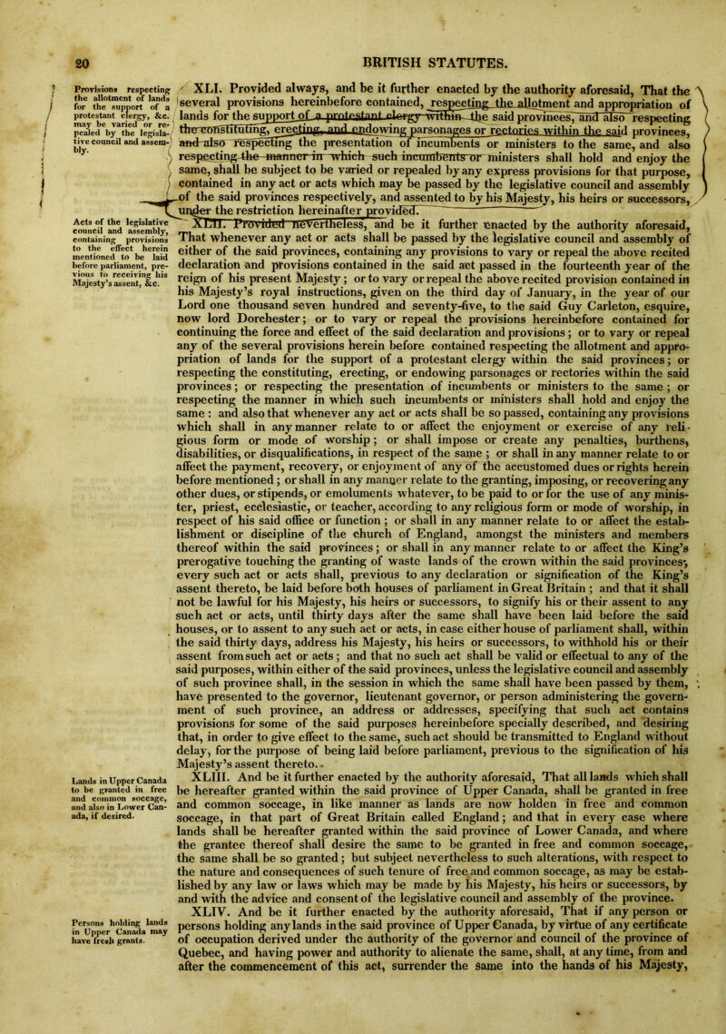 Provisions respecting the allotment of lands for the support of a protestant clergy, &c. may be varied or re- pealed by the legisla- tive council and assem- bly. / Acts of the legislative council and assembly, containing provisions to the effect herein mentioned to be laid before parliament, pre- vious to receiving his Majesty’s assent, &c. Lands in Upper Canada to be granted in free and common soccagc, and also in Lower Can- ada, if desired. Persons holding lands in Upper Canada may have fresh grants. / XLI. Provided always, and be it further enacted by the authority aforesaid, That the A several provisions hereinbefore contained, respecting the allotment and appropriation 0f \ lands for the supportof 3l protestant said provinces? and also respecting ( tWv^rl^TmTrm£p^ti'ngT and flowing parsonages or rectories within the said provinces, / and^also respecting the presentation oFincumbents or ministers to the same, and also respectingthc manner in which such mcumbenls or ministers shall hold and enjoy the same, shall be subject to be varied or repealed by any express provisions for that purpose, contained in any act or acts which may be passed by the legislative council and assembly \ of the said provinces respectively, and assented to by his Majesty, his heirs or successors, ' ur^er the restriction hereinafter provided. ~   XJEli. Provided nevertheless, and be it further enacted by the authority aforesaid. That whenever any act or acts shall be passed by the legislative council and assembly of either of the said provinces, containing any provisions to vary or repeal the above recited declaration and provisions contained in the said act passed in the fourteenth year of the reign of his present Majesty; or to vary or repeal the above recited provision contained in his Majesty’s royal instructions, given on the third day of January, in the year of our Lord one thousand seven hundred and seventy-five, to the said Guy Carleton, esquire, now lord Dorchester; or to vary or repeal the provisions hereinbefore contained for continuing the force and effect of the said declaration and provisions; or to vary or repeal any of the several provisions herein before contained respecting the allotment and appro- priation of lands for the support of a protestant clergy within the said provinces; or respecting the constituting, erecting, or endowing parsonages or rectories within the said provinces; or respecting the presentation of incumbents or ministers to the same; or respecting the manner in which such incumbents or ministers shall hold and enjoy the same : and also that whenever any act or acts shall be so passed, containing any provisions which shall in any manner relate to or affect the enjoyment or exercise of any reli - gious form or mode of worship; or shall impose or create any penalties, burthens* disabilities, or disqualifications, in respect of the same ; or shall in any manner relate to or affect the payment, recovery, or enjoyment of any of the accustomed dues or rights herein before mentioned ; or shall in any manner relate to the granting, imposing, or recovering any other dues, or stipends, or emoluments whatever, to be paid to or for the use of any minis- ter, priest, ecclesiastic, or teacher, according to any religious form or mode of worship, in respect of his said office or function ; or shall in any manner relate to or affect the estab- lishment or discipline of the church of England, amongst the ministers and members thereof within the said provinces; or shall in any manner relate to or affect the King’s prerogative touching the granting of waste lands of the crown within the said provinces*, every such act or acts shall, previous to any declaration or signification of the King’s assent thereto, be laid before both houses of parliament in Great Britain ; and that it shall not be lawful for his Majesty, his heirs or successors, to signify his or their assent to any such act or acts, until thirty days after the same shall have been laid before the said houses, or to assent to any such act or acts, in case either house of parliament shall, within the said thirty days, address his Majesty, his heirs or successors, to withhold his or their assent from such act or acts; and that no such act shall be valid or effectual to any of the said purposes, within either of the said provinces, unless the legislative council and assembly of such province shall, in the session in which the same shall have been passed by them, have presented to the governor, lieutenant governor, or person administering the govern-* ment of such province, an address or addresses, specifying that such act contains provisions for some of the said purposes hereinbefore specially described, and desiring that, in order to give effect to the same, such act should be transmitted to England without delay, for the purpose of being laid before parliament, previous to the signification of his Majesty’s assent thereto. • XLIII. And be it further enacted by the authority aforesaid, That all lands which shall be hereafter granted within the said province of Upper Canada, shall be granted in free and common soccage, in like manner as lands are now holden in free and common soccage, in that part of Great Britain called England; and that in every case where lands shall be hereafter granted within the said province of Lower Canada, and where the grantee thereof shall desire the same to be granted in free and common soccage, the same shall be so granted; but subject nevertheless to such alterations, with respect to the nature and consequences of such tenure of free and common soccage, as may be estab- lished by any law or laws which may be made by his Majesty, his heirs or successors, by and with the advice and consent of the legislative council and assembly of the province. XLIV. And be it further enacted by the authority aforesaid, That if any person or persons holding any lands in the said province of Upper Canada, by virtue of any certificate of occupation derived under the authority of the governor and council of the province of Quebec, and having power and authority to alienate the same, shall, at any time, from and after the commencement of this act, surrender the same into the hands of his Majesty,