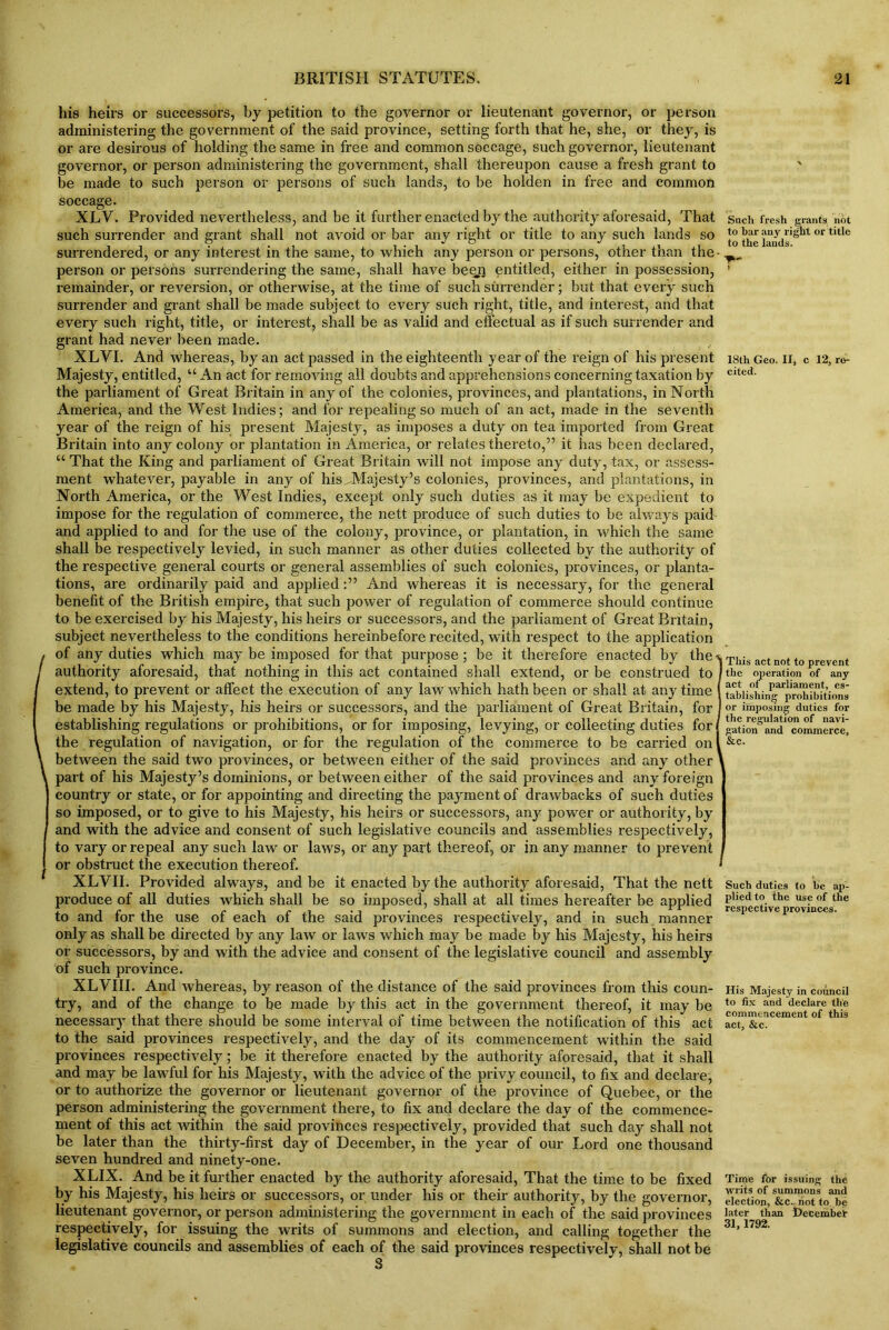 his heirs or successors, by petition to the governor or lieutenant governor, or person administering the government of the said province, setting forth that he, she, or they, is or are desirous of holding the same in free and common soccage, such governor, lieutenant governor, or person administering the government, shall thereupon cause a fresh grant to be made to such person or persons of such lands, to be holden in free and common Such fresh grants not to bar any right or title to the lauds. 18th Geo. II, cited. 12, ro- XLV. Provided nevertheless, and be it further enacted by the authority aforesaid, That such surrender and grant shall not avoid or bar any right or title to any such lands so surrendered, or any interest in the same, to which any person or persons, other than the- person or persons surrendering the same, shall have beem entitled, either in possession, remainder, or reversion, or otherwise, at the time of such surrender; but that every such surrender and grant shall be made subject to every such right, title, and interest, and that every such right, title, or interest, shall be as valid and effectual as if such surrender and grant had never been made. XLVI. And whereas, by an act passed in the eighteenth year of the reign of his present Majesty, entitled, “ An act for removing all doubts and apprehensions concerning taxation by the parliament of Great Britain in any of the colonies, provinces, and plantations, in North America, and the West Indies; and for repealing so much of an act, made in the seventh year of the reign of his present Majesty, as imposes a duty on tea imported from Great Britain into any colony or plantation in America, or relates thereto,” it has been declared, “ That the King and parliament of Great Britain will not impose any duty, tax, or assess- ment whatever, payable in any of his Majesty’s colonies, provinces, and plantations, in North America, or the West Indies, except only such duties as it may be expedient to impose for the regulation of commerce, the nett produce of such duties to be always paid and applied to and for the use of the colony, province, or plantation, in which the same shall be respectively levied, in such manner as other duties collected by the authority of the respective general courts or general assemblies of such colonies, provinces, or planta- tions, are ordinarily paid and appliedAnd whereas it is necessary, for the general benefit of the British empire, that such power of regulation of commerce should continue to be exercised by his Majesty, his heirs or successors, and the parliament of Great Britain, subject nevertheless to the conditions hereinbefore recited, with respect to the application of any duties which may be imposed for that purpose ; be it therefore enacted by the % This act not to prevent authority aforesaid, that nothing in this act contained shall extend, or be construed to I tbe operation of any “ “ act of parliament, es- / extend, to prevent or affeet the execution of any law which hath been or shall at any time I be made by his Majesty, his heirs or successors, and the parliament of Great Britain, for 1 establishing regulations or prohibitions, or for imposing, levying, or collecting duties for the regulation of navigation, or for the regulation of the commerce to be carried on between the said two provinces, or between either of the said provinces and any other \ part of his Majesty’s dominions, or between either of the said provinces and any foreign country or state, or for appointing and directing the payment of drawbacks of such duties so imposed, or to give to his Majesty, his heirs or successors, any power or authority, by and with the advice and consent of such legislative councils and assemblies respectively, to vary or repeal any such law or laws, or any part thereof, or in any manner to prevent or obstruct the execution thereof. XLVII. Provided always, and be it enacted by the authority aforesaid, That the nett produce of all duties which shall be so imposed, shall at all times hereafter be applied to and for the use of each of the said provinces respectively, and in such manner only as shall be directed by any law or laws which may be made by his Majesty, his heirs of successors, by and with the advice and consent of the legislative council and assembly of such province. XLVIII. And whereas, by reason of the distance of the said provinces from this coun- try, and of the change to be made by this act in the government thereof, it may be necessary that there should be some interval of time between the notification of this act to the said provinces respectively, and the day of its commencement within the said provinces respectively; be it therefore enacted by the authority aforesaid, that it shall and may be lawful for his Majesty, with the advice of the privy council, to fix and declare, or to authorize the governor or lieutenant governor of the province of Quebec, or the person administering the government there, to fix and declare the day of the commence- ment of this act within the said provinces respectively, provided that such day shall not be later than the thirty-first day of December, in the year of our Lord one thousand seven hundred and ninety-one. XLIX. And be it further enacted by the authority aforesaid, That the time to be fixed by his Majesty, his heirs or successors, or under his or their authority, by the governor, lieutenant governor, or person administering the government in each of the said provinces respectively, for issuing the writs of summons and election, and calling together the legislative councils and assemblies of each of the said provinces respectively, shall not be 3 tablisliing prohibitions or imposing duties for the regulation of navi- gation nnd commerce, &c. Such duties to he ap- plied to the use of the respective provinces. His Majesty in council to fix and declare the commencement of this act, &c. Time for issuing the writs of summons and election, &c.. riot to be later than December 31, 1792.