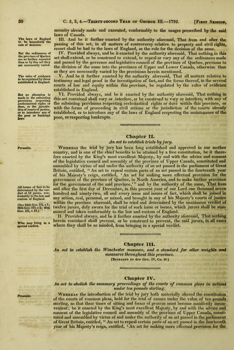 The laws of England to be henceforth the rule of decision. But the ordinances of the province of Quebec are no further repealed than as by this act they are necessarily varied. The rules of evidence to be regulated by those established in England. But no alteration is made in the subsisting provisions respecting ecclesiastical rights or dues, or the jurisdic- tion of courts of justice, or to introduce any of the poor or bankrupt Jaws- Preamble. .All issues of fact to be determined by the ver- dict of 12 jurors, con- formably to the law and custom of England. ( See 34th Geo. Ill, c 1? 36th Geo. Ill,c2; 48th Geo. Ill, c 13.) 1 Who may bring in a special verdict. Preamble. security already made and executed, conformably to the usages prescribed by the said laws of Canada. III. And be it further enacted by the authority aforesaid, That from and after the passing of this act, in all matters of controversy relative to property and civil rights, resort shall be had to the laws of England, as the rule for the decision of the same. IV. Provided always, and be it enacted by the authority aforesaid. That nothing in this act shall extend, or be construed to extend, to repeal or vary any of the ordinances made and passed by the governor and legislative council of the province of Quebec, previous to the division of the same into the provinces of Upper and Lower Canada, otherwise than as they are necessarily varied by the provisions herein mentioned. V. And be it further enacted by the authority aforesaid, That all matters relative to testimony and legal proof in the investigation of fact, and the forms thereof, in the several courts of law and equity within this province, be regulated by the rules of evidence established in England. YI. Provided always, and be it enacted by the authority aforesaid, That nothing in this act contained shall vary or interfere, or be construed to vary or interfere, with any of the subsisting provisions respecting ecclesiastical rights or dues within this province, or with the forms of proceeding in civil actions or the jurisdiction of the courts already established, or to introduce any of the laws of England respecting the maintenance of the poor, or respecting bankrupts. Chapter II. An act to establish trials by jury. Whereas the trial by jury has been long established and approved in our mother country, and is one of the chief benefits to be attained by a free constitution, be it there- fore enacted by the King’s most excellent Majesty, by and with the advice and consent of the legislative council and assembly of the province of Upper Canada, constituted and assembled by virtue of and under the authority of an act passed in the parliament of Great Britain, entitled, “ An act to repeal certain parts of an act passed in the fourteenth year of his Majesty’s reign, entitled, ‘ An act for making more effectual provision for the government of the province of Quebec, in North America, and to make further provision for the government of the said province,’ ” and by the authority of the same, That from and after the first day of December, in this present year of our Lord one thousand seven hundred and ninety-two, all and every issue and issues of fact, which shall be joined in any action, real, personal, or mixed, and brought in any of his Majesty’s courts of justice within the province aforesaid, shall be tried and determined by the unanimous verdict of twelve jurors, duly sworn for the trial of such issue or issues, which jurors shall be sum- moned and taken conformably to the law and custom of England. II. Provided always, and be it further enacted by the authority aforesaid, That nothing herein contained shall prevent, or be construed to prevent, the said jurors, in all cases where they shall be so minded, from bringing in a special verdict. Chapter III. An act to establish the Winchester measure, and a standard for other weights and measures throughout this province. [Repealed bv 4th Geo. IV, Ch. 16.] Chapter IV. An act to abolish the summary proceedings of the courts of common pleas in actions under ten pounds sterling. Whereas the introduction of the trial by jury hath materially altered the constitution of the courts of common pleas, held for the trial of causes under the value of ten pounds sterling, so that their times of sitting and forms of process must become manifestly incon- venient ; be it enacted by the King’s most excellent Majesty, by and with the advice and consent of the legislative council and assembly of the province of Upper Canada, consti- tuted and assembled by virtue of and under the authority of an act passed in the parliament of Great Britain, entitled, “ An act to repeal certain parts of an act passed in the fourteenth year of his Majesty’s reign, entitled, ‘ An act for making more effectual provision for the