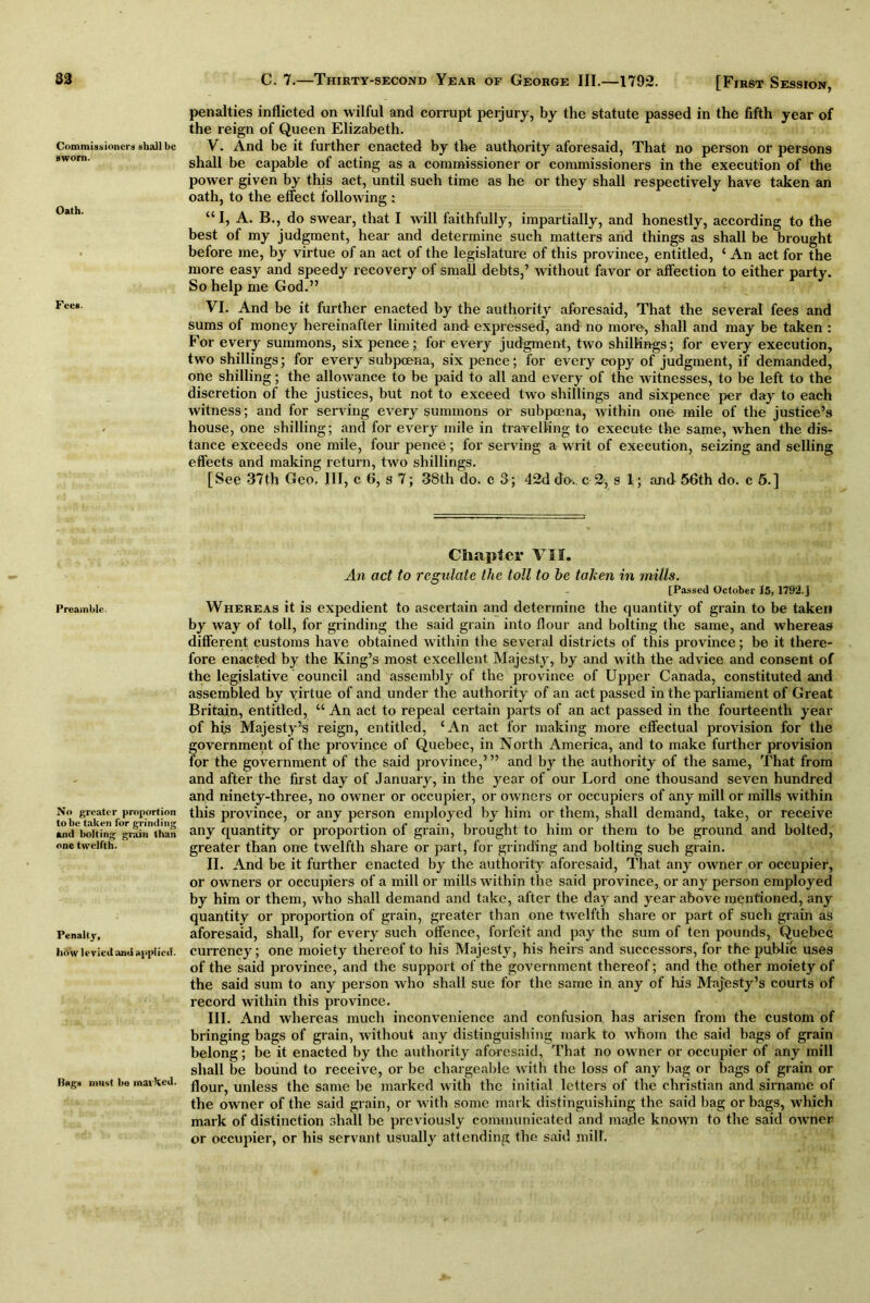 Commissioners shall be sworn. Oath. Fees. Preamble. No greater proportion to be taken for grinding and bolting grain than one twelfth. Penalty, how levied and applied. Rags must be marked. C. 7.—Thirty-second Year of George III.—1792. [First Session, penalties inflicted on wilful and corrupt perjury, by the statute passed in the fifth year of the reign of Queen Elizabeth. V. And be it further enacted by the authority aforesaid, That no person or persons shall be capable of acting as a commissioner or commissioners in the execution of the power given by this act, until such time as he or they shall respectively have taken an oath, to the effect following : “ I, A. B., do swear, that I will faithfully, impartially, and honestly, according to the best of my judgment, hear and determine such matters and things as shall be brought before me, by virtue of an act of the legislature of this province, entitled, ‘ An act for the more easy and speedy recovery of small debts,’ without favor or affection to either party. So help me God.” VI. And be it further enacted by the authority aforesaid, That the several fees and sums of money hereinafter limited and expressed, and no more, shall and may be taken : For every summons, six pence; for every judgment, two shillings; for every execution, two shillings; for every subpoena, six pence; for every copy of judgment, if demanded, one shilling; the allowance to be paid to all and every of the witnesses, to be left to the discretion of the justices, but not to exceed two shillings and sixpence per day to each witness; and for serving every summons or subpoena, within one mile of the justice’s house, one shilling; and for every mile in travelling to execute the same, when the dis- tance exceeds one mile, four pence; for serving a writ of execution, seizing and selling effects and making return, two shillings. [See 37th Geo. Ill, c 6, s 7; 38th do. c 3; 42d do-, c 2, s 1; and 56th do. c 5.] Chapter VII. An act to regulate the toll to he taken in mills. [Passed October 15,1792.] Whereas it is expedient to ascertain and determine the quantity of grain to be taken by way of toll, for grinding the said grain into flour and bolting the same, and whereas different customs have obtained within the several districts of this province; be it there- fore enacted by the King’s most excellent Majesty, by and with the advice and consent of the legislative council and assembly of the province of Upper Canada, constituted and assembled by virtue of and under the authority of an act passed in the parliament of Great Britain, entitled, “ An act to repeal certain parts of an act passed in the fourteenth year of his Majesty’s reign, entitled, ‘An act for making more effectual provision for the government of the province of Quebec, in North America, and to make further provision for the government of the said province,”’ and by the authority of the same, That from and after the first day of January, in the year of our Lord one thousand seven hundred and ninety-three, no owner or occupier, or owners or occupiers of any mill or mills within this province, or any person employed by him or them, shall demand, take, or receive any quantity or proportion of grain, brought to him or them to be ground and bolted, greater than one twelfth share or part, for grinding and bolting sucb grain. II. And be it further enacted by the authority aforesaid, That any owner or occupier, or owners or occupiers of a mill or mills within the said province, or any person employed by him or them, who shall demand and take, after the day and year above mentioned, any quantitv or proportion of grain, greater than one twelfth share or part of such grain as aforesaid, shall, for every such offence, forfeit and pay the sum of ten pounds, Quebec currency; one moiety thereof to his Majesty, his heirs and successors, for the public uses of the said province, and the support of the government thereof; and the other moiety of the said sum to any person who shall sue for the same in any of his Majesty’s courts of record within this province. III. And whereas much inconvenience and confusion has arisen from the custom of bringing bags of grain, without any distinguishing mark to whom the said bags of grain belong; be it enacted by the authority aforesaid, That no owner or occupier of any mill shall be bound to receive, or be chargeable with the loss of any bag or bags of grain or flour, unless the same be marked with the initial letters of the Christian and sirname of the owner of the said grain, or with some mark distinguishing the said bag or bags, which mark of distinction shall be previously communicated and made known to the said owner or occupier, or his servant usually attending the said mill.