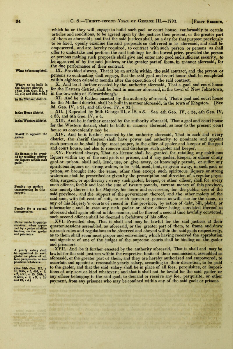 Whan (o be completed. Where to be built in the Eastern district. (See 34th Geo. Ill, C 10, s 1; and 48th, c 150 in the Midland district. in the Home district in the Western district. Sheriff to appoint the gaoler. No license to be grant- ed for retailing spiritu- ous liquors within such gaols. Penalty on gaolers transgressing in this respect Penalty for a second transgression. Rules made in quarter sessions, when appro- ved by a judge shall bo binding on the gaoler and prisoners. A yearly salary shall be appointed to such gaoler in place of all fees, perquisites or im- positions whatever. (See 34th Geo. Ill, c 10, 38th, c 5, 42d, c 2, s 2, 48th, c 15, 55th, c 8,66th, c 2, s 3, c 18 and 19, s 4.) which he or they will engage to build such gaol or court house, conformably to certain articles and conditions, to be agreed upon by the justices then present, or the greater part of them as aforesaid; and that the said justices shall, on a day for that purpose previously to be fixed, openly examine the said proposals so delivered in as aforesaid, and shall be empowered, and are hereby required, to contract with such person or persons as shall offer to undertake and perform the said buildings for the lowest price, provided the person or persons making such proposals shall give and enter into good and sufficient security, to be approved of by the said justices, or the greater part of them, in manner aforesaid, for the due performance of their contract. IX. Provided always. That it be an article within the 6aid contract, and the person or persons so contracting shall engage, that the said gaol and court house shall be completed within eighteen calendar months after the execution of the said contract. X. And be it further enacted by the authority aforesaid, That a gaol and court house for the Eastern district, shall be built in manner aforesaid, in the town of New Johnstown, in the township of Edwardsburgh. XI. And be it further enacted by the authority aforesaid, That a gaol and court house for the Midland district, shall be built in manner aforesaid, in the town of Kingston. [See 2d Geo. IY, c 21, and 4th Geo. IV, c 32.] XII. [Repealed by 56th George III, c 18, s 5. See 4th Geo. IV, c 24, 4th Geo. IV, c 33, and 6th Geo. IV, c 4. XIII. And be it further enacted by the authority aforesaid, That a gaol and court house for the Western district, shall be built in manner aforesaid, as near to the present court house as conveniently may be. XIV. And be it further enacted by the authority aforesaid, That in each and every district, the sheriff thereof shall have power and authority to nominate and appoint such person as he shall judge most proper, to the office of gaoler and keeper of the gaol and court house, and also to remove and discharge such gaoler and keeper. XV. Provided always, That no license shall be granted for retailing any spirituous liquors within any of the said gaols or prisons, and if any gaoler, keeper, or officer of any gaol or prison, shall sell, lend, use, or give away, or knowingly permit, or suffer any spirituous liquors or strong waters, to be sold, used, lent, or given away, in such gaol or prison, or brought into the same, other than except such spirituous liquors or strong waters as shall be prescribed or given by the prescription and direction of a regular physi- cian, surgeon, or apothecary; every such gaoler, keeper, or other officer, shall for every such offence, forfeit and lose the sum of twenty pounds, current money of this province, one moiety thereof to his Majesty, his heirs and successors, for the public uses of the said province, and the support of the government thereof, and the other moiety of the said sum, with full costs of suit, to such person or persons as will sue for the same, in any of his Majesty’s courts of record in this province, by action of debt, bill, plaint, or information; and in case any such gaoler or other officer being convicted thereof as aforesaid shall again offend in like manner, and be thereof a second time lawfully convicted, such second offence shall be deemed a forfeiture of his office. XVI. Provided also, That it shall and may be lawful for the said justices at their quarter sessions assembled, as aforesaid, or the greater part of them, to frame and draw up such rules and regulations to be observed and obeyed within the said gaols respectively, as to them shall seem most proper and convenient, which having received the approbation and signature of one of the judges of the supreme courts shall be binding on the gaoler and prisoners. XVII. And be it further enacted by the authority aforesaid, That it shall and may be lawful for the said justices within the respective limits of their commissions, assembled as aforesaid, or the greater part of them, and they are hereby authorized and empowered, to ascertain and appoint a reasonable yearly salary, according to their discretion, to be paid to the gaoler, and that the said salary shall be in place of all fees, perquisites, or imposi- tions of any sort or kind whatever; and that it shall not be lawful for the said gaoler or any officer belonging to the said gaol, to demand or receive any fee, perquisite, or other payment, from any prisoner who may be confined within any of the said gaols or prisons.