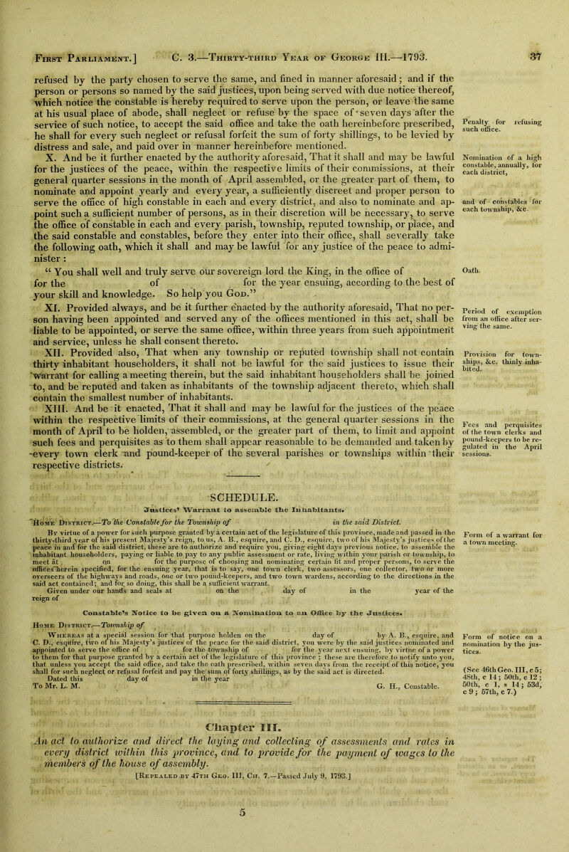 refused by the party chosen to serve the same, and lined in manner aforesaid; and if the person or persons so named by the said justices, upon being served with due notice thereof, which notice the constable is hereby required to serve upon the person, or leave the same at his usual place of abode, shall neglect or refuse by the space of seven days after the service of such notice, to accept the said office and take the oath hereinbefore prescribed, he shall for every such neglect or refusal forfeit the sum of forty shillings, to be levied by distress and sale, and paid over in manner hereinbefore mentioned. X. And be it further enacted by the authority aforesaid, That it shall and may be lawful for the justices of the peace, within the respective limits of their commissions, at then- general quarter sessions in the month of April assembled, or the greater part of them, to nominate and appoint yearly and every year, a sufficiently discreet and proper person to serve the office of high constable in each and every district, and also to nominate and ap- point such a sufficiept number of persons, as in their discretion will be necessary,, to serve the office of constable in each and every parish, township, reputed township, or place, and the said constable and constables, before they enter into their office, shall severally take the following oath, Which it shall and maybe lawful for any justice of the peace to admi- nister : “ You shall well and truly serve our sovereign lord the King, in the office of for the of for the year ensuing, according to the best of your skill and knowledge. So help you God.” XI. Provided always, and be it further enacted by the authority aforesaid, That no per- son having been appointed and served any of the offices mentioned in this act, shall be liable to be appointed, or serve the same office, within three years from such appointment and service, unless he shall consent thereto. XII. Provided also, That when any township or reputed township shall not contain thirty inhabitant householders, it shall not be lawful for the said justices to issue their 'Warrant for calling a meeting therein, but the said inhabitant liouseholders shall be joined to, and be reputed and taken as inhabitants of the township adjacent thereto, which shall contain the smallest number of inhabitants. XIII. And be it enacted, That it shall and may be lawful for the justices of the peace within the respective limits of their commissions, at the general quarter sessions in the month of April to be holden, assembled, or the greater part of them, to limit and appoint such fees and perquisites as to them shall appear reasonable to be demanded and taken by -every town clerk-and pound-keeper of the several parishes or townships within their respective districts. Penalty for refusing such office. Nomination of a high constable, annually, lor each district, and of constables for each township, &c. Oath. Period of exemption from an office after ser- ving the same. Provision for town- ships, &c. thinly inha- bited. Fees and perquisites of ihe town clerks and pound-keepers to be re- gulated in the April sessions. SCHEDULE. Justices’ Warrant to assemble the lu habitants. Home District.— To the Constable for the. Township of in the said District. By virtue of a power for such purpose granted by a certain act of the legislature of this province, made and passed in the Form of a warrant for thirty-third year of his present Majesty’s reign, to us, A. B., esquire, and C. D., esquire, two of his Majesty’s justices of the a (owll meeting peace in and for the said district, these are to authorize and require you, giving eight days previous notice, to assemble the ' inhabitant householders, paying or liable to pay to any public assessment or rate, living within your parish or township, to meet at . qn for the purpose of choosing and nominating certain fit and proper persons, to serve the offices'herem specified, for the ensuing year, that is to say, one town clerk, two assessors, one collector, two or more overseers of the highways and roads, one or two pound-keepers, and two town wardens, according to the directions in the said act contained; and for so doing, this shall be a sufficient warrant. Given under our hands and seals at on the day of in the year of the reign of Constable’s Notice to be given on a Nomination to an OiH.ee by the Justices* Home District.—Tovmslnp of Whereas at a special session for that purpose holden on the day of by A. B., esquire, and C. D., esquire, tivo of his Majesty’s justices of the peace for the said district, you were by the said justices nominated and appointed to serve the office of for the township of for the year next ensuing, by virtue of a power to them for that purpose granted by a certain act of the legislature of this province ; these are therefore to notify unto you, that unless you accept the said office, and take the oath prescribed, within seven days from the receipt of this notice, you shall for such neglect or refusal forfeit and pay the sum of forty shillings, as by the said act is directed. Dated this day of in the year To Mr. L. M. G. H., Constable. Form of notice on a nomination by the jus- tices. (See 4t3tliGco. III,c5; 4Sth, c 14; 50th, c 12 ; 50th, c 1, s 14; 53d, c 9; 57th, c 7.) Cliaptei* III. An act to authorize and direct the laying and collecting of assessments and rates in every district within this province, and to provide for the payment of wages to the members of the house of assembly. [Repealed By 47th Geo. Ill, Cii. 7.—Passed July 9, 1793.] 5