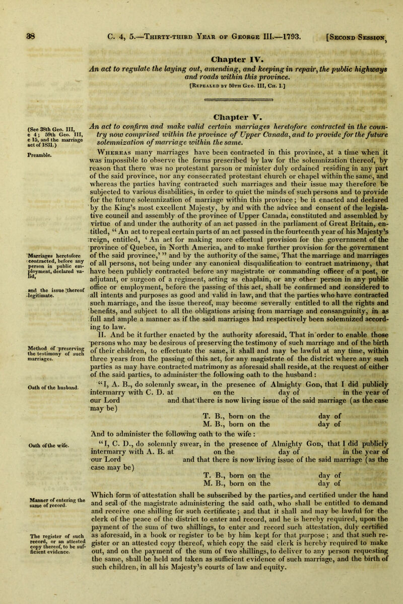 Chapter IV. An act to regulate the laying out, amending, and keeping in repair, the public highways and roads within this province. [Repealed by 50th Geo. Ill, Ch. 1.] (See 38th Geo. Ill, c 4; 59th Geo. Ill, c 15, and the marriage act of 1831.) Preamble. 'Marriages heretofore ■ contracted, before any person in public em- ployment, declared va- and the issue ’.thereof legitimate. Method of preserving the testimony of such marriages. Oath of the husband- Oath of the wife. Manner of entering the same of record. The register of such record, or an attested copy thereof, to be suf- ficient evidence. Chapter V. An act to confirm and make valid certain marriages heretofore contracted in the coun- try now comprised within the province of Upper Canada, and to provide for the future solemnization of marriage within the same. Whereas many marriages have been contracted in this province, at a time when it was impossible to observe the forms prescribed by law for the solemnization thereof, by reason that there was no protestant parson or minister duly ordained residing in any part of the said province, nor any consecrated protestant church or chapel within the same, and whereas the parties having contracted such marriages and their issue may therefore be subjected to various disabilities, in order to quiet the minds of such persons and to provide for the future solemnization of marriage within this province; be it enacted and declared by the King’s most excellent Majesty, by and with the advice and consent of the legisla- tive council and assembly of the province of Upper Canada, constituted and assembled by virtue of and under the authority of an act passed in the parliament of Great Britain, en- titled, “ An act to repeal certain parts of an act passed in the fourteenth year of his Majesty’s :reign, entitled, c An act for making more effectual provision for the government of the province of Quebec, in North America, and to make further provision for the government of the said province,’ ” and by the authority of the same, That the marriage and marriages of all persons, not being under any canonical disqualification to contract matrimony, that have been publicly contracted before any magistrate or commanding officer of a post, or adjutant, or surgeon of a regiment, acting as chaplain, or any other person in any public office or employment, before the passing of this act, shall be confirmed and considered to all intents and purposes as good and valid in law, and that the parties who have contracted such marriage, and the issue thereof, may become severally entitled to all the rights and benefits, and subject to all the obligations arising from marriage and consanguinity, in as full and ample a manner as if the said marriages had respectively been solemnized accord- ing to law. II. And be it further enacted by the authority aforesaid. That in order to enable those persons who may be desirous of preserving the testimony of such marriage and of the birth of their children, to effectuate the same, it shall and may be lawful at any time, within three years from the passing of this act, for any magistrate of the district where any such parties as may have contracted matrimony as aforesaid shall reside, at the request of either of the said parties, to administer the following oath to the husband: “I, A. B., do solemnly swear, in the presence of Almighty God, that I did publicly intermarry with C. D. at on the day of in the year of our Lord and that there is now living issue of the said marriage (as the case may be) T. B., born on the day of M. B., born on the day of And to administer the following oath to the wife : “I, C. D., do solemnly swear, in the presence of Almighty God, that I did publicly intermarry with A. B. at on the day of in the year of our Lord and that there is now living issue of the said marriage (as the case may be) T. B., born on the day of M. B., born on the day of Which form 6f attestation shall be subscribed by the parties, and certified under the hand and seal of the magistrate administering the said oath, who shall be entitled to demand and receive one shilling for such certificate; and that it shall and may be lawful for the clerk of the peace of the district to enter and record, and he is hereby required, upon the payment of the sum of two shillings, to enter and record such attestation, duly certified as aforesaid, in a book or register to be by him kept for that purpose; and that such re- gister or an attested copy thereof, which copy the said clerk is hereby required to make out, and on the payment of the sum of two shillings, to deliver to any person requesting the same, shall be held and taken as sufficient evidence of such marriage, and the birth of such children, in all his Majesty’s courts of law and equity.