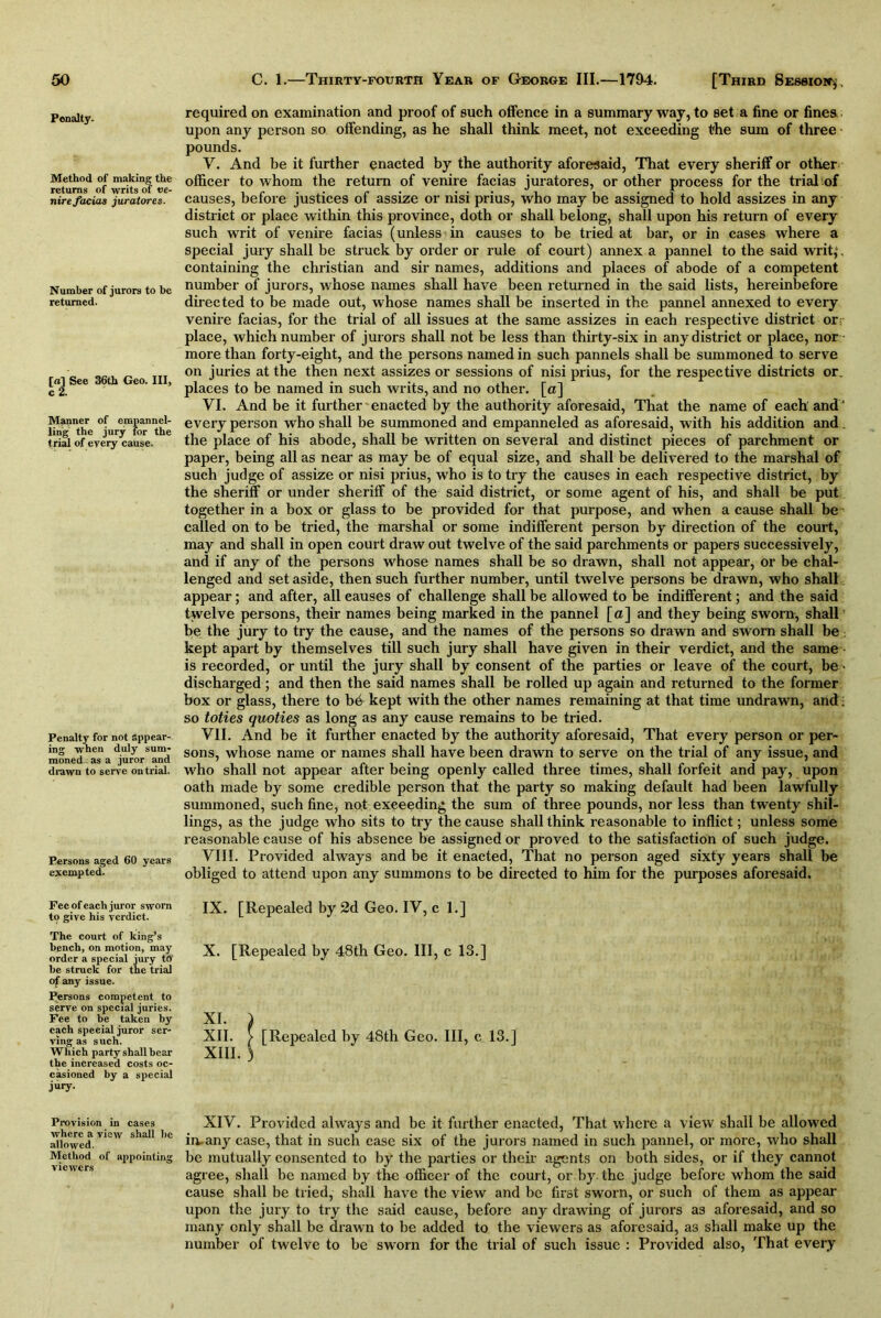 Penalty- Method of making the returns of writs of t>e- nire facias juratores. Number of jurors to be returned. [a] See 36th Geo. Ill, c 2. Manner of empannel- ling the jury for the trial of every cause. Penalty for not appear- ing when duly sum- moned as a juror and drawn to serve on trial. Persons aged 60 years exempted. Fee of each juror sworn to give his verdict. The court of king’s bench, on motion, may order a special jury to be struck for the trial of any issue. Persons competent to serve on special juries. Fee to be taken by each special juror ser- ving as such. Which party shall bear the increased costs oc- casioned by a special j“>7- Provision in cases where a view shall be allowed. Method of appointing viewers required on examination and proof of such offence in a summary way, to set a fine or fines upon any person so offending, as he shall think meet, not exceeding the sum of three pounds. Y. And be it further enacted by the authority aforesaid, That every sheriff or other officer to whom the return of venire facias juratores, or other process for the trial of causes, before justices of assize or nisi prius, who may be assigned to hold assizes in any district or place within this province, doth or shall belong, shall upon his return of every such writ of venire facias (unless in causes to be tried at bar, or in cases where a special jury shall be struck by order or rule of court) annex a pannel to the said writ,*, containing the Christian and sir names, additions and places of abode of a competent number of jurors, whose names shall have been returned in the said lists, hereinbefore directed to be made out, whose names shall be inserted in the pannel annexed to every venire facias, for the trial of all issues at the same assizes in each respective district or; place, which number of jurors shall not be less than thirty-six in any district or place, nor more than forty-eight, and the persons named in such pannels shall be summoned to serve on juries at the then next assizes or sessions of nisi prius, for the respective districts or. places to be named in such writs, and no other, [a] VI. And be it further enacted by the authority aforesaid, That the name of each and 1 every person who shall be summoned and empanneled as aforesaid, with his addition and. the place of his abode, shall be written on several and distinct pieces of parchment or paper, being all as near as may be of equal size, and shall be delivered to the marshal of such judge of assize or nisi prius, who is to try the causes in each respective district, by the sheriff or under sheriff of the said district, or some agent of his, and shall be put together in a box or glass to be provided for that purpose, and when a cause shall be called on to be tried, the marshal or some indifferent person by direction of the court, may and shall in open court draw out twelve of the said parchments or papers successively, and if any of the persons whose names shall be so drawn, shall not appear, or be chal- lenged and set aside, then such further number, until twelve persons be drawn, who shall appear; and after, all causes of challenge shall be allowed to be indifferent; and the said twelve persons, their names being marked in the pannel [a] and they being sworn, shall be the jury to try the cause, and the names of the persons so drawn and sworn shall be; kept apart by themselves till such jury shall have given in their verdict, and the same is recorded, or until the jury shall by consent of the parties or leave of the court, be • discharged; and then the said names shall be rolled up again and returned to the former box or glass, there to be kept with the other names remaining at that time undrawn, and; so toties quoties as long as any cause remains to be tried. VII. And be it further enacted by the authority aforesaid, That every person or per- sons, whose name or names shall have been drawn to serve on the trial of any issue, and who shall not appear after being openly called three times, shall forfeit and pay, upon oath made by some credible person that the party so making default had been lawfully summoned, such fine, not exceeding the sum of three pounds, nor less than twenty shil- lings, as the judge who sits to try the cause shall think reasonable to inflict; unless some reasonable cause of his absence be assigned or proved to the satisfaction of such judge. VIII. Provided always and be it enacted, That no person aged sixty years shall be obliged to attend upon any summons to be directed to him for the purposes aforesaid. IX. [Repealed by 2d Geo. IV, cl.] X. [Repealed by 48th Geo. Ill, c 13.] XI. ) XII. > [Repealed by 48th Geo. Ill, c 13.] XIII. ) XIV. Provided always and be it further enacted, That where a view shall be allowed in. any case, that in such ease six of the jurors named in such pannel, or more, who shall be mutually consented to by the parties or their agents on both sides, or if they cannot agree, shall be named by the officer of the court, or by the judge before whom the said cause shall be tried, shall have the view and be first sworn, or such of them as appear upon the jury to try the said cause, before any drawing of jurors as aforesaid, and so many only shall be drawn to be added to the viewers as aforesaid, a3 shall make up the number of twelve to be sworn for the trial of such issue : Provided also, That every