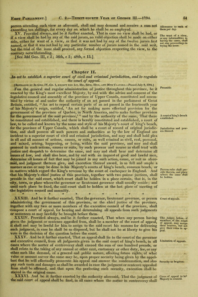 person attending such view as aforesaid, shall and may demand and receive a sum not exceeding ten shillings, for every day on which he shall be so employed. XV. Provided always, and be it further enacted, That in case no view shall be had, or , if a view shall be had by any of the said jurors, no valid objection shall be made on either side, either for want of a view, or that it was not had by any of the twelve jurors first named, or that it was not had by any particular number of jurors named in the said writ, but the trial of the issue shall proceed, any formal objection respecting the view, to the -contrary notwithstanding. [See32d Geo. Ill, c 2; 36th, c 2; 48th, c 13.] Chapter II. -An act to establish a superior court of civil and criminal jurisdiction, and to regulate the court of appeal. [Repealed by 2d Geo. IV, Ch. 1, except the 1st, 33d, 34th, 35th, and 36th Clauses.—Passed July 9, 1794.] For the general and regular administration of justice throughout this province, be it enacted by the King’s most excellent Majesty, by and with the advice and consent of the • legislative council and assembly of the province of Upper Canada, constituted and assem- bled by virtue of and under the authority of an act passed in the parliament of Great Britain, entitled, “ An act to repeal certain parts of an act passed in the fourteenth year •of his Majesty’s reign, entitled, ‘An act for making more effectual provision for the government of the province of Quebec, in North America, and to make further provision for the government of the said province,’ ” and by the authority of the same, That there be constituted and established, and there is hereby constituted and established, a court of law, to be called and known by the name and style of his Majesty’s court of king’s bench, for the province of Upper Canada, which shall be a court of record of original jurisdic- tion, and shall possess all such powers and authorities as by the law of England are incident to a superior court of civil and criminal jurisdiction, and may and shall hold plea in all and all manner of actions, causes, or suits, as well criminal as civil, real, personal, and mixed, arising, happening, or being, within the said province, and may and shall iproceed in such actions, causes or suits, by such process and course as shall tend with justice and despatch to determine the same, and may and shall hear and determine all issues of law, and shall also hear, and by and with an inquest of good and lawful men, determine all issues of fact that may be joined in any such action, cause, or suit as afore- said, and judgment thereon give, and execution thereof award, in as full and ample a manner as can or may be done in his Majesty’s courts of king’s bench, common bench, or -in matters which regard the King’s revenue by the court of exchequer in England. And ■that his Majesty’s chief justice of this province, together with two puisne justices, shall preside in the said court, which court shall be holden in a place certain, that is, in the city, town, or place where the governor or lieutenant governor shall usually reside; and until such place be fixed, the said court shall be holden at the last place of meeting of ;the legislative council and assembly. XXXIII. And be it further enacted, That the governor, lieutenant governor, or person administering the government of this province, or the chief justice of the province, together with any two or more members of the executive council of the province, shall ‘compose a court of appeal, for hearing and determining all appeals from such judgments or sentences as may lawfully be brought before them. XXXIV. Provided always, and be it further enacted, That when any person having given the judgment or sentence appealed from, shall be a member of the court of appeal, it shall and may be lawful for him to assign to the said court his reasons for delivering such judgment, in case he shall be so disposed, but he shall not be at liberty to give his vote in the decision of the question before the court. XXXV. And be it further enacted, That an appeal shall lie to the court of the governor and executive council, from all judgments given in the said court of king’s bench, in all cases where the matter of controversy shall exceed the sum of one hundred pounds, or shall relate to the taking of any annual or other rent, customary or other duty, fee, or any other such like demand, of a general and public nature, affecting future rights, of what value or amount soever the same may be, upon proper security being given by the appel- lant that he will effectually prosecute his appeal and answer the condemnation, and also pay such costs and damages as shall be awarded in case the judgment or sentence appealed from shall be affirmed, and that upon the perfecting such security, execution shall be stayed in the original cause. XXXVI. And be it further enacted by the authority aforesaid, That the judgment of the said court of appeal shall be final, in all cases where the matter in controversy shall Allowance to each of them per day. The want of a view, or any informalities in having the same, shall not stay proceedings in trying the issue. Preamble. A court of king’s bench established. Jurisdiction and pow- ers thereof. Persons who shall pre- side therein, and place where the same shall be holden. Court of appeals. The judges below, if members of the court of appeal, may assign their reasons, but not give their votes in ap- peal. Limitation of appeals. Security to be given. Cases of appeal to hi8 Majesty in council.