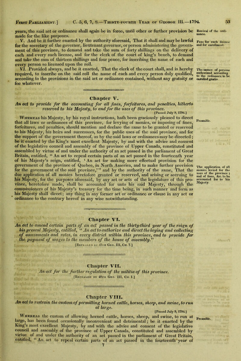 years, the said act or ordinance shall again be in force, until other or further provision be made for the like purposes. V. And be it further enacted by the authority aforesaid, That it shall and may be lawful for the secretary of the governor, lieutenant governor, or person administering the govern- ment of this province, to demand and take the sum of forty shillings on the delivery of each and every such license, and for the clerk of the court of king’s bench, to demand and take the sum of thirteen shillings and four pence, for inscribing the name of each and every person so licensed upon the roll. VI. Provided always, and be it enacted, That the clerk of the court shall, and is hereby required, to inscribe on the said roll the name of each and every person duly qualified, according to the provisions in the said act or ordinance contained, without any gratuity or fee whatever. Chapter Vo An act to provide for the accounting for all fines, forfeitures, and penalties, hitherto reserved to his Majesty, to and for the uses of this province. [Passed July 9, 1794.] Whereas his Majesty, by his royal instructions, hath been graciously pleased to direct that all laws or ordinances of this province, for levying of monies, or imposing of fines, forfeitures, and penalties, should mention and declare the same to be granted or reserved to his Majesty, his heirs and successors, for the public uses of the said province, and for the support of the government thereof, as by the said laws or ordinances may be directed ; be it enacted by the King’s most excellent Majesty, by and with the advice and consent of the legislative council and assembly of the province of Upper Canada, constituted and assembled by virtue of and under the authority of an act passed in the parliament of Great Britain, entitled, “ An act to repeal certain parts of an act passed in the fourteenth year of his Majesty’s reign, entitled, ‘ An act for making more effectual provision for the government of the province of Quebec, in North America, and to make further provision for the government of the said province,’ ” and by the authority of the same, That the due application of all monies heretofore granted or reserved, and arising or accruing to his Majesty, for the purposes aforesaid, by any act or acts of the legislature of this pro- vince, heretofore made, shall be accounted for unto his said Majesty, through the commissioners of his Majesty’s treasury for the time being, in such manner and form as his Majesty shall direct; any thing in any former act or ordinance or clause in any act or ordinance to the contrary hereof in any wise notwithstanding. Revival of the ordi- nance. Fees for each license and for enrollment. Tho names of persons authorized according to the ordinance to Be enrolled gratis-. Preamble. The application of alL monies levied for tho uses of the province 5 and of fines, &c. to bo accounted for to his Majesty. Chapter VI. An act to amend certain parts of an act passed in the thirty-third year of the reign of his present Majesty, entitled, u An act to authorize arid direct the laying and collecting of assessments and rates, in every district within this province, and to provide for the payment of ivages to the members of the house of assembly.’’'’ [Repealed By 47th Geo. Ill, Ch. 7.] Chapter VII. An act for the further regulation of the militia of this province. [Repealed by 48rn Geo. Ill, Ch. I.] Chapter VIII. An act to restrain the custom of permitting horned cattle, horses, sheep, and swine, to run at large. [Passed July 9,1794.] Whereas the custom of allowing horned cattle, horses, sheep, and swine, to run at large, has been found occasionally inconvenient and detrimental; be it enacted by the King’s most excellent Majesty, by and with the advice and consent of the legislative council and assembly of the province of Upper Canada, constituted and assembled by virtue of and under the authority of an act passed in the parliament of Great Britain, entitled, “ An act to repeal certain parts of an act passed in the fourteenth year of 7 Preamble.