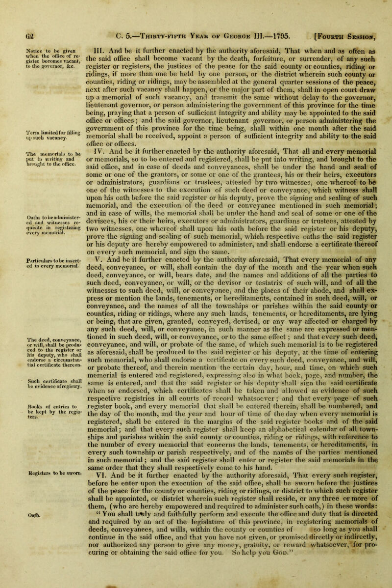 65 Notice to be given when the office of re- gister becomes vacant, to the governor, &c. Term limited for filling such vacancy. The memorials to be put in writing and brought to the office- Oaths to be administer- ed and witnesses re- quisite in registering every memorial. Particulars to be insert- ed in every memorial. The deed, conveyance, or will, shall be produ- ced to the register or his deputy, who shall endorse a circumstan- tial certificate thereon. Such certificate shall be evidence ofregistry. Books of entries to be kept by the regis- ters. Registers to be sworn. Oath. C. 5.—Thirty-fifth Year of George III.—1795. [Fourth Session, III. And be it further enacted by the authority aforesaid, That when and as often as the said office shall become vacant by the death, forfeiture, or surrender, of any such register or registers, the justices of the peace for the said county or counties, riding or ridings, if more than one be held by one person, or the district wherein such county or counties, riding or ridings, may be assembled at the general quarter sessions of the peace, next after such vacancy shall happen, or the major part of them, shall in open court draw up a memorial of such vacancy, and transmit the same without delay to the governor, lieutenant governor, or person administering the government of this province for the time being, praying that a person of sufficient integrity and ability may be appointed to the said office or offices; and the said governor, lieutenant governor, or person administering the government of this province for the time being, shall within one month after the said memorial shall be received, appoint a person of sufficient integrity and ability to the said office or offices. IV. And be it further enacted by the authority aforesaid, That all and every memorial or memorials, so to be entered and registered, shall be put into writing, and brought to the said office, and in case of deeds and conveyances, shall be under the hand and seal of some or one of the grantors, or some or one of the grantees, his or their heirs, executors or administrators, guardians or trustees, attested by two witnesses, one whereof to be one of the witnesses to the execution of such deed or conveyance, which witness shall upon his oath before the said register or his deputy, prove the signing and sealing of such memorial, and the execution of the deed or conveyance mentioned in such memorial; and in case of wills, the memorial shall be under the hand and seal of some or one of the devisees, his or their heirs, executors or administrators, guardians or trustees, attested by two witnesses, one whereof shall upon his oath before the said register or his deputy, prove the signing and sealing of such memorial, which respective oaths the said register or his deputy are hereby empowered to administer, and shall endorse a certificate thereof on every such memorial, and sign the same. V. And he it further enacted by the authority .aforesaid, That every memorial of any deed, conveyance, or will, shall contain the day of the month and the year when such deed, conveyance, or will, bears date, and the names and additions of all the parties to such deed, conveyance, or will, or the devisor or testatrix of such will, and of all the witnesses to such deed, will, or conveyance, and the places of their abode, and shall ex- press or mention the lands, tenements, or hereditaments, contained in such deed, will, or conveyance, and the names of all the townships or parishes within the said county or counties, riding or ridings, where any such lands, tenements, or hereditaments, are lying or being, that are given, granted, conveyed, devised, or any way affected or charged by any such deed, will, or conveyance, in such manner as the same are expressed or men- tioned in such deed, will, or conveyance, or to the same effect ; and that every such deed, conveyance, and will, or probate of the same, of which such memorial is to be registered as aforesaid, shall be produced to the said register or his deputy, at the time of entering such memorial, who shall endorse a certificate on every such deed, conveyance, and will, or probate thereof, and therein mention the certain day, hour, and time, on which such memorial is entered and registered, expressing also in what book, page, and number, the same is entered, and that the said register or his deputy shall sign the said certificate when so endorsed, which certificates shall be taken and allowed as evidence of such respective registries in all courts of record whatsoever; and that every page of such register hook, and every memorial that shall be entered therein, shall be numbered, and the day of the month, and the year and hour of time of the day when every memorial is registered, shall be entered in the margins of the said register books and of the said memorial; and that every such register shall keep an alphabetical calendar of all town- ships and parishes within the said county or counties, riding or ridings, with reference to the number of every memorial that concerns the lands, tenements, or hereditaments, in every such township or parish respectively, and of the names of the parties mentioned in such memorial; and the said register shall enter or register the said memorials in the same order that they shall respectively come to his hand. VI. And be it further enacted by the authority aforesaid, That every such register, before he enter upon the execution of the said office, shall be sworn before the justices of the peace for the county or counties, riding or ridings, or district to which such register shall be appointed, or district wherein such register shall reside, or any three or more of them, (who are hereby empowered and required to administer such oath,) in these words: “ You shall tidily and faithfully perform and execute the office and duty that is directed and required by an act of the legislature of this province, in registering memorials of deeds, conveyances, and wills, within the county or counties of so long as you shall continue in the said office, and that you have not given, or promised directly or indirectly, nor authorized any person to give any money, gratuity, or reward whatsoever, for pro- curing or obtaining the said office for you. So help you God.”