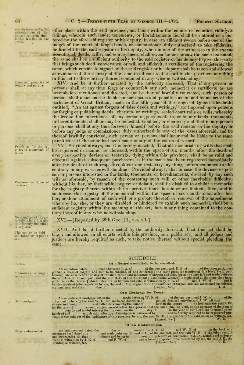 conveyances, and wills, executed out < i' the county wherein the lands, &c. lie, on due proof. Pains and penalties of forgery and perjury. Provision for the re- gistry of memorials of wills. Provision in favor of devisees. No members of the as- sembly to hold directly nr indirectly the ofiice of register. This act to be held and taken as a public act. Norms. Memorial of a bargain and sale. Of a mortgage. Of an endorsement. other place within tho said province, not being within the county or counties, riding or ridings, wherein such lands, tenements, or hereditaments lie, shall be entered or regis- tered by the aforesaid register or his deputy, in case an affidavit sworn before one of the judge's of the court of king’s bench, or commissioner duly authorized to take affidavits, be brought to the said register or his deputy, wherein one of the witnesses to the execu- tion-of such effieds, wills, and conveyances, shall swear he or she saw the same executed, the same shall be a sufficient authority to the said register or his deputy to give the party that brings such deed, conveyance, or will and affidavit, a certificate of the registering the same, which certificate signed by the said register or his deputy shall be taken and allowed as evidence of the registry of the same in all courts of record in this province, any thing in this act to the contrary thereof contained in any wise notwithstanding. XIV. And be it further enacted by the authority aforesaid, That if any person or persons shall at any time forge or counterfeit any such memorial or certificate as are hereinbefore mentioned and directed, and be thereof lawfully convicted, such person or persons shall incur and be liable to such pains and penalties as in and by an act of the parliament of Great Britain, made in the fifth year of the reign of Queen Elizabeth, entitled, “An act against forgers of false deeds and writings,” are imposed upon persons for forging or publishing deeds, charters, or writings, sealed court rolls or wills, whereby the freehold or inheritance of any person or persons of, in, or to, any lands, tenements, or hereditaments, shall or may be molested, troubled, or charged; and that if any person or persons shall at any time forswear himself before the said register or his deputy, or before any judge or commissioner duly authorized in any of the cases aforesaid, and be thereof lawfully convicted, such person or persons shall incur and be liable to the same penalties as if the same had been made in any of the courts of record’. XV. Provided always, and it is hereby enacted, That all memorials of wills that shall be registered in manner as aforesaid, within the space of six months after the death of every respective devisor or testatrix, dying within this province, shall be as valid and effectual against subsequent purchasers as if the same had been registered immediately after the death of such respective devisor or testatrix, any thing herein contained to the contrary in any wise notwithstanding: Provided always, that in case the devisee or per- son or persons interested in the lands, tenements, or hereditaments, devised by any such will as aforesaid, by reason of the contesting such will or other inevitable difficulty, without his, her, or their wilful neglect or default, shall be disabled to exhibit a memorial for the registry thereof within the respective times hereinbefore limited, then, and in such case, the registry of the memorial within the space of six months next after his, her, or their attainment of such will or a probate thereof, or removal of the impediment whereby he, she, or they are disabled or hindered to exhibit such memorial, shall be a sufficient registry within the meaning of this act, herein any thing contained to the con- trary thereof in any wise notwithstanding. XVI. —[Repealed by 39th Geo. Ill, c 4, s 1.] XVII. And be it further enacted by the authority aforesaid, That this act shall be taken and allowed in all courts within this province, as a public act; and all judges and justices are hereby required as such, to take notice thereof without special pleading the same. SCHEDULE Of a Bargain and Sale to be enrolled. An indenture dated made between I. A. of of the one part, and D. P. of of the other part, pur- porting a deed of bargain and sale to be enrolled, of and concerning the same premises mentioned in a lease for a year, bearing date next before the day of the date of the said indenture of bargain and sale, [or as the date is,] and made between the said I. A. of the one part, and the said D. P. of the other part; a memorial whereof is registered at the same time here- with, [or as the time is,] which indenture, or bargain and sale, is witnessed by T. A. of and J. W. of and is hereby required to be registered by me, the said I A., the grantor, in the said deed of bargain and sale mentioned; as witness my hand and seal this day of [Signed, &c] I. A. Of a Mortgage for Years. An indenture of mortgage dated the made between W. D. of of the one part, and J. W. of of the other part, whereby the said W. 1)., for and in consideration of pounds demised untothe said J. W. all that situate and being in and called or known by the name of now in the tenure to hold unto the said J. W. for the term of years ; subject nevertheless to a proviso that the same shall he void, on the payment of the sum of pounds and lawful interest for the same, on the day of in the year of our Lord one thousand seven hundred and which said indenture of mortgage is witnessed by and is hereby required to be registered pur- suant to the said act of the legislature of this province, by me, the said W. D., the grantor in the said deed; as witness, etc. [Signed, &cd W. D. Of nu Endorsement. An endorsement dated the day of made from J. E- oi and W. N. of on the back of a mortgage deed dated the and madebetween the said J. E., of the one part, and the said W. N., of the other part, ot and concerning all that situate and being in now in the tenure or occupation of J. D., which said endorse- ment is witnessed by J. E. of and 11. W of and is hereby required to be registered by me, the said J.E.,the grantor; as witness,&c. [Signed, &c.] J. E.