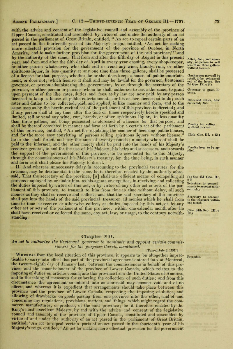 with the advice and consent of the legislative council and assembly of the province of Upper Canada, constituted and assembled by virtue of and under the authority of an act passed in the parliament of Great Britain, entitled, “ An act to repeal certain parts of an act passed in the fourteenth year of his Majesty’s reign, entitled, ‘ An act for making more effectual provision for the government of the province of Quebec, in North America, and to make further provision for the government of the said province,’ ” and by the authority of the same, That from and after the fifth day of August in this present year, and from and after the fifth day of April in every year ensuing, every shop-keeper, or other person whatsoever, who shall sell or vend any wine, brandy, rum, or other spirituous liquor, in less quantity at any one time than three gallons, shall be possessed of a license for that purpose, whether he or she does keep a house of public entertain- ment, or does not; which license it shall and may be lawful for the governor, lieutenant governor, or person administering the government, by or through the secretary of the province, or other person or persons whom he shall authorize to issue the same, to grant upon payment of the like rates, duties, and fees, as by law are now paid by any person licensed to keep a house of public entertainment, for his or her license so to do; such rates and duties to be collected, paid, and applied, in like manner and form, and to the same uses as by the herein recited act of the parliament of this province is directed; and if any person shall at any time after the time or times respectively herein specified and limited, sell or vend any wine, rum, brandy, or other spirituous liquor, in less quantity than three gallons, not being possessed as aforesaid of a license for that purpose, and shall be thereof convicted in manner and form set forth by a certain act of the parliament of this province, entitled, “An act for regulating the manner of licensing public houses, and for the more easy convicting of persons selling spirituous liquors without license,” he or she shall forfeit and pay the sum of twenty pounds; a moiety whereof shall be paid to the informer, and the other moiety shall be paid into the hands of his Majesty’s receiver general, to and for the use of his Majesty, his heirs and successors, and towards the support of the government of this province, to be accounted for to his Majesty, through the commissioners of his Majesty’s treasury, for the time being, in such manner and form as it shall please his Majesty to direct. II. And whereas unnecessary delay in accounting to the provincial treasurer for the revenue, may be detrimental to the same, be it therefore enacted by the authority afore- said, That the secretary of the province, [a] shall use efficient means of compelling all persons employed by or under him, as his agents or deputies, in receiving and collecting the duties imposed by virtue of this act, or by virtue of any other act or acts of the par- liament of this province, to transmit to him from time to time without delay, all such monies as they shall so receive and collect; and that the said secretary of the province shall pay into the hands of the said provincial treasurer all monies which he shall from time to time so receive or otherwise collect, as duties imposed by this act, or by any other act or acts of the parliament of this province, within one calendar month after he shall have received or collected the same, any act, law, or usage, to the contrary notwith- standing. Ct&apter XII, An act to authorize the lieutenant governor to nominate and appoint certain commis- sioners for the purposes therein mentioned. [Passed July 3, 1797.] Whereas from the local situation of this province, it appears to be altogether imprac- prcami,ic. ticable to carry into effect that part of the provincial agreement entered into at Montreal, the twenty-eighth day of January last, between the commissioners in behalf of this pro- vince and the commissioners of the province of Lower Canada, which relates to the imposing of duties on articles coming into this province from the United States of America, and to the taking of measures for enforcing the collection of such duties; and from this circumstance the agreement so entered into as aforesaid may become void and of no effect; and whereas it is expedient that arrangements should take place between this province and the province of Lower Canada, respecting the imposing of duties, and allowing of drawbacks on goods passing from one province into the other, and of and concerning any regulations, provisions, matters, and things, which might regard the com- merce, manufactures, or produce, of the said province ; be it therefore enacted by the King’s most excellent Majesty, by and with the advice and consent of the legislative council and assembly of the province of Upper Canada, constituted and assembled by virtue of and under the authority of an act passed in the parliament of Great Britain, entitled, ‘ An act to repeal certain parts of an act passed in the fourteenth year of his Majesty’s reign, entitled, ‘ An act for making more effectual provision for the government After, &c., and annu- ally, no person to sell less than three gallons without license. (Innkeepers may sell by retail, to he consumed out of the house. See 2d Geo. IV, c 8.) Governor to grant li- cense. Rates and duties, how collected, &c. Penalty for selling without license. (34th Geo. Ill, c 12.) Penalty how to be ap- plied- [a] See 43d Geo. Ill, c 9. Secretary to compel agents to account with- out delay. Secretary to account to the treasurer within one month. (See 34th Geo. Ill, c 12.)