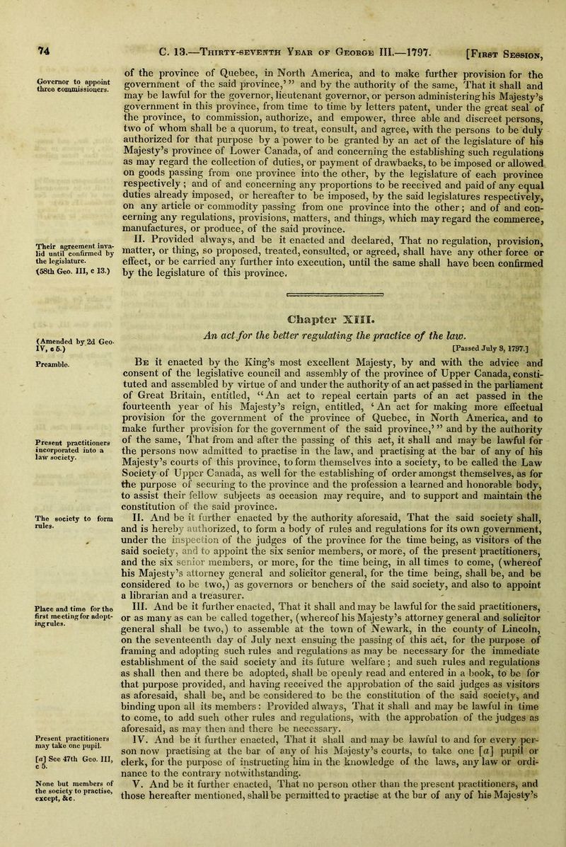 Governor to appoint three commissioners. Their agreement inva- lid until confirmed by the legislature. (58th Geo. Ill, c 13.) (Amended by 2d Geo- IV, e 6.) Preamble. Present practitioners incorporated into a law society. The society to form rules. Place and time for the first meeting for adopt- ing rules. Present practitioners may take one pupil. [a] See 47th Geo. Ill, c 5. None but members of the society to practise, except, &c. [First Session, of the province of Quebec, in North America, and to make further provision for the government of the said province,’ ” and by the authority of the same, That it shall and may be lawful for the governor, lieutenant governor, or person administering his Majesty’s government in this province, from time to time by letters patent, under the great seal of the province, to commission, authorize, and empower, three able and discreet persons, two of whom shall be a quorum, to treat, consult, and agree, with the persons to be duly authorized for that purpose by a power to be granted by an act of the legislature of his Majesty’s province of Lower Canada, of and concerning the establishing such regulations as may regard the collection of duties, or payment of drawbacks, to be imposed or allowed on goods passing from one province into the other, by the legislature of each province respectively ; and of and concerning any proportions to be received and paid of any equal duties already imposed, or hereafter to be imposed, by the said legislatures respectively, on any article or commodity passing from one province into the other; and of and con- cerning any regulations, provisions, matters, and things, which may regard the commerce, manufactures, or produce, of the said province. II. Provided always, and be it enacted and declared, That no regulation, provision, matter, or thing, so proposed, treated, consulted, or agreed, shall have any other force or effect, or be carried any further into execution, until the same shall have been confirmed by the legislature of this province. Chapter XIII. An act for the better regulating the practice of the law. [Passed July 8, 1797.] Be it enacted by the King’s most excellent Majesty, by and with the advice and consent of the legislative council and assembly of the province of Upper Canada, consti- tuted and assembled by virtue of and under the authority of an act passed in the parliament of Great Britain, entitled, “An act to repeal certain parts of an act passed in the fourteenth year of his Majesty’s reign, entitled, ‘ An act for making more effectual provision for the government of the province of Quebec, in North America, and to make further provision for the government of the said province,’ ” and by the authority of the same, That from and after the passing of this act, it shall and may be lawful for the persons now admitted to practise in the law, and practising at the bar of any of his Majesty’s courts of this province, to form themselves into a society, to be called the Law Society of Upper Canada, as well for the establishing of order amongst themselves, as for the purpose of securing to the province and the profession a learned and honorable body, to assist their fellow subjects as occasion may require, and to support and maintain the constitution of the said province. II. And be it further enacted by the authority aforesaid, That the said society shall, and is hereby authorized, to form a body of rules and regulations for its own government, under the inspection of the judges of the province for the time being, as visitors of the said society, and to appoint the six senior members, or more, of the present practitioners, and the six senior members, or more, for the time being, in all times to come, (whereof his Majesty’s attorney general and solicitor general, for the time being, shall be, and be considered to be two,) as governors or benchers of the said society, and also to appoint a librarian and a treasurer. III. And be it further enacted, That it shall and may be lawful for the said practitioners, or as many as can be called together, (whereof his Majesty’s attorney general and solicitor general shall be two,) to assemble at the town of Newark, in the county of Lincoln, on the seventeenth day of July next ensuing the passing of this act, for the purpose of framing and adopting such rules and regulations as may be necessary for the immediate establishment of the said society and its future welfare; and such rules and regulations as shall then and there be adopted, shall be openly read and entered in a book, to be for that purpose provided, and having received the approbation of the said judges as visitors as aforesaid, shall be, and be considered to be the constitution of the said society, and binding upon all its members : Provided always, That it shall and may be lawful in time to come, to add such other rules and regulations, with the approbation of the judges as aforesaid, as may then and there be necessary. IV. And be it further enacted, That it shall and may be lawful to and for every per- son now practising at the bar of any of his Majesty’s courts, to take one [a] pupil or clerk, for the purpose of instructing him in the knowledge of the laws, any law or ordi- nance to the contrary notwithstanding. V. And be it further enacted, That no person other than the present practitioners, and those hereafter mentioned, shall be permitted to practise at the bar of any of hie Majesty’s