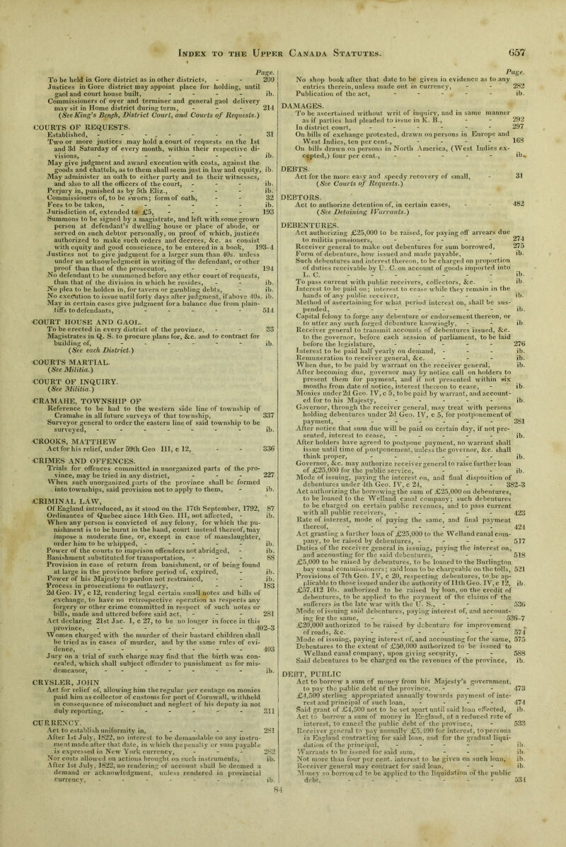 Page. To be held in Gore district as in other districts, - - 200 Justices in Gore district may appoint place for holding, until gaol and court house built, - ib. Commissioners of oyer and terminer and general gaol delivery may sit in Home district during term, - 214 (SeeKing’s Benfh, District Court, and Courts of Requests.) COURTS OF REQUESTS. Established, - - - . - - - - 31 Two or more justices may hold a court of requests on the 1st and 3d Saturday of every month, within their respective di- visions, ------- ib. May give judgment and award execution with costs, against the goods and chattels, as to them shall seem just in law and equity, ib. May administer an oath to either party and to their witnesses, and also to all the officers of the court, - ib. Perjury in, punished as by 5th Eliz., ... ib. Commissioners of, to be sworn; form of oath, - - 32 Fees to be taken, ...... ib. Jurisdiction of, extended to £5, .... 193 Summons to be signed by a magistrate, and left with some grown person at defendant’s dwelling house or place of abocle, or served on such debtor personally, on proof of which, justices authorized to make such orders and decrees, &c. as consist with equity and good conscience, to be entered in a book, 193-4 Justices not to give judgment for a larger sum than 40s. unless under an acknowledgment in writing of the defendant, orother proof than that of the prosecutor, ... 194 No defendant to be summoned before any other court of requests, than that of the division in which he resides, - - ib. No plea to be holden in, for tavern or gambling debts, - ib. No execution to issue until forty days after judgment, if above 40s. ib. May in certain cases give judgment fora balance due from plain- tiffs to defendants, — 514 COURT HOUSE AND GAOL. To be erected in every district of the province, - - 33 Magistrates in Q. S. to procure plans for, &c. and to contract for building of, ...... ib. (See each District ) COURTS MARTIAL. (See Militia.) COURT OF INQUIRY. (See Militia.) CRAMAHE, TOWNSHIP OF Reference to be had to the western side line of township of Cramahe in all future surveys of that township, - 337 Surveyor general to order the eastern line of said township to be surveyed, ....... ib. CROOKS, MATTHEW Act for his relief, under 59th Geo III, c 12, - - 336 CRIMES AND OFFENCES. Trials for offences committed in unorganized parts of the pro- vince, may be tried in any district, ... 227 When such unorganized p-arts of the province shall be formed . into townships, said provision not to apply to them, - ib. CRIMINAL LAW, Of England introduced, as it stood on the 17th September, 1792, 87 Ordinances of Quebec since 14th Geo. Ill, not affected, - ib. When any person is convicted of any felony, for which the pu- nishment is to be burnt in the hand, court instead thereof, may impose a moderate fine, or, except in case of manslaughter, or der him to be whipped, ----- ib. Power of the courts to imprison offenders not abridged, - ib. Banishment substituted for transportation, - 88 Provision in case of return from banishment, or of being found at large in the province before period of, expired, - ib. Power of his Majesty to pardon not restrained, - - ib. Process in prosecutions to outlawry, - - - 183 2d Geo. IV, c 12, rendering legal certain small notes and bills of exchange, to have no retrospective operation as respects any forgery or other crime committed in respect of such notes or bills, made and uttered before said act, ... 281 Act declaring 21st Jac. I, c 27, to be no longer in force in this province, - - - - - - - 402-3 Women charged with the murder of their bastard children shall be tried as in cases of murder, and by the same rules of evi- dence, ....... 403 Jury on a trial of such charge may find that the birth was con- cealed, which shall subject offender to punishment as for mis- demeanor, ib. CRYSLER, JOHN Act for relief of, allowing him the regular per centage on monies paid him as collector of customs for port of Cornwall, withheld j in consequence of misconduct and neglect of his deputy in not duly reporting, ...... 344 CURRENCY. Act to establish uniformity in, .... 2S1 After 1st July, 1822, no interest to be demandable on any instru- ment made after that date, in which the penalty or sum payable is expressed in New York currency, ... 282 Nor costs allowed on actions brought on such instruments, ib. After 1st July, 1822, no rendering of account shall be deemed a demand or acknowledgment, unless rendered in provincial currency, - - - - - - - ib. I Page. No shop book after that date to be given in evidence as to any entries therein, unless made out in currency, - - 282 Publication of the act, - - - - ib. DAMAGES. To be ascertained without writ of Inquiry, and in same manner as if parties had pleaded to issue inK. B., - - 292 In district court, - - - - - 297 On bills of exchange protested, drawn on persons in Europe and West Indies, ten per cent., .... 168 On bills drawn on persons in North America, (West Indies ex- cepted. ) four per cent., ----- ib* DEBTS. Act for the more easy and speedy recovery of small, - 31 (See Courts of Requests.) DEBTORS. Act to authorize detention of, in certain cases, - - 482 (See Detaining Warrants.) DEBENTURES. Act authorizing £25,000 to be raised, for paying off arrears due to militia pensioners, ..... 274 Receiver general to make out debentures for sum borrowed, 275 Form of debenture, how issued and made payable, - ib. Such debentures and interest thereon, to be charged on proportion of duties receivable by U. C. on account of goods imported into L. C. - - - - - ib. To pass current with public receivers, collectors, &c. - ib. Interest to be paid on; interest to cease while they remain in the hands of any public receiver, .... ib. Method of ascertaining for what period interest on, shall be sus- pended, ------- ib. Capital felony to forge any debenture or endorsement thereon, or to utter any such forged debenture knowingly, - - ib. Receiver general to transmit accounts of debentures issued, &c. to the governor, before each session of parliament, to be laid before the legislature, - 276 Interest to be paid half yearly on demand, ... ib. Remuneration to receiver general, &c. ... ib. When due, to be paid by warrant on the receiver general, ib. After becoming due, governor may by notice call on holders to present them for payment, and if not presented within six months from date of notice, interest thereon to cease, - ib. Monies under 2d Geo. IV, c 5, to be paid by warrant, and account- ed for to his Majesty, ..... ib. Governor, through the receiver general, may treat with persons holding debentures under 2d Geo. IV, c 5, for postponement of payment, ------- 381 After notice that sum due will be paid on certain day, if not pre- sented, interest to cease, - - - - ib. After holders have agreed to postpone payment, no warrant shall issue until time of postponement, unless thegovernor, &c. shall think proper, - ib. Governor, &c. may authorize receiver general to raise further loan of £25,000 for the public service, ... ;b. Mode of issuing, paying the interest on, and final disposition of debentures under 4th Geo. IV, c 24, ... 382-3 Act authorizing the borrowing the sum of £25,000 on debentures, to be loaned to the Welland canal company; such debentures to be charged on certain public revenues, and to pass current with all public receivers, .... - 423 Rate of interest, mode of paying the same, and final payment thereof, - - - - - - - 424 Act granting a further loan of £25,000 to the Welland canal com- pany, to be raised by debentures, - 517 Duties of the receiver general in issuing, paying the interest 011, and accounting for the said debentures, ... 543 £5,000 to be raised by debentures, to be loaned to the Burlington bay canal commissioners; saidloan to be chargeable on the tolls, 521 Provisions of 7th Geo. IV, c 20, respecting debentures, to be ap- plicable to those issued under the authority of 11thGeo. IV,c 12, ib. £57.412 10s. authorized to be raised by loan, on the credit of debentures, to be applied to the payment of the claims of the sufferers in the late war with the U. S., - - 536 Mode of issuing said debentures, paying interest of, and account- ing for the same, ------ 536-7 £20,000 authorized to be raised by debenture for improvement of roads, &c. ...... 574 Mode of issuing, paying interest of, and accounting for the same, 575 Debentures to the extent of £50,000 authorized to be issued to Welland canal company, upon giving security, - - 588 Said debentures to be charged on the revenues of the province, ib DEBT, PUBLIC Act to borrow a sum of money from his Majesty’s government, to pay the public debt of the province, ... 473 £4,500 sterling appropriated annually towards payment of inte- rest and principal of such loan, .... 474 Said grant of £4,500 not to be set apart until said loan effected, ib. Act to borrow a sum of money in England, at a reduced rate of interest, to cancel the public debt of the province, - 533 Receiver general to pay annually £5,400 for interest, to persons in England contracting for said loan, and for the gradual liqui- dation of the principal, ----- ib Warrants to be issued for said sum, ... ib Not more than four per cent, interest to be given on such loan, ib Receiver general may contract for said loan, - - ib Money so borrowed to be applied to (he liquidation of the public debt. - - - - - - - 531 84