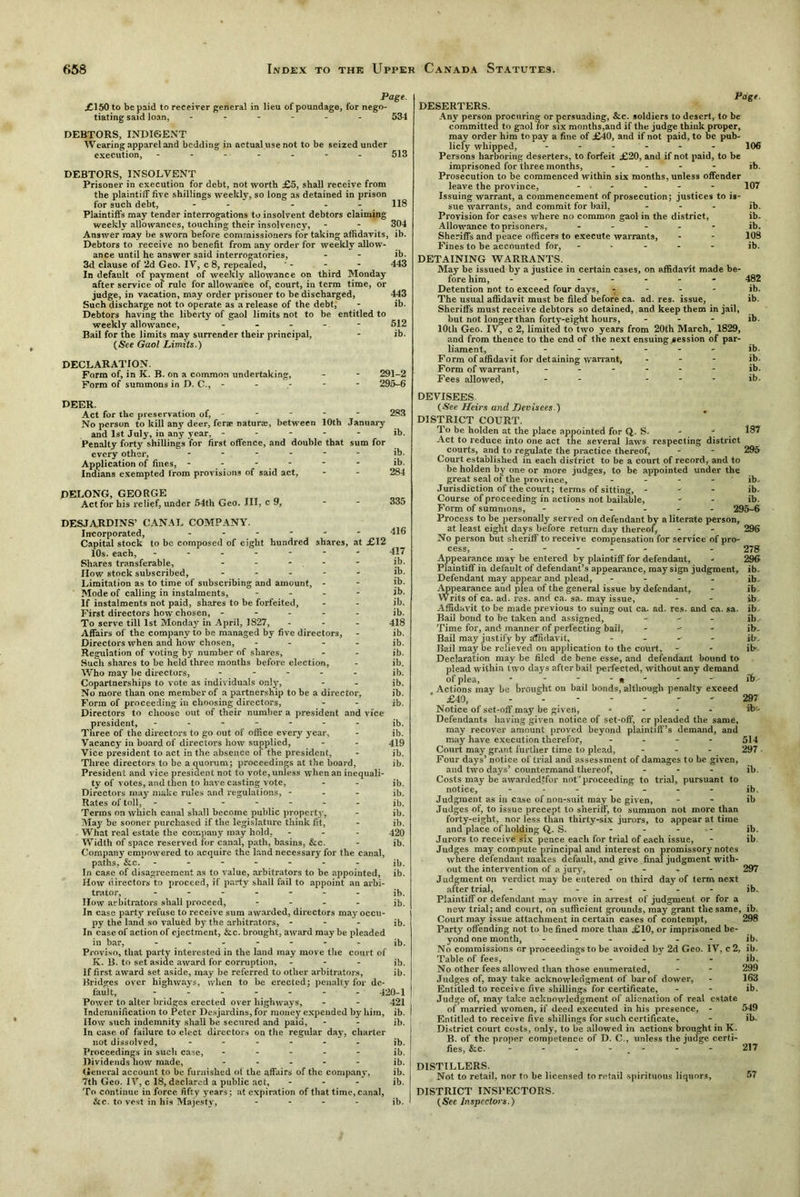 Page. £150 to be paid to receiver general in lieu of poundage, for nego- tiating said loan, ------ 534 DEBTORS, INDIGENT Wearing apparel and bedding in actual use not to be seized under execution, ------- 513 DEBTORS, INSOLVENT Prisoner in execution for debt, not worth £5, shall receive from the plaintiff five shillings weekly, so long as detained in prison for such debt, - - 118 Plaintiffs may tender interrogations to insolvent debtors claiming weekly allowances, touching their insolvency, - - 304 Answer may be sworn before commissioners for taking affidavits, ib. Debtors to receive no benefit from any order for weekly allow- ance until he answer said interrogatories, - - ib. 3d clause of 2d Geo. IV, c 8, repealed, ' - - - 443 In default of payment of weekly allowance on third Monday after service of rule for allowance of, court, in term time, or judge, in vacation, may order prisoner to be discharged, 443 Such discharge not to operate as a release of the debt, - ib. Debtors having the liberty of gaol limits not to be entitled to weekly allowance, ----- 512 Bail for the limits may surrender their principal, - ib. (See Gaol Limits.) DECLARATION. Form of, in K. B. on a common undertaking, - - 291-2 Form of summons in D. C., ----- 295-6 DEER. Act for the preservation of, ----- 283 No person to kill any deer, ferae nature, between 10th January and 1st July, in any year, ----- ib. Penalty forty shillings for first offence, and double that sum for every other, ------ ib. Application of fines, - - - - ib. Indians exempted from provisions of said act, - - 284 PELONG, GEORGE „ Act for his relief, under 54th Geo. Ill, c 9, - - 335 DESJARDINS’ CANAL COMPANY. Incorporated, ------ Capital stock to be composed of eight hundred shares, at £12 10s. each, ------- Shares transferable, - - - flow stock subscribed, - Limitation as to time of subscribing and amount, - Mode of calling in instalments, - - - - If instalments not paid, shares to be forfeited. First directors how chosen, ----- To serve till 1st Monday in April, 1827, Affairs of the company to be managed by five directors, Directors when and how chosen, - Regulation of voting by number of shares, Such shares to be held three months before election, Who may be directors, - - - - - Copartnerships to vote as individuals only, No more than one member of a partnership to be a director, Form of proceeding in choosing directors, Directors to choose out of their number a president and vice president, ------- Three of the directors to go out of office every year, Vacancy in board of directors how supplied, Vice president to act in the absence of the president, Three directors to be a quorum; proceedings at the board, President and vice president not to vote, unless when an inequali- ty of votes, and then to have casting vote. Directors may make rules and regulations, - - - Rates of toll, - - - - Terms on which canal shall become public property. May be sooner purchased if the legislature think fit, What real estate the company may hold. - Width of space reserved for canal, path, basins, &c. Company empowered to acquire the land necessary for the canal, paths, &c. ------- In case of disagreement as to value, arbitrators to be appointed, How directors to proceed, if party shall fail to appoint an arbi- 416 417 ib. ib. ib. ib. ib. ib. 418 ib. ib. ib. ib. ib. ib. ib. ib. ib. ib. 419 ib. ib. ib. ib. ib. ib. ib. 420 ib. ib. ib. trator, ------- ib. IIow arbitrators shall proceed, - ib. In case party refuse to receive sum awarded, directors may occu- py the land so valued by the arbitrators, - - - ib. In case of action of ejectment, &c. brought, award may be pleaded in bar, ------- ;b. Proviso, that party interested in the land may move the court of K. B. to set aside award for corruption, - - - ib. If first award set aside, may be referred to other arbitrators, ib. Bridges over highways, when to be erected; penalty for de- fault, 420-1 Power to alter bridges erected over highways, - - 421 Indemnification to Peter Desjardins, for money expended by him, ib. How such indemnity shall be secured and paid, - - ib. In case of failure to elect directors on the regular day, charter not dissolved, ------ ib. Proceedings in such case, ----- jb. Dividends how made, ----- ib. General account to be furnished of the affairs of the company, ib. 7th Geo. IV, c 18, declared a public act, - ib. To continue in force fifty years; at expiration of that time, canal, &c. to vest in his Majesty, - - - - ib. DESERTERS. Page. Any person procuring or persuading, &c. soldiers to desert, to be committed to gaol for six months,and if the judge think proper, may order him to pay a fine of £40, and if not paid, to be pub- licly whipped, ------ Persons harboring deserters, to forfeit £20, and if not paid, to be imprisoned for three months, - - - - Prosecution to be commenced within six months, unless offender leave the province, - • - Issuing warrant, a commencement of prosecution; justices to is- sue warrants, and commit for bail, Provision for cases where no common gaol in the district, Allowance to prisoners, - Sheriffs and peace officers to execute warrants, Fines to be accounted for, - 106 ib. 107 ib. ib. ib. 108 ib. DETAINING WARRANTS. May be issued by a justice in certain cases, on affidavit made be- fore him, ------- 482 Detention not to exceed four days, - ib. The usual affidavit must be filed before ca. ad. res. issue, ib. Sheriffs must receive debtors so detained, and keep them in jail, but not longer than forty-eight hours, - - - ib. 10th Geo. IV, c 2, limited to two years from 20th March, 1829, and from thence to the end of the next ensuing session of par- liament, ------- ib. Form of affidavit for detaining warrant, ... ib. Form of warrant, ------ ib. Fees allowed, - - - - - ib. DEVISEES (See Heirs and Devisees.) DISTRICT COURT. To be holden at the place appointed for Q. S. - - 187 Act to reduce into one act the several laws respecting district courts, and to regulate the practice thereof, - - 295 Court established in each district to be a court of record, and to be holden by one or more judges, to be appointed under the great seal of the province, - - - - ib. Jurisdiction of the court; terms of sitting, - ib. Course of proceeding in actions not bailable, - - ib. Form of summons, ------ 295-6 Process to be personally served on defendant by a literate person, at least eight days before return day thereof, - - 296 No person but sheriff to receive compensation for service of pro- cess, ------- 278 Appearance may be entered by plaintiff for defendant, - 296 Plaintiff in default of defendant’s apoearance, may sign judgment, ib. Defendant may appeal' and plead, - - - - ib. Appearance aud plea of the general issue by defendant, - ib Writs of ca. ad. res. and ca. sa. may issue, - - ib Affidavit to be made previous to suing out ca- ad. res. and ca. sa. ib Bail bond to be taken and assigned, - - - ib Time for, and manner of perfecting bail, - ib- Bail may justify by affidavit, - ilr- Bail may be relieved on application to the court, - - ib Declaration may be filed de bene esse, and defendant bound to plead within two days after bail perfected, without any demand of plea, - - -  ib- Actions may be brought on bail bonds, although penalty exceed ’ £40, - - 297 Notice of set-off may be given, - ib’- Defendants having given notice of set-off, or pleaded the same, may recover amount proved beyond plaintiff’s demand, and may have execution therefor, ... - 544 Court may grant further time to plead, - - - 297 Four days’ notice of trial and assessment of damages to be given, and two days’ countermand thereof, ... ib. Costs may be awardedJfor not’proceeding to trial, pursuant to notice, ------- jb. Judgment as in case of non-suit may be given, ib Judges of, to issue precept to sheriff, to summon not more than forty-eight, nor less than thirty-six jurors, to appear at time and place of holding Q,. S. ... - jb. Jurors to receive six pence each for trial of each issue, - ib Judges may compute principal and interest on promissory notes where defendant makes default, and give final judgment with- out the intervention of a jury, - 297 Judgment on verdict may be entered on third day of term next after trial, ------- ib. Plaintiff or defendant may move in arrest of judgment or for a new trial; and court, on sufficient grounds, may grant the same, ib. Court may issue attachment in certain cases of contempt, 298 Party offending not to be fined more than £10, or imprisoned be- yond one month, - - - - - - ib. No commissions or proceedings to be avoided by 2d Geo. IV, c 2, ib. Table of fees, ------ ib. No other fees allowed than those enumerated, - - 299 Judges of, may take acknowledgment of bar of dower, - 163 Entitled to receive five shillings for certificate, - - ib. Judge of, may take acknowledgment of alienation of real estate of married women, if deed executed in his presence, - 549 Entitled to receive five shillings for such certificate, - ib. District court costs, only, to be allowed in actions brought in K. B. of the proper competence of D. C., unless the judge certi- fies, &c. - - - - - - 217 DISTILLERS. Not to retail, nor to be licensed to retail spirituous liquors, 57 DISTRICT INSPECTORS. (Sec Inspectors.)