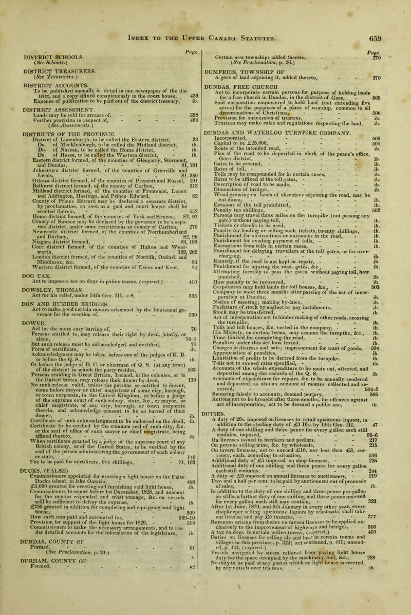 DISTRICT SCHOOLS. (See Schools.) DISTRICT TREASURERS. (See Treasurers.) Page. Certain new townships added thereto, (See Proclamation, p. 26.) DUMFRIES, TOWNSHIP OF A gore of land adjoining it, added thereto. Page. 270 270 DISTRICT ACCOUNTS. To he published annually in detail in one newspaper of the dis- trict, and a copy affixed conspicuously in the court house, 439 Expense of publication to be paid out of the district treasury, ib. DISTRICT ASSESSMENT. Lands may be sold for arrears of, - - - 398 Further provision in respect of, - - - 464 (See Assessments.) DISTRICTS OF THE PROVINCE. District of Lunenburgh, to be called the Eastern district, 33 Do. of Mecldenburgh, to be called the Midland district, ib. Do. of Nassau, to be called the Home district, - ib. Do. of Hesse, to be called the Western district, - ib. Eastern district formed, of the counties of Glengarry, Stormont, and Dundas, - - - - - 81,191 Johnstown district formed, of the counties of Grenville and Leeds, - - - - - - - 81,350 Ottawa district formed, of the counties of Prescott and Russel, 191 Bathurst district formed, of the county of Carlton, - 313 Midland district formed, of the counties of Frontenac, Lenox and Addington, Hastings, and Prince Edward, - - 82 County of Prince Edward may l>e declared a separate district, by proclamation, so soon as a gaol and court house shall he erected therein, ------ 552 Home district formed, of the counties of York andSimcoe, 82, 97 County of Simcoe may be declared by the governor to be a sepa- rate district, under same restrictions as county of Carlton, 270 Newcastle district formed, of the counties of Northumberland and Durham, - 82,96 Niagara district formed, - 83, 199 Gore district formed, of the counties of Halton and Went- worth, 199, 202 London district formed, of the counties of Norfolk, Oxford, and Middlesex, &c. ------ 83 Western district formed, of the counties of Essex and Kent, 84 DOG TAX. Act to impose a tax on dogs in police towns, (expired,) - 410 DOWSLEY, THOMAS Act for his relief, under 54th Geo. Ill, c 9, - - 335 DON AND HUMBER BRIDGES. Act to make good certain monies advanced by the lieutenant go- vernor for the erection of, - 539 DOWER. Act lor the more easy barring of, 70 Persons entitled to, may release their right by deed, jointly, or alone, ------- 70-1 But such release must be acknowledged and certified, - 71 Form of certificate, ------ ib. Acknowledgment may be taken before one of the judges of K. B. or before the Q. S.,~ ----- ib. Or before the judge of D. C. or chairman of Q.. S. (at any time) of the district in which the party resides, - - 163 Persons residing in Great Britain, Ireland, in the colonies, or in the United States, may release their dower by deed, - 139 No such release valid, unless the persons so entitled to dower, come before mayor or chief magistrate of some city, borough, or town corporate, in the United Kingdom, or before a judge of the supreme court of such colony, state, &c., or mayor, or chief magistrate, of any city, borough, or town corporate therein, and acknowledge consent to be so barred of their dower, ------- ib. Certificate of such acknowledgment to be endorsed on the deed, ib. Certificate to be verified by the common seal of such city, &c. or the seal of office of such mayor or chief magistrate, being affixed thereto, ------ ib When certificate granted by a judge of the supreme court of any British colony, or of the United States, to be verified by the seal of the person administering the government of such colony or state, - - - 440 Fee to be paid for certificate, five shillings, - - 71,163 DUCKS, (FALSE) Commissioners appointed for erecting a light house on the False Ducks island, in lake Ontario, - 488 £1,000 granted for erecting and furnishing said light house, ib. Comraissiouers to report before 1st December, 1828, and account for the monies expended, and what tonnage, &c. on vessels will be sufficient to defray the expense, - - - ib. ; £750 granted in addition for completing and equipping said light j house, - - 509 How such sum paid and accounted for, - - - 609-10 Provision for support of the light house for 1829, - - 510 ! Commissioners to make the necessary arrangements, and to ren- der detailed accouuts tor the information of the legislature, ib. ! DUNDAS, COUNTY OF Formed, - - - - _ . - gj| (Sec Proclamation, p. 24.) DURHAM, COUNTY OF Formed, ------- g2 I DUNDAS, FREE CHURCH Act to incorporate certain persons for purpose of holding lauds for a free church in Dundas, in the district of Gore, - 605 Said corporation empowered to hold land (not exceeding five acres) for the purposes of a place of worship, common to all denominations of Christians, - - - - 506 Provision for succession of trustees, ... jb. Trustees may make rules and regulations respecting the land, ib. DUNDAS AND WATERLOO TURNPIKE COMPANY. Incorporated, ------ 500 Capital to be £25,000, ----- 594 Route of the intended road, ----- ib. Plan of the road to be deposited in clerk of the peace’s office, Gore district, - - - - - - ib. Gates to be erected, ------ ib. Rates of toll, - - - - -' ■ - ib Tolls may be compounded for in certain cases, - - ib. Rates to be affixed at the toll gates, -.---. ib. Description of road to be made, - ib. Dimensions of bridges, - - - - ib Wood growing on lands of absentees adjoining the road, may be cut down, ------- ib. Evasions of the toll prohibited, ..... ib. Penalty ten shillings, ----- 502 Persons may travel three miles on the turnpike (not passing any gate) without paying toll, - ib. Tickets or checks to be used, - ib. Penalty for lending or selling such tickets, twenty shillings, ib. Punishment for obstructions or nuisances in the road, - ib. Punishment for evading payment of tolls, - ib. Exemptions from tolls in certain cases, ... ib. Punishment for delaying travellers at the toll gates, or for over- charging, - - - - - - ib. Remedy, if the road is not kept in repair, - - - ib. Punishment for injuring the road, gates, &c., - - ib. Attempting forcibly to pass the gates without paying toll, how punished, ------- ib. How penalty to be recovered, - ib. Corporation may hold lands for toll houses, &c., - - 603 Company to meet three months after passing of the act of incor- poration at Dundas, jb. Notice of meeting; making by-laws, - ib. Forfeiture of stock by neglect to pay instalments, - - ib. Stock may be transferred, ----- jb. Act of incorporation not to hinder making of other roads, crossing the turnpike, ------ jb. Tolls and toll houses, &c. vested in the company, - - ib. His Majesty, on certain terms, may assume the'turnpike, &c., ib. Time limited for completing the road, - ib. Penalties under this act how levied, - - - ib. Charges of distress and sale; imprisonment for want of goods, 604 Appropriation of penalties, ----- jb. Limitation of profits to be derived from the turnpike, - ib. Tolls not to exceed rates specified, - ib. Accounts of the whole expenditure to be made out, attested, and deposited among the records of the Q. S. - - ib. Accounts of expenditure for repairs, Sec. to be annually rendered and deposited, as also an account of monies collected and re- ceived, ------- 504r-5 Swearing falsely to accounts, deemed perjury, - -> 606 Actions not to be brought after three months, for offences against act of incorporation; act to be deemed a public one, - ib. DUTIES. A duty of 20s. imposed on licenses to retail spirituous liquors, in addition to the sterling duty of £1 16s. by 14th Geo. Ill, 47 A duty of one shilling and three pence for every gallon each still contains, imposed, - 55-6 On licenses issued to hawkers and pedlars, - - 217 On persons selling wine, &c. by wholesale, - - 215 On tavern licenses, not to exceed £10, nor less than £3, cur- rency, each, according to situation, - 516 Additional duty of £5 imposed on shop licenses, - - 226 Additional duty of one shilling and three pence for every gallon each still contains, ------ 244 A duty of £5 imposed on annual licenses to auctioneers, - 219 Two and a half per cent, to be paid by auctioneers out of proceeds of sales, jb. In addition to the duty of one shilling and three pence per gallon on stills, a further duty of one shilling and three pence imposed for every gallon each still may contain, - - • 323 After 1st June, 1S24, and 5th January in every other year, every shopkeeper selling spirituous liquors by wholesale, shall take out license,'and pay £5 therefor, - - - - 377 Revenues arising from duties on tavern licenses to be applied ex- clusively to the improvement of highways and bridges, 516 A tax on dogs in certain police towns, (expired,) - 410 Duties on licenses for selling ale and beer in certain towns and villages in this province, p. 324; act continued, p. 411; amend- ed, p. 444, (expired.) Vessels navigated by steam relieved from paying light house duty for the space occupied bj' tlie machinery, fuel, &c., 23S No duty to be paid at any port at which no light house is erected, by any vessels over ten tons, - - - - ib.