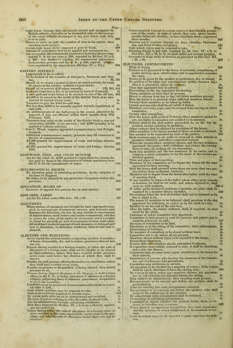 Page. Light house tonnage duty on vessels owned and navigated by British subjects, hereafter to be demanded only on the tonnage of the cargo actually discharged at any port where such duty is to be paid, - - - - - 283 Master to state on oath the number of tons in his report; lalse swearing made perjury, - ib. ■Certain light house duties imposed at port of York, - 409 Amount of such duties howto be applied and accounted for, ib. Act to regulate the commercial intercourse between this province and the U. S. for one year, p. 258; repealed by 2d Geo. IV, c 1, p. 268. Act further to regulate the commercial intercourse between this province and the U. S., p. 340, expired. (Duties now regulated by the imperial act, 6th Geo. IV, c 114,) 624 EASTERN DISTRICT. Lunenburgh to be so called, - - - 33 To be formed of the counties of Glengarry, Stormont, and Dun- das, - -81,191 Sherilf of, to return a pannel of jurors at stated periods, for trials of causes at the assizes, without a venire facias, - 68 Sheriff of, to receive £50 salary annually, - - 122, 305, 444 Gaol and court house for, to be erected in town of Cornwall, 54 A new gaol and court house to be erected on site of the old one, 452 £4,000 to be raised on the credit of the district funds at an inte- rest not to exceed six per cent., - ib. Treasurer to give his bond for said sum, ... ib. Not less than £300 to be annually applied towards liquidation of said debt, ------- ib. An additional rate of one half-penny in the pound, allowed to be imposed, if loan not effected within three months from 17th February, 1827, ------ ib. Treasurer may raise on the credit of the district funds a sum not exceeeding £3,500, at six percent.; and £500 annually, to be applied to redeem said loan, - - - 540 Guy C. Wood, esquire, appointed a commissioner, vice Pringle, resigned, ------- ib. Additional commissioners named; governor may fill vacancies in the list of commissioners, ... - 550 £1,300 granted for improvement of roads and bridges therein, 1830, - - 525 £1,900 granted for improvement of roads and bridges therein, 1831, ------- 576 EASTWOOD, JOHN, AND COLIN SKINNER. Act for the relief of; £125 granted to repay them for certain du- ties paid by them on the importation of certain machinery from the U. S. for the manufacture of paper, - 544 ECCLESIASTICAL RIGHTS. No alteration made in subsisting provisions, by the adoption of the laws of England, ----- 30 No tithes to be claimed by any protestant clergyman within this province, ------- 602 EDUCATION, BOARD OF Governor to appoint five persons for, in each district, - 208 EDWARDS, JAMES Act for his relief, under59th Geo. Ill, c 12, - - 427 EJECTMENT. When actions of ejectment are brought for land improperly occu- pied, in consequence of erroneous surveys, jury to assess such damages for defendant, for loss he may sustain in consequence of improvements made before said action commenced; and also to assess the value of the land to be recovered; and if a verdict be found for plaintiff no writ of possession to issue, until plain- tiff shall have tendered amount of such damages, or released said land to defendant, on defendant tendering value of said land to plaintiff, ------- 237 ELECTORS AND ELECTIONS. Act to repeal the several statutes respecting election of members of house of assembly, &c. and to reduce provisions thereof into one act, ------- 340 Per sons having resided in a foreign country, or taken the oath of allegiance to a foreign state, shall not be eligible to be elected as representatives, unless they have resided in this province seven years next before the election at which they shall be chosen, ------- 341 Penalty on such persons offering themselves as candidates, unless they shall have resided seven years, - ib. Penalty on persons so disqualified, if being elecled, they should presume to sit, ------ ib. Persons having abjured allegiance to lus Majesty, or held certain offices in the U. S., or being convicted of offences in a foreign country, subjecting them to infamous punishment, disqualified to sit in the assembly, ----- ib. Candidate must be possessed of unincumbered freehold, to assess- ed value of £80, ------ ib. Oath which candidate may be required to take, - - ib- Oath as to residence required in certain cases, - - 342 By whom such oaths are to be administered and certified, ib. Election of person refusing to take the oaths, declared void, ib. Fee for administering the oath, and giving certificate,  ib. How fines imposed by 4th Geo. IV, c 3, to be collected, applied, and accounted for, . ... - - ib. Voters having taken the oath of allegiance to a foreign state, or were resident in the same, must reside seven years in the pro- vince, and take the oath of allegiance, before their vote can be received, ------- ib Page Voters required (except in certain cases) to have been in posses- sion of the estate, in right of which they vote, above twelve months before the election; or have had their deeds registered three months, ------ 342 Election not to continue beyond six days, (Sunday, Christmas day, and Good Friday excepted,) ... 343 Oath which voters may be required to take, - ib. Swearing falsely in any oath required by 4tli Geo. IV, c 3, or 31st Geo. Ill, c 31, to be deemed wilful and corrupt perjury, ib. Governor to issue writs of election, as provided by 31st Geo. HI, c 31, s 18, - - - - - - - 259 ELECTIONS, CONTROVERTED Mode of trying, ------ 343 Petition to be presented to the house of assembly, complaining of undue election, upon whichatime will be appointed to consider the same, - - - - Notice to be given by the speaker to petitioners, &c. to attend. No petition to be taken into consideration within fourteen days after it is presented, unless by consent, Time first appointed may be altered, Proceedings on the day appointed for.hearing, Thirty members at least must be present, - House to adjourn from day to day, till thirty members present, How the house is to proceed when sufficient members attend. Twenty-three members to be taken by ballot, Certain persons who shall be set aside, if drawn. Members over sixty years, may be excused from serving on select committee, ------- Certain other exceptions, - How the house shall proceed if twenty-three members cannot be got, not liable to exception nor entitled to be excused, Petition shall be the first matter proceeded in, on the day ap- pointed, except swearing in members, - - - ib. Other excuses may be allowed by resolution of the house, ib. Othermembers to be chosen instead of those set aside or excused, ib. Oue member to be nominated by each of the parties, - 345 Such nominees may be set aside or excused in same manner as members ballotted, and others nominated instead, When the twenty-three members chosen, and the two nominees appointed, the parties shall withdraw, and reduce the twenty- three to nine, by striking off one alternately, Such nine members and the two nominees to be sworn, and to compose a select committee to try the merit of the election pe- titioned against, ------ Time and place of their meeting, - - - Members of the committee not to depart the house till the time appointed for their meeting, - How the house shall proceed when there are more than two par- ties before them on distinct interests, - - - Members not to depart from the house after ballot, until the time of meeting fixed, - - - If any member be drawn at the ballot whom either party intends as nominee, he shall be set aside, and unless objected to, shall serve as such nominee, ----- 345-6 If either party decline to nominate a member, his place shall be supplied by a member chosen by ballot, - - - 343 Proceedings when the writ of election shall not be returned as by law it ought to be, - - - - The names of members to be ballotted shall, previous to the day appointed for ballotting, be sealed up by the clerk in a box, Speaker to set his seal to the said box, - - - After the ballot, the names undrawn shall, if required, be read aloud by the clerk, - Chairman of select committee how appointed, Committee to have power to send for persons and papers, and to examine witnesses on oath, .... Decision of committee to be final, - - - - Directions as to the sitting of the committee; their adjournment, Intervention of holidays, - - - - - No member of committee to be absent without leave. Committee not to sit, unless all are present, Members absent without leave to he reported to the house, Proceedings thereupon, - - - If more than two members absent, committee to adjourn. If committee unavoidably reduced to nine, it shall be dissolved, and a new one chosen, - Committee may in some cases report resolutions to the house for their opinion, ------ Punishment of persons who disobey the summons of the commit- tee, and of witnesses who prevaricate, - - - Committee may deliberate in private, - - - All questions to be decided by a majority of voices; if the voices shall be equal, chairman to have the casting vote, - 348 No vote to betaken unless nine members chosen; nor any mem- ber to vote wliu has not attended during the sitting, How oaths to be administered; false swearing made perjury. Recognizances to be entered into before any petition shall be proceeded in, ------ Time for entering into such recognizance enlarged, Recognizance to be entered into before the speaker, who shall judge of the sufficiency of the sureties, - By what default such recognizance shall he forfeited. Proceedings in estreating recognizance, ... Committee to report whether the petition before them, or de fence, be frivolous and vexatious, When there is no opposition to a petition, they shall report whe- ther the election, or return complained of, be vexatious or cor- rupt, ------- Costs in certain cases to be awarded to party opposing the peti- tion. ------- ilj ib. ib. ib. 344 ib. ib. ib. ib. ib. ib. ib. ib- ib. ib. ib. ib. ib ib. ib. ib. ib. ib. ib. ib. 347 ib. ib. ib. ib. ib. ib. ib. ib. ib. ib. ib. ib. ib. ib. ib. ib. ib. ib. ib. 349 ib