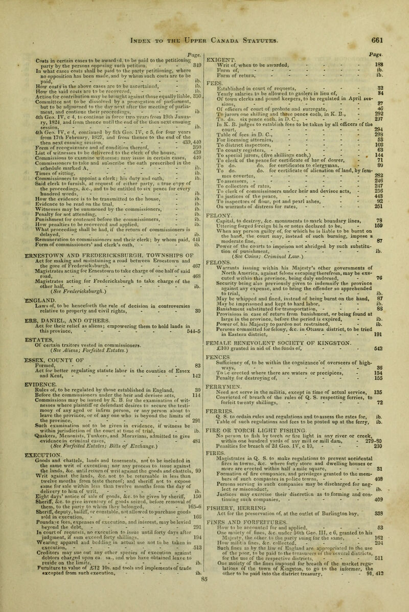 Page. Costs in certain cases to be awarded, to be paid to the petitioning party by the persons opposing such petition, - - 349 In what cases costs shall be paid to the party petitioning, where no opposition has been made, and by whom such costs are to be paid, ------- ib. How costs in the above cases are to be ascertained, - ib. How the said costs are to be recovered, ... ib. Action for contribution may be brought against those equally liable, 350. Committee not to be dissolved by a prorogation of parliament, but to be adjourned to the da}' next after the meeting of parlia- ment, and continue their proceedings, - ib 4th Geo. IV, c 4, to continue in force two years from 19th Janua- ry, 1824, and from thence until the end of the then next ensuing session, ------- ib. 4th Geo. IV, c 4, continued by 8th Geo. IV, c 5, for four years from 17th February, 1827, and from thence to the end of the then next ensuing session, - - - 439,440 Form of recognizance and of condition thereof, - - 350 List of witnesses to be delivered to the clerk of the house, 439 Commissions to examine witnesses may issue in certain cases, 440 Commissioners to take and subscribe the oath prescribed in the schedule marked A, ----- ib. Times of sitting, ------ ib. Commissioners to appoint a clerk; his duty and oath, - ib. Said clerk to furnish, at request of either party, a true copy of the proceedings, Ike., and to be entitled to six pence for every hundred words, ------ ib. How the evidence is to be transmitted to the house, - ib. Evidence to be read on the trial, - - - - ib. Witnesses may be summoned by the commissioners, - ib. Penalty for not attending, ----- ib. Punishment for contempt before the commissioners, - ib. How penalties to be recovered and applied, - - ib. What proceeding shall be had, if the return of commissioners is delayed, ------- jb. 'Remuneration to commissioners and their clerk; by whom paid, 441 Form of commissioners’ and clerk’s oath, - - - ib. ERNESTOWN AND FREDERTCKSBURGH, TOWNSHIPS OF Act for making and maintaining a road between Ernestown and the gore of Fredericksburgh, - - - - 467 Magistrates acting for Ernestown to take charge of one half of said road, ------- 468 Magistrates acting for Fredericksburgh to take charge of the other half, ------- ib. (See Fredericksburgh.) ENGLAND. Laws of, to be henceforth the rule of decision in controversies relative to property and civil rights, ... 30 ERB, DANIEL, AND OTHERS. Act for their relief as aliens; empowering them to hold lands in this province, ------ 644-5 ESTATES, Of certain traitors vested in commissioners. (See Aliens; Forfeited Estates.) ESSEX, COUNTY OF Formed, - -- -- -- 83 Act for better regulating statute labor in the counties of Essex and Kent, - - - - - - - 142 EVIDENCE. Rules of, to be regulated by those established in England, 30 Before the commissioners under the heir and devisee acts, 114 Commissions may be issued bv K. B. for the examination of wit- nesses where plaintiff or defendant desires to secure the testi- mony of any aged or infirm person, or any person about to leave the province, or of any one who is beyond the limits of the province, ------ 291 Such examination not to be given in evidence, if witness be within jurisdiction of the court at time of trial, - ib. =Q.uakers, Menonists, Tunkers, and Moravians, admitted to give evidence in criminal cases, ... - 48I (See Forfeited Estates; Bills of Exchange.) EXIGENT. Writ of, when to be awarded, Form of, Form of return, Page. 188 ib. ib. FEES. Established in court of requests, ... - 32 Yearly salaries to be allowed to gaolers in lieu of, - 84 Of town clerks and pound keepers, to be regulated in April ses- sions, - 37 Of officers of court of probate and surrogate, 45 To jurors one shilling and three pence each, in K. B., - 292 To. do. six pence each, in D. C., - - - - 297 In K. B. judges to establish fees to be taken by all officers of the court, ------- 294 Table of fees in D. C., - 298 For licensing attornies, ----- 63 To district inspectors, ----- 103 To county registers, ------ 63 To special jurors, (five shillings each,) - - - , 144 To clerk of the peace for certificate of bar of dower, - 71 To do. do. for certificates to clergyman, - 89 To do. do. for certificate of alienation of land, by fem- mes covertes, - - - - . - 282 To assessors, ------- 246 To collectors of rates, ----- 247 To clerk of commissioners under heir and devisee acts, - 258 To justices of the peace, ----- 443 To inspectors of flour, pot and pearl ashes, - - 92 On warrants of distress for rates, - 261 FELONY. Capital, to destroy, &c. monuments to mark boundary lines, 78 Uttering forged foreign bids or notes declared to be, - 169 When any person guilty of, for which he is liable to be burnt on the hand, the court may, instead of such burning, impose a moderate fine, ------ 87 Power of the courts to imprison not abridged by such substitu- tion of punishment, ----- ib. (See Coins; Criminal Law.) FELONS. Warrants issuing within his Majesty’s other governments of North America, against felons escaping therefrom, may be exe- cuted within this province, being duly endorsed, Security being also previously given to indemnify the province against any expense, and to bring the offender so apprehended to trial, ------- May be whipped and fined, instead of being burnt on the hand, May be imprisoned and kept to hard labor, Banishment substituted for transportation, - - - Provisions in case of return from banishment, or being found at large in the province, before the period is expired, Power of. his Majesty to pardon not restrained, Persons committed lor felony, &c. in Ottawa district, to be tried in Eastern district, ----- 76 ib. 87 ib. 88 ib. ib. 191 FEMALE BENEVOLENT SOCIETY OF KINGSTON. £109 granted in aid of the funds of, ... 642 FENCES Sufficiency of, to be within the cognizance'of overseers of high- ways, ....... 36 To Le erected where there are waters or precipices, - 154 Penalty for destroying of, 155 FERRYMEN. Need not serve in the militia, except in time of actual service, 135 Convicted of breach of the rules of Q. S. respecting ferries, to forfeit twenty shillings, ----- 72 FERRIES. Q S. to ordain rules and regulations and to assess the rates for, ib. Table of such regulations and fees to be posted up at the ferry, ib. FIRE OR TORCH LIGHT FISHING. No person to fish by torch or fire light in any river or creek, within one hundred yards of any mill or mill dam, - 279-80 Penalties for breach of 2d Geo. IV, c 10, - - - 230 EXECUTION. Goods and chattels, lands and tenements, not to be included in the same writ of execution; nor any process to issue against the lands, &c. until return of writ against the goods and chattels, 99 Writ against the lands, &c. not to be returnable in less than twelve months from teste thereof; and sheriff not to expose same for sale within less than twelve months from the day of delivery to him of writ, ----- jb. Eight days’ notice of sale of goods, &c. to be given by sheriff, 150 Sheriff, &c. to give inventory of goods seized, before removal of them, to the party to whom they belonged, - - 165-6 Sheriff, deputy, bailiff, or constable, not allowed to purchase goods sold in execution, ------ 166 Poundage fees, expenses of execution, and interest, may be levied beyond the debt, ------ 291 In court of requests, no execution to issue until forty days after judgment, if sum exceed forty shillings, - - 194 Wearing apparel and bedding in actual use not to be taken in execution, ------- 513 Creditors may sue out any other species of execution against debtors charged upon ca. sa., and who have obtained leave to reside on the limits, - - - - - ib. Furniture to value of £12 10s. and tools and implements of trade excepted from such execution, ... - jb. FIRES. Magistrates in Q. S. to make regulations to prevent accidental fires in towns, &c. where forty store and dwelling houses Or more are erected within half a mile square, - - 31 Formation of fire companies, and privileges granted to the mem- bers of such companies in police towns, - - - 408 Persons serving in such companies may be discharged for neg- lect or misconduct, - - - - - ib. Justices may exercise their discretion as to forming and con- tinuing such companies, ----- 409 FISHERY, HERRING Act for the preservation of, at the outlet of Burlington bay, 33S FINES AND FORFEITURES. How to be accounted for and applied, ... 63 One moiety of fines, &c. under 50th Geo. Ill, c 6, granted to his Majesty, the other to the parly suing for the same, - 162 How militia fines, &c. collected, - - - - 204 Such fines as by the law of England are appropriated to the use of the poor, to be paid to the treasurers of the several districts, for the use of the respective districts, - 511 One moiety of the fines imposed for breach of the market regu- lations of the town of Kingston, to go to the informer, the other to he. paid into the district treasury, - - 91,412 85