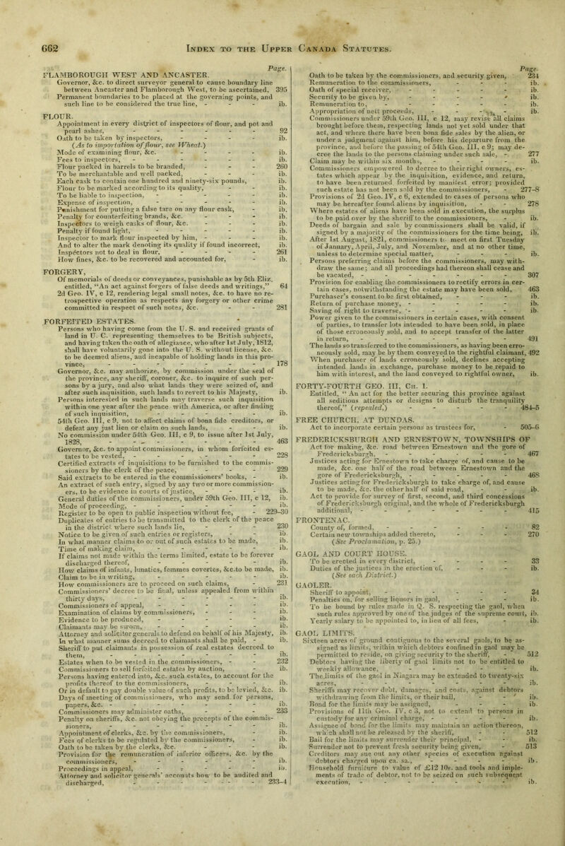 Page. FLAMBOROUGII WEST AND ANCASTER. Governor, &c. to direct surveyor general to cause boundary line between Aneaster and Flamborough West, to be ascertained, 395 Permanent boundaries to be placed at the governing points, and such line to be considered the true line, - ib. FLOUR. Appointment in every district of inspectors of flour, and pot and pearl ashes, ------ 92 Oath to be taken by inspectors, - - - - ib. (As to importation of flour, see Wheat.) Mode of examining flour, &c. ' - - - - ib. Fees to inspectors, ------ ib. Flour packed in barrels to be branded, ... 260 To be merchantable and well packed, - ib. Each cask to contain one hundred and ninety-six pounds, ib. Flour to be marked according to its quality, - - ib. To be liable to inspection, ----- ib. Expense of inspection, ----- ib. Punishment for putting a false tare on any flour cask, - ib. Penalty for counterfeiting brands, &c. - ib. Inspectors to weigh casks of flour, &c. - - - ib. Penalty if found light, ----- ib. Inspector to mark flour inspected by him, - - - ib. And to alter the mark denoting its quality if found incorrect, ib. Inspectors not to deal in flour, - 261 How fines, &c. to be recovered and accounted for, - ib. FORGERY, Of memorials of deeds or conveyances, punishable as by 5th Eliz. entitled, “An act against forgers of false deeds and writings,” 64 2d Geo. IV, c 12, rendering legal small notes, &c. to have no re- trospective operation as respects any forgery or other crime committed in respect of such notes, &c. - - 281 FORFEITED ESTATES. Persons who having come from the U. S. and received grants of land in U. C. representing themselves to be British subjects, and having taken the oath of allegiance, who after 1st July, 1812, shall have voluntarily gone into the U. S. without license, &c. to be deemed aliens, and incapable of holding lands in this pro- vince, ------- 178 Governor, &c. may authorize, by commission under the seal of the province, any sheriff, coroner, &c. to inquire of such per- sons by a jury, and also what lands they were seized of, and after such inquisition, such lands to revert to his Majesty, ib. Persons interested in such lands may traverse such inquisition within one year after the peace with America, or after finding of such inquisition, ----- ib. 54th Geo. Ill, c 9, not to affect claims of bona fide creditors, or defeat any just lien or claim on such lands, - - ib. No commission under 54th Geo. Ill, c 9, to issue after 1st July. 1828, - - - - - 463 Governor, See. to appoint commissioners, in whom forfeited es- tates to be vested, - - - . - - - 228 Certified extracts of inquisitions to be furnished to the commis- sioners by the clerk of the peace, - - - 229 Said extracts to be entered in the commissioners’ books, - ib. An extract of such entry, signed by any two or more commission- ers, to be evidence in courts of justice, - ib. General duties of the commissioners, under 59th Geo. Ill, c 12, ib. Mode of proceeding, - - - - - ib. Register to be open to public inspection without fee, - 229-30 Duplicates of entries to be transmitted to the clerk of the peace in the district where such lands lie, - 230 Notice to be given of such entries or registers, - - ib. In what manner claims to or out of such estates to be made, ib. Time of making claim, ----- ib. If claims not made within the terms limited, estate to be forever discharged thereof, ----- ib. How claims of infants, lunatics, femmes covertes, &c.to be made, ib. Claim to be in writing, .... - ib. How commissioners are to proceed on such claims, - 231 Commissioners’ decree to be final, unless appealed from within thirty days, ------ ib. Commissioners of appeal, ----- ib. Examination of claims by commissioners, - - - ib. Evidence to be produced, ----- ib. Claimants may be sworn, - - - - ib- Attorney and solicitor generals to defend on behalf of his Majesty, ib. In what manner sums decreed to claimants shall be paid, - ib. Sheriff to put claimants in possession of real estates decreed to them, - - - - - - ■ ib. Estates when to be vested in the commissioners, - - 232 Commissioners to sell forfeited estates by auction, - ib. Persons having entered into, &c. such estates, to account for the profits thereof to the commissioners, - ib. Or in default to pay double value of such profits, to be levied, &c. ib. Days of meeting of commissioners, who may send for persons, papers, &c. ------- Commissioners may administer oaths, - Penalty on sheriffs, &c. not obeying the precepts of the commis- sioners, ------- Appointment of clerks, &c. by the commissioners, Fees of clerks to be regulated by the commissioners, Oath to be taken by the clerks, &c. - - - Provision for the remuneration of inferior officers, &c. by the commissioners, ------ Proceedings in appeal, - r - - - Attorney and solicitor generals’ accounts how to be audited and discharged, - - - - . - - 233-4 ib. 233 ib. ib. ib. ib. ib. ib. Page- Oath to be taken by the commissioners, and security given, 234 Remuneration to the commissioners, - ib. Oath of special receiver, ----- ib. Security to be given by, - - - - ■» ib. Remuneration to, ------ jb. Appropriation of nett proceeds, - - - - ib. Commissioners under 59tb Geo. Ill, c 12, may revist all claims brought before them, respecting lands not yet sold under that act, and where there have been bona fide sales by the alien, or under a judgment against him, before his departure from the province, and before the passing of 54th Geo. Ill, c 9; may de- cree the lands to the persons claiming under such sale, - 277 Claim may be within six months, - - - - ib. Commissioners empowered to decree to their right owners, es- tates which appear by the inquisition, evidence, and return, to have been returned forfeited by manifest error; provided such estate has not been sold by the commissioners, - 277-8 Provisions of 2d Geo. IV, c 6, extended to cases of persons who may be hereafter found aliens by inquisition, - - 278 Where estates of aliens have been sold in execution, the surplus to be paid over by the sheriff'to the commissioners, - ib. Deeds of bargain and sale by commissioners shall be valid, if signed by a majority of the commissioners for the time being, ib. After 1st August, 1821, commissioners to meet on first Tuesday of January, April, July, and November, and at no other time, unless to determine special matter, - ib. Persons preferring claims before the commissioners, may with- draw the same; and all proceedings had thereon shall cease and be vacated, ------- 307 Provision for enabling the commissioners to rectify errors in cer- tain cases, notwithstanding the estate may have been sold, 463 Purchaser’s consent to be first obtained, - ib. Return of purchase money, ----- ib. Saving of right to traverse, - - - - - ib. Power given to the commissioners in certain cases, with consent of parties, to transfer lots intended to have been sold, in place of those erroneously sold, and to accept transfer of the latter in return, ------- 491 The lands so transferred to the commissioners, as having been erro- neously sold, may be by them conveyed to the rightful claimant, 492 When purchaser of lands erroneously sold, declines accepting intended lands in exchange, purchase money to be repaid to him with interest, and the land conveyed to rightful owner, ib. FORTY-FOURTH GEO. Ill, Ch. 1. Entitled, “ An act for the better securing this province against all seditious attempts or designs to disturb the tranquility thereof,” (repealed,) ----- 484-5 FREE CHURCH, AT DUNDAS. Act to incorporate certain persons as trustees for, - 505-G FREDERICKSBURG!! AND ERNESTOWN, TOWNSHIPS OF Act for making, &c. road between Ernestown and the gore of Fredericksburgh, - - - 467 Justices acting for Eroestown to take charge of, and cause to be made, &c. one half of the road between Ernestown and the gore of Fredericksburgh, ----- 46S Justices acting for Fredericksburgh to take charge of, and cause to be made, &c. the other half of said road, - - ib. Act to provide for survey of first, second, and third concessions of Fredericksburgh original, and the whole of Fredericksburgh additional, ------- 415 FRONTENAC. County of, formed, - - - - ■ r. - 82 Certain new townships added thereto, - 270 (See Proclamation, p. 25.) GAOL AND COURT HOUSE. To be erected in every district, ... - 33 Duties of the justices in the erection of, - - - ib. (See each District.) GAOLER. Sheriff to appoint, ------ 34 Penalties on, for selling liquors in gaol, - ib. To be bound by rules made in Q. S. respecting the gaol, when such rules approved by one of the judges of the supreme court, ib. Yearly salary to be appointed to, in lieu of all fees, - ib. GAOL LIMITS. Sixteen acres of ground contiguous to the several gaols, to he as- signed as limits, within which debtors confined in gaol may be permitted to reside, on giving security to the sheriff, - 512 Debtors having the liberty of gaol limits not to be entitled to weekly allowance, ----- Jb. The.limits of the gar.l in Niagara may be extended to twenty-six acres, ------- ib. Sheriffs may recover debt, damages, and costs, against debtors withdrawing from the limits, or their bail, - - ' ib. Bond for the limits may be assigned, ... ib. Provisions of 11th Geo. IV, c 3, not. to extend to persons in custody for any criminal charge, - - - - ib. Assignee of bond for the limits may maintain an action thereon, which shall not he released by the sheriff, - - 512 Bail for the limits may surrender their principal, - - ib. Surrender not to prevent fresh security being given, - 513 Creditors may sue out any other species of execution against debtors charged upon ca. sa., - - - - ib. Household furniture to value of £12 10s. and tools and imple- ments of trade of debtor, not to be seized on such subsequent execution, ------- ib.