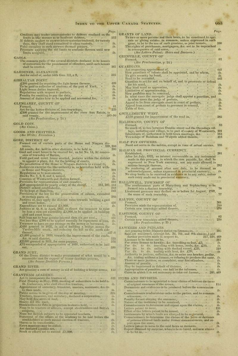 Page. Creditor,5 may tender interrogatories to debtors confined on the limits in like manner as to insolvent debtors, - - 513 If debtors neglect to answer interrogatories tendered, for twenty days, they shall stand committed to close custody, - ib. False swearing in such answers deemed perjury, - - ib. Prisoners enjoying the old limits to continue thereon until new limits assigned, ------ ib. GAOLS. The common gaols of the several districts declared to be houses of correction for the punishment of offenders, until such houses shall be erected, ------ 161 GARDENER, ALEXANDER Act for relief of, under 54th Geo. Ill, c 9, - - - 335 GIBRALTAR POINT. £200 granted for repairing the light house thereon, - 409 To be paid to collector of customs of the port of York, - ib. Light house duties imposed, - - - - ib. Regulations with respect to packets, ... ib. Penalty for omitting to pay the duty, - - - ib. Amount of duties how to be applied and accounted for, - ib. GLENGARRY, COUNTY OF Formed, - -- -- -- SI Act for the better division of, into townships, - - 225 £300 granted for the improvement of the river Aux Raisin, in said county, ------ 589-90 (See Proclamation, p. 21.) GOLD COIN. (See Coins.) GOODS AND CHATTELS. (See Writs; Execution.) GORE, DISTRICT OF Formed out of certain parts of the Home and Niagara dis- tricts, - - - - - - 199,200 All courts, &c. held in other districts, to be held in, - 200 Gaol and court house to be erected for, on lot No. 14, 3d conces- sion of township of Barton, _ j|j. Until gaol and court house erected, justices within the district to appoint a place, &c. for the holding of courts, - ib. No jurisdiction of the Home or Niagara districts to extend tt>, ib. Justices to exercise the like authority in, as heretofore held with- in Home and Niagara districts, - - - - 201 Regulations as to assessments, - ib. Blocks No. 1, 2, 3, and 4, named, - - - . ib. Counties of Wentworth and IIalton formed, - - ib. Provision for representation of said counties, - - 210 £50 appropriated for yearly salary of the sheriff, - 213, 305, 444 District school established in, - - - - 242 To be kept at Hamilton, ----- 243 Provisions of the law for the preservation of salmon, extended to certain parts of, - 280 Justices of, may apply the district rates towards building a gaol and court house, ------ 450 Expenditure not to exceed £4,000, - - - ib. Justices at Q. S. in April, 1827, to direct the treasurer to raise by loan a sum not exceeding £-1,000, to be applied in building gaol and court house, - - - - - ib. Said loan not to bear greater interest than six per cent., - 451 Not less than £309 to be applied annually for repayment of loan, ib. Treasurer to have no per centage on the money so borrowed, ib. £450 granted in 1826, in aid of building a bridge across the Twelve-Mile creek, and reducing the hill on the north side thereof, ------- 427-S £1,600 granted in 1830, towards the improvement of the roads, &c. in said district, ----- 525 £2,000 granted in 1831, for same purpose, - - - 576 £75 unexpended of appropriation of 1830, authorized to be laid out, ------- - 590 GRAND JURY, Of the Home district to make presentment of what would be a reasonable sum for support of insane destitute persons, 534 (See Insane Destitute Persons.) GRAND RIVER. Act granting a sum of money in aid of building a bridge across, 150 G RANTHAM ACADEMY. Act to incorporate the trustees of, .... - 523 First Monday in May, 1830, meeting of subscribers to be held in St. Catharines, who siiaU elect five trustees, - - ib. Appointment of secretary, treasurer, masters, assistants, &c. to bo then made, ------ j|>. Public notice to be given of the day of meeting, - - 524 Trustees, treasurer, and secretary, declared a corporation, ib. May hold five acres of land, - - - - ib Shares £2 10s each., ----- jb. Stockholders to Vote in proportion to shares held, - - ib. None to be trustees or officers, except stockholders and British subjects, - - - - - - - ib. None but British subjects to be appointed teachers, - ib. Statement of the affairs of the academy to be laid before the stockholders at each annual election of trustees, - ib. Shares to be transferable, ----- ib. Extra meetings may be called, - ib. Act declared a public act, ----- ib. Stock or effects not to exceed £5,000, ... ib. Page. GRANTS OF LAND. To two or more persons and their heirs, to he construed to ope- rate as giving estates in common, unless expressed in such grant, to be to the use of such grantees, as joint tenants, 100 The rights of purchasers, mortgagees, &c. not to be impeached in consequence of said error, - ib. (See Letters Patent; Heirs and Devisees.) GRENVILLE, COUNTY OF Formed, ------- gl (See Proclamation, p. 24.) GUARDIANS. Act respecting appointment of, 441 How guardians of infants shall be appointed, and by whom, ib. To give security by bond, ----- ib. Bond to he recorded, ----- 442 Guardian to act for and on behalf of, and to prosecute or defend for his ward, ------ jb. May bind ward an apprentice, .... ib. Limitation of apprenticeship, - ib. How guafdian may be removed, - - - - ib. In what cases the surrogate judge shall appoint a guardian, and in what cases the judge of probate, ... ib. Appeal to lie from surrogate court to court of probate, - ib. Appeal from court of probate to governor in council, - ib. Table of fees, ------ jb. GWILLIMBURY WEST. £150 granted for improvement of the road in, - - 385 HALDIMAND, COUNTY OF Formed, - -- -- -- §3 So much of, as lies between Dundas street and the Onondaga vil- lage, including said village, to be part of comity of Wentworth, 201 Inhabitants of, authorized to hold town meetings, &c. - 164 Townships of Rainham and Walpole added thereto, - 413 HALF PAY OFFICERS. Need not serve in the militia, except in time of actual service, 135 HALIFAX OR PROVINCIAL CURRENCY. Established, - - - - - - - , 281 After 1st July', 1822, no interest recoverable on any instrument made in this province, in which the sum payable, &c. shall be expressed in New York currency, nor any costs allowed in actions brought thereon, ----- 282 No rendering of account after said date, to be deemed an acknowledgment, unless expressed in provincial currency, ib. No shop books to be received in evidence as to any entry, unless such entry made out in provincial currency, - - ib. HALLOWELL, TOWNSHIP OF The southernmost parts of Marysburg and Sophiasburg to be formed into a distinct township, - 76 Lieutenant governor may declare on or before 1st August, 1797, the name of such township, - - - 77 HALTON, COUNTY OF Formed, - - - • - - - - 201 Provision made for representation of, r 210 Certain new townships added thereto, ... 270 HASTINGS, COUNTY OF Formed, - -- -- -- 82 Certain new townships added thereto, - - - 270 (See Proclamation, p. 25.) HAWKERS AND PEDLARS. Act granting to his Majesty duties on licenses to, - - 205 Said act continued, (except 1st, 2d, 7th, and 8th clauses,) and further provision made in respect to, - - 217, 328, 469 Licenses to be taken out by, - 217 For every license to hawker, &c. travelling on foot, £5, - ib. For do. to do. travelling with horse, mule, &c. £10, ib. For do. to do. sailing with decked vessel, £25, - 218 Fer do. to do. trading with boat, &c. £20, - - ib. Authority to justices, collector, &c. to seize any hawker, pedlar, &c. trading without a license, or refusing to produce the same, ib. Three or more justices, on complaint, may fine oSenders, ib. Amount of penalty, ------ jb. May be imprisoned in default of distress, - - - ib. Appropriation of penalties; one half to the informer, - ib. Cases in which it is not necessary to take out license, - 205, 469 HEIRS AND DEVISEES. Commissioners to be appointed to hear claims of heirs or devisees of original nominees of the crown, - - - 114 Documents and evidences to be produced before the commission- ers, - - - - - - - - ib. Commissioners to administer oaths to the parties, and to summon witnesses, ------- jb. Penalty for not obeying the summons, - ib. Nature of the testimony to be received, - ib. Commissioners to determine and report upon the claims, - ib. Letters patent to issue, ----- 115 Effect of the letters patent to be issued, - ib. Instruments by which lands are charged to be registered, ib. Commissioners to determine the claims of the heirs or devisees of persons allowed lands under former commissioners, and re- port upon the same, ----- jb. Letters patent to issue to the said heirs or devisees, - ib. Report obtained by surprise, when to be re-heard, and new claims to be let in, - - - - - - - ib.