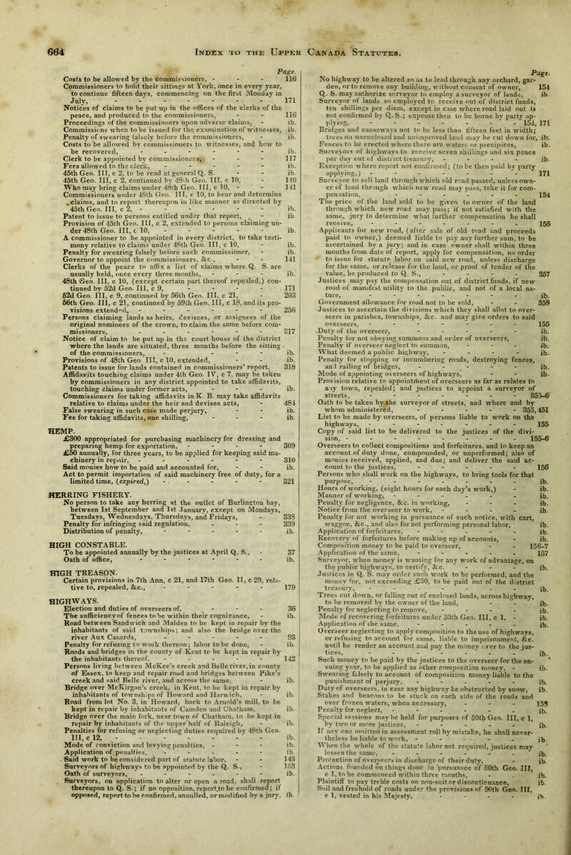 Page. Costs to be allowed by the commissioners. - - - 116 Commissioners to hold their sittings at York, once in every year, to continue fifteen days, commencing on the first Monday in July, - - - - - - 171 Notices of claims to be put up in the offices of the clerks of the peace, and produced to the commissioners, - - 116 Proceedings of the commissioners upon adverse claims, - ib. Commissions when to be issued for the examination of witnesses, ib. Penalty of swearing falsely before the commissioners, - ib. Costs to be allowed by commissioners to witnesses, and how to be recovered, ...... ib. Clerk to be appointed by commissioners, - - - 117 Fees allowed to the clerk, ..... ib. 45th Geo. III, c 2, to be read at general Q. S. - - ib. 45th Geo. Ill, c 2, continued by 48:h Geo. Ill, c 10, - 140 Who may bring claims under 48th Geo. Ill, c 10, - - 141 Commissioners under 48th Geo. Ill, c 10, to hear and determine _ claims, and to report thereupon in like manner as directed by 45th Geo. Ill, c 2, - - - - - - ib. Patent to issue to persons entitled under that report, , - ib Provision of 45th Geo. Ill, c 2, extended to persons claiming un- der 48th Geo. Ill, c 10, ib. A commissioner tin be appointed in every district, to take testi- mony relative to claims under 48th Geo. Ill, c 10, - ib. Penalty for swearing falsely before such commissioner, - ib. Governor to appoint the commissioners, &c., - - 141 Clerks of the peace to affix a list of claims where Q. S. are usually held, once every three months, - ib. 48th Geo. Ill, c 10, (except certain part thereof repealed,) con- tinued by 52d Geo. Ill, c 9, - - - - 171 52d Geo. Ill, c 9, continued by 56th Geo. Ill, c 21, - 203 66th Geo. Ill, c 21, continued by 59th Geo. Ill, c 18, and its pro- visions extended, ------ 256 Persons claiming lands as heirs, devisees, or assignees of the original nominees of the crown, to claim the same before com- missioners, ..---- 317 Notice of claim to be put up in the court house of the district where the lands are situated, three months before the sitting of the commissioners, - ib. Provisions of 48th Geo III, c 10, extended, - - ib. Patents to issue for lands contained in commissioners’ report, 318 Affidavits touching claims under 4th Geo. IV, c 7, may be taken by commissioners in any district appointed to take affidavits, touching claims under former acts, ... jb. Commissioners for taking affidavits in K. B. may take affidavits relative to claims under the heir and devisee acts, - 481 False swearing in such case made perjury, - - ib. Fee for taking affidavits, one shilling, ... jb. HEMP. £300 appropriated for purchasing machinery for dressing and preparing hemp for exportation, .... 309 £50 annually, for three years, to be applied for keeping said ma- chinery in rep-air, 3X0 Said monies howto be paid and accounted for, - - ib. Act to permit importation of said machinery free of duty, for a limited time, (expired,) - - - - - 321 HERRING FISHERY. No person to take any herring at the outlet of Burlington bay, between 1st September and 1st January, except on Mondays, Tuesdays, Wednesdays, Thursdays, and Fridays, - 33S Penalty for infringing said regulation, ... 339 Distribution of penalty, ..... jb. HIGH CONSTABLE. To be appointed annually by the justices at April Q,. S., - 37 Oath of office, ...... jb. HIGH TREASON. Certain provisions in 7th Ann, c 21, and 17th Geo. II, c 29, rela- tive to, repealed, &c., ..... X79 HIGHWAYS. Election and duties of overseers of, ... The sufficiency of fences to be within their cognizance. Road between Sandwich and Malden to be kept in repair by the inhabitants of said townships; and also the bridge over the river Aux Canards, ..... Penalty for refusing to work thereon; labor to be done, Roads and bridges in the county of Kent to be kept in repair by the inhabitants thereof, - Persons living between McKee’s creek and Belle river, in county of Essex, to keep and repair road and bridges between Pike’s creek and said Belle river, and across the same, Bridge over McKirgan’s creek, in Kent, to be kept in repair by inhabitants of townships of Howard and Harwich, Road from lot No. 3, in Howard, back to Arnold’s mill, to be kept in repair by inhabitants of Camden and Chatham, Bridge over the main fork, near town of Chatham, to be kept in repair by inhabitants of the upper half of Raleigh, Penalties for refusing or neglecting duties required by 48th Geo. Mode of conviction and levying penalties, - - - Application of penalties, ..... Said work to be considered part of statute labor. Surveyors of highways to be appointed by the Q. S., Oath of surveyors, ------ Surveyors, on application to alter or open a road, shall report thereupon to Q. S.; if no opposition, report.to be confirmed; if opposed, report to be confirmed, annulled, or modified by a jury. 36 ib. 93 ib. 142 ib. ib. ib. ib. ib. ib. ib. 143 153 ib. ib. No highway to be altered so as to lead through any orchard, gar- den, or to remove any building, without consent of owner, 154 Q. S. may authorize surveyor to employ a surveyor of lands, ib. Surveyor of lands so employed to receive out of district funds, ten shillings per diem, except in case where road laid out is not confirmed by Q. S.; expense then to be borne bv parte' ap- plying, - - - - - - 154, 171 Bridges and causeways not to be less than fifteen feet in width; trees on unenclosed and unimproved land may be cut down for, ib. Fences to be erected where there are waters or precipices, ib. Surveyors of highways to receive seven shillings and six pence per day out of district treasury, - - - - ib. Exception where report not confirmed; (to be then paid bv party applying.) - - - - - - 171 Surveyor to sell land through which old road passed, unless own- er of land through which new road may pass, take it for com- pensation, ...... X54 The price of the land sold to be given to owner of the land through which new road may pass; if not satisfied with the same, jury to determine what further compensation he shall receive, ....... 155 Applicants for new road, (after sale of old road and proceeds paid to owner,) deemed liable to pay any further sum, to be ascertained by a jury; and in case owner shall within three months from date of report, apply for compensation, no order to issue for statute labor on said new road, unless discharge for the same, or release for the land, or proof of tender of the value, be produced to Q,. S., - - - - 357 Justices may pay the compensation out of district funds, if new road of manifest utility to the public, and not of a local na- ture, ....... jl>. Government allowance for road not to he sold, - - 358 Justices to ascertain the divisions which they shall allot to over- seers in parishes, townships, &c. and may give orders to said overseers, ------- 155 .Duty of the overseer, ..... ib. Penalty lor not obeying summons and order of overseers, ib. Penalty if overseer neglect to summon, ... jb. What deemed a public highway, - - - - ib. Penalty for stopping or incumbering roads, destroying fences, and railing of bridges, ..... |b. Mode of appointing overseers of highways, - - ib Provision relative to appointment of overseers as far as relates to any town, repealed; and justices to appoint a surveyor of streets, 355-6 Oath to be taken by the surveyor of streets, and where and by whom administered, ..... 355,451 List to be made by overseers, of persons liable to work on the highways, ------- 155 Copy of said list to be delivered to the justices of the divi- sion, 155-6 Overseers to collect compositions and forfeitures, and to keep an account of duty done, compounded, or unperformed; also of monies received, applied, and due; and deliver the said ac- count to the justices, ..... 156 Persons who shall work on the highways, to bring tools for that purpose, jb. Hours of working, (eight hours for each day’s work,) - ib. Manner of working, ------ ib. Penalty for negligence, &c. in working, ... jb. Notice from the overseer to work, .... jb. Penalty for not working in pursuance of such notice, with cart, waggon, &c., and also for not performing personal labor, ib. Application of forfeitures, - ib. Recovery of forfeitures before making up of accounts, - ib. Composition money to be paid to overseer, - - 156-7 Application of the same, ..... X57 Surveyor, when money is wanting for any work of advantage, on the public highways, to certify, &c. ... jb. Justices in Q,. S. may order such work to be performed, and the money for, not exceeding £50, to be paid out of the district treasury, jb. Trees cut down, or falling out of enclosed lands, across highway, to be removed by the owner of the land, - - ib. Penalty for neglecting to remove, .... jb. Mode of recovering forfeitures under 50th Geo. Ill, cl, - ib. Application of ilie same, ..... jb. Overseer neglecting to apply composition to the use of highways, or refusing to account for same, liable to imprisonment, &.C. until he render an account and pay the money ever to the jus- tices, jb. Such money to be paid by the justices to the overseer for the en- ’ suing year, to lie applied as other composition monev, - ib. Swearing falsely to account of composition money liable to the punishment of perjury, ..... jb. Duty of overseers, in case any highway be obstructed by snow, ib. Stakes and beacons to be stuck on each side of the roads and over frozen waters, when necessary, ... 155 Penalty for neglect, - - - - . jb. Special sessions maybe held for purposes of 50th Geo. Ill, c 1, by two or more justices, ..... jb. If any one omitted in assessment roll by mistake, he shall never- theless be liable to work, - - . . . jb When the whole of the statute labor not required, justices may lessen the same, - - - - . - ' ib. Protection of overseers in discharge of their duty, - jb. Actions founded on things done in pursuance of 50th Geo. Ill, c 1, to be commenced within three months, - . jb. Plaintiff to pay treble costs on non-suit or discontinuance, ib Soil and freehold of roads under the provisions of 50th Geo. Ill, c 1, vested in his Majesty, - - - - jb.