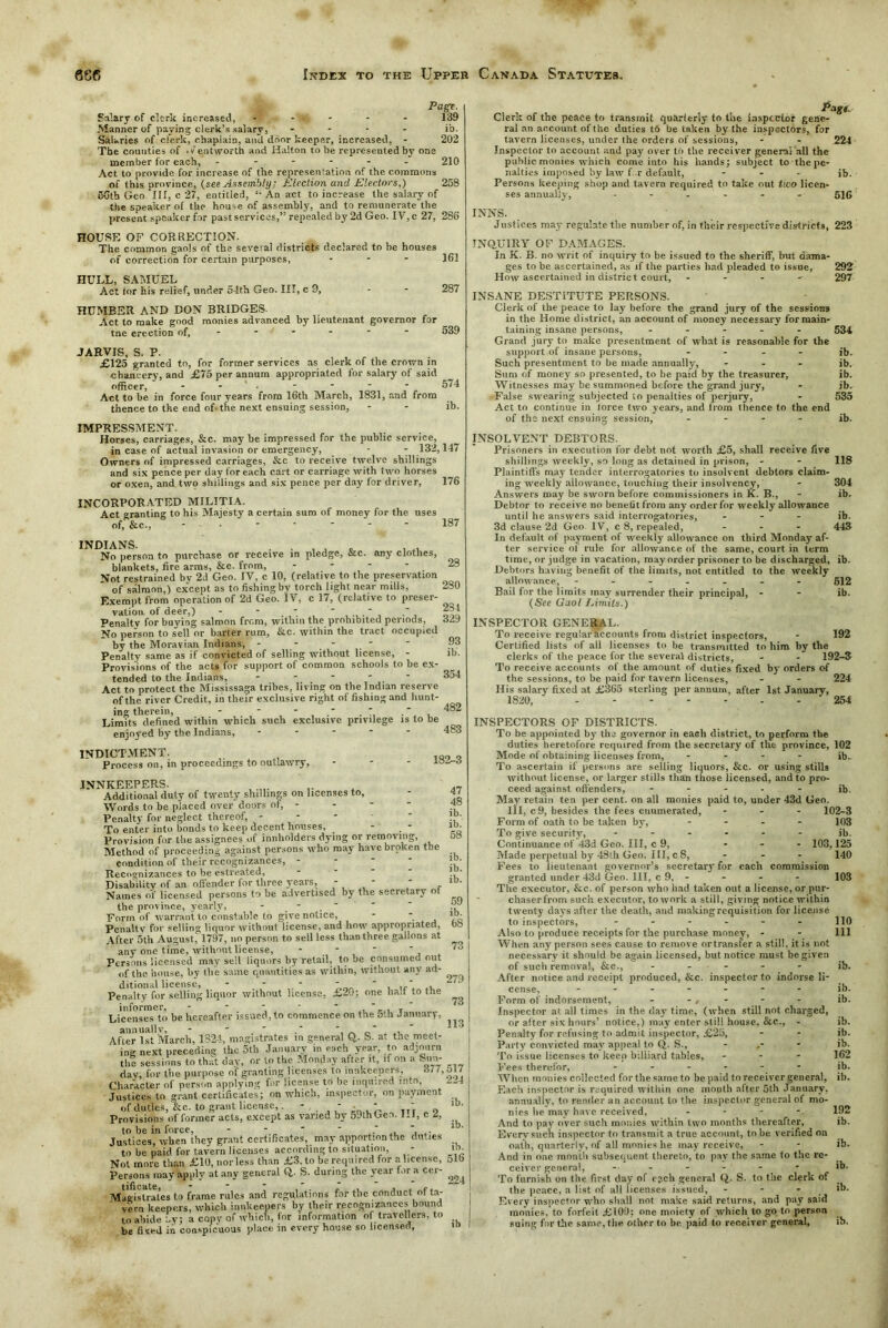 161 287 Page. Salary of clerk increased, - - v. - - - 139 Manner of paying clerk’s salary, .... ib. Salaries of clerk, chaplain, anil door keeper, increased, - 202 Tbe counties of .v entworth and Halton to be represented by one member for each, ------ 210 Act to provide for increase of the representation of the commons of this province, (see Assembly; Election and Electors,) 258 56tb Geo ‘ill, c 27, entitled, '• An act to increase the salary of the speaker of the house of assembly, and to remunerate the present speaker for past services,” repealed by 2d Geo. IV, c 27, 286 HOUSE OF CORRECTION. The common gaols of the several districts declared to be houses of correction for certain purposes, ... HULL, SAMUEL Act tor his relief, tinder 54th Geo. Ill, c 9, HUMBER AND DON BRIDGES- Act to make good monies advanced by lieutenant governor far tne erection of, - - * 539 JARVIS, S. P. £125 granted to, for former services as clerk of the crotvn in chancery, and £75 per annum appropriated for salary of said officer, - ■ ■ * * * 574 Act to be in force four years from 16th March, 1831, and from thence to the end of. the next ensuing session, - - ib. IMPRESSMENT. Horses, carriages, &c. may be impressed for the public service, in case of actual invasion or emergency, - - 132,147 Owners of impressed carriages, &c to receive twelve shillings and six pence per day for each cart or carriage with two horses or oxen, and two shillings and six pence per day tor driver, 176 INCORPORATED MILITIA. Act granting to his Majesty a certain sum of money for the uses of, &c., 187 INDIANS. . . , . . , No person to purchase or receive in pledge, &c. any clothes, blankets, fire arms, &c. from, - - - - 28 Not restrained bv 2d Geo. IV, c 10, (relative to the preservation of salmon,) except as to fishing by torch light near mills, 280 Exempt from operation of 2d Geo. IV, c 17, (relative to preser- vation of deer,) - - . , oim Penalty for buying salmon from, within the prohibited periods, 329 No person to sell or barter rum, &c. within the tract occupied by the Moravian Indians, ----- 93 Penalty same as if convicted of selling without license, - lb. Provisions of the acts for support of common schools to be ex- tended to the Indians, - - - Act to protect the Mississaga tribes, living on the Indian reserve of the river Credit, in their exclusive right of fishing and hunt- 354 ing therein, Limits defined within which such exclusive privilege is to be enjoyed by the Indians, INDICTMENT. Process on, in proceedings to outlawry, 182-3 INNKEEPERS. Additional duty of twenty shillings on licenses to. Words to be placed over doors of, - Penalty for neglect thereof, - To enter into bonds to keep decent houses, - . - Provision for the assignees of innholders dying or removing, Method of proceeding against persons who may have broken the condition of their recognizances, - Recoo-nizances to be estreated, Disability of an offender for three years, - ' - Names of licensed persons to be advertised by the secretary of the province, yearly, - - ' Form of warrant to constable to give notice, - ... Penalty for selling liquor without license, and how appropriated, After 5th August, 1797, no person to sell less than three gallons at any one time, without license, - - ' Persons licensed may sell liquors by retail, to je consumed out of the house, by the same quantities as within, without any ad- ditional license, ... - - - Penalty for selling liquor without license, £20; one halt to the informer, - - - • Licenses to be hereafter issued, to commence on the 5th January, annually, - - . .* , After 1st March, 1324, magistrates m general Q. S. at the meet- ing next preceding the 5th January in each year, to adjourn the sessions to that day, or to the Monday after it, if on a Sun- day, for the purpose n'f granting licenses to innkeepers, 377, Character of person applying for license to be inquired into. Justices to grant certificates; on which, inspector, on payment of duties, &c. to grant license,. - - - ' ' Provisions of former acts, except as varied by 59thGen. HI, c 2, Justices, when they grant certificates, may apportion the duties to be paid for tavern licenses according to situation, - Not more than £10, nor less than £3, to be required for a license, Persons may apply at any general Q,. S. during the year lor a cer- MagUGates to frame rules and regulations for the conduct of ta- vern keepers, which innkeepers by their recognizances bound to abide by; a copy of which, for information of travellers, to be fixed in conspicuous place in every house so licensed, 279 73 113 517 224 Page. Clerk of the peace to transmit quarterly to the inspector gene- ral an account of the duties to be taken by the inspectors, for tavern licenses, under the orders of sessions, - - 224 Inspector to account and pay over to the receiver general all the public monies which come into his hands; subject tothepe- nalties imposed by law f r default, ... Persons keeping shop and tavern required to take out two licen- ses annually, ...... 516 INNS. Justices may regulate tbe number of, in their respective districts, 223 INQUIRY OF DAMAGES. In K. B. no writ of inquiry to be issued to the sheriff, but dama- ges to be ascertained, as if tbe parties had pleaded to issue, 292 How ascertained in district court, - - - 297 INSANE DESTITUTE PERSONS. Clerk of the peace to lay before the grand jury of the sessions in the Home district, an account of money necessary for main- taining insane persons, ..... 534 Grand jury to make presentment of what is reasonable for the support of insane persons, .... jb. Such presentment to be made annually, ... jb. Sum of money so presented, to be paid by the treasurer, ib. Witnesses may be summoned before the grand jury, - ib. False swearing subjected to penalties of perjury, - 535 Act to continue in lorce two years, and from thence to the end of the next ensuing session, .... jb. INSOLVENT DEBTORS. Prisoners in execution for debt not worth £5, shall receive five shillings weekly, so long as detained in prison, - - 118 Plaintiffs may tender interrogatories to insolvent debtors claim- ing weekly allowance, touching their insolvency, - 304 Answers may be sworn before commissioners in K. B., - ib. Debtor to receive no benefit from any order for weekly allowauce until he answers said interrogatories, ... ib. 3d clause 2d Geo IV, c 8, repealed, ... 443 In default of payment of weekly allowance on third Monday af- ter service of rule for allowance of the same, court in term time, or judge in vacation, may order prisoner to be discharged, ib. Debtors having benefit of the limits, not entitled to the weekly allowance, ------- 612 Bail for the limits may surrender their principal, - - ib. (See Gaol Limits.) INSPECTOR GENERAL. To receive regular accounts from district inspectors, - 192 Certified lists of all licenses to be transmitted to him by the clerks of the peace for the several districts, - - 192-3 To receive accounts of the amount of duties fixed by orders of the sessions, to be paid fnr tavern licenses, - - 224 His salary fixed at £365 sterling per annum, after 1st January, 1820, ------- 254 INSPECTORS OF DISTRICTS. To be appointed by the governor in eaeh district, to perform the duties heretofore required from the secretary of the province, 102 Mode of obtaining licenses from, .... ib- To ascertain if persons are selling liquors, &c. or using stills without license, or larger stills than those licensed, and to pro- ceed against offenders, ..... jb. May retain ten per cent, on all monies paid to, under 43d Geo. Ill, c9, besides the fees enumerated, ... 102-3 Form of oath to be taken by, .... 103 To give security, ...... jb. Continuance of 43d Geo. Ill, c 9, ... 103,125 Made perpetual by 48th Geo. Ill, c 8, ... 140 Fees to lieutenant governor’s secretarj'for each commission granted under 43d Geo. Ill, c 9, - The executor, &c. of person who had taken out a license, or pur chaserfrom such executor, to work a still, giving notice within twenty days after the death, and making requisition for license to inspectors, ...... Also to produce receipts for the purchase money, - When any person sees cause to remove ortransfer a still, it is not necessary it should be again licensed, but notice must be given of such removal, &c., ..... After notice and receipt produced, &c. inspector to indorse li- cense, ....... Form of indorsement, - - * - Inspector at. all times in the day time, (when still not charged, or alter six hours’ notice,) may enter still house, &c., - Penalty for refusing tn admit inspector, £25, Party convicted may appeal to Q. S., - .- To issue licenses to keen billiard tables, Fees therefor, ...... When monies collected for the same to be paid to receiver general, ib. Each inspector is required within one month after 5th January, annually, to render an account to the inspector general of mo- nies he may have received, .... And to pay over such monies within two months thereafter, Every such inspector to transmit a true account, tube verified on oath, quarterly, of all monies he may receive, And in one month subsequent thereto, to pay the same to the re- ceiver general, ------ To furnish on the first day of cj.ch general Q,. S. to the clerk of the peace, a list of all licenses issued, - - - Every inspector who shall not make said returns, and pay said monies, to forfeit £100: one moiety of which to go to person suing for the same, the other to be paid to receiver general, 103 110 111 ib. ib. ib. ib. ib. ib. 162 ib. 192 ib. ib. ib. ib.