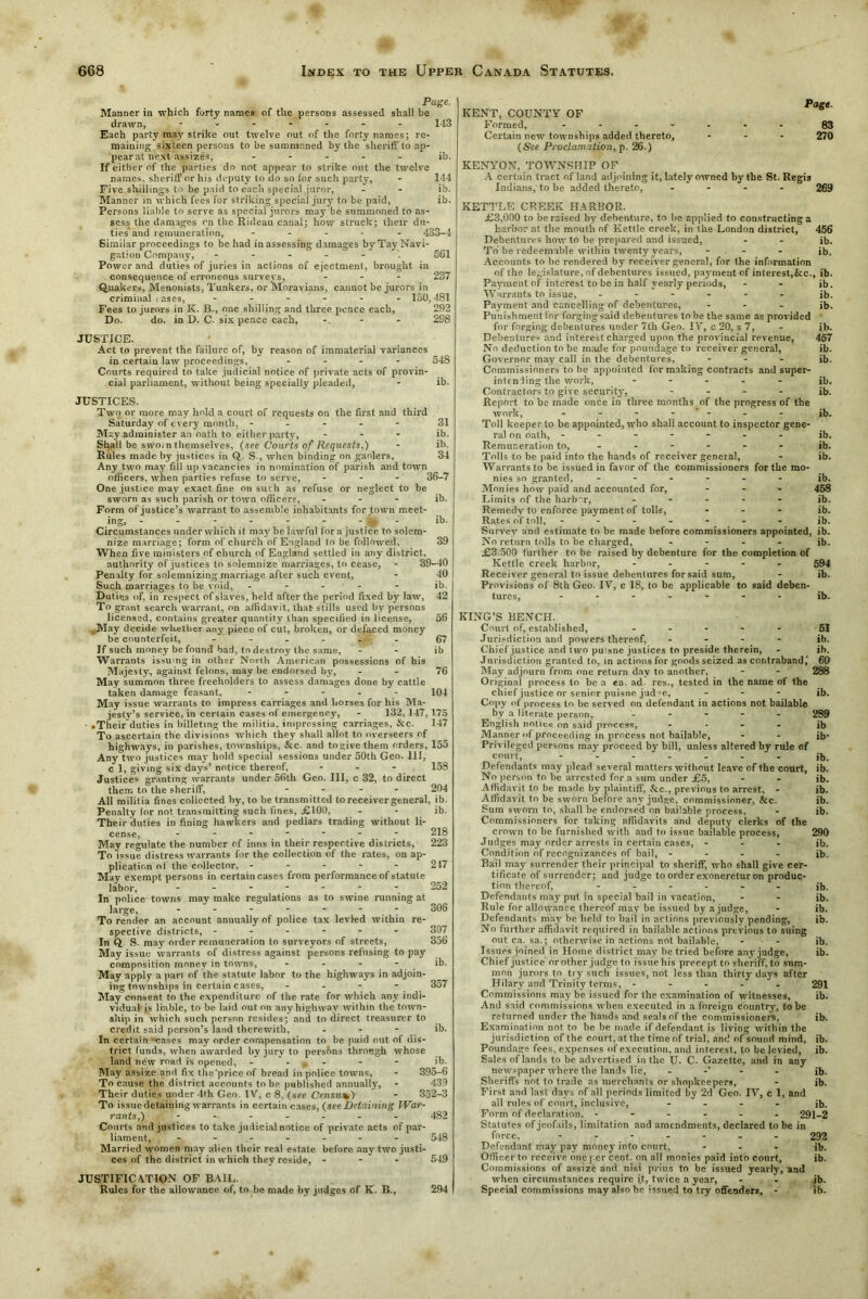 Page. Manner in which forty names of the persons assessed shall be drawn, ------- 143 Each party may strike out twelve out of the forty names; re- maining sixteen persons to be summoned by the sheriff to ap- pear at next assizes, ----- ib. If either of the parties do not appear to strike out the twelve names, sheriff or his deputy to do so for such party, - 144 Five shillings to be paid to each special juror, - - ib. Manner in which fees for striking special jury to be paid, ib. Persons liable to serve as special jurors may be summoned to as- sess the damages on the Rideau canal; how struck; their du- ties and remuneration, ----- 433-4 Similar proceedings to be had in assessing damages by Tay Navi- gation Company, ------ 561 Power and duties of juries in actions of ejectment, brought in consequence of erroneous survevs, - 237 Quakers, Menonists, Tunkers, or Moravians, cannot be jurors in criminal c ases, ------ 150,481 Fees to jurors in K. B., one shilling and three ponce each, 292 Do. do. in D. C. six pence each, - 298 JUSTICE. Act to prevent the failure of, by reason of immaterial variances in certain law proceedings, - 54S Courts required to take judicial notice of private acts of provin- cial parliament, without being specially pleaded, - ib. JUSTICES. Two or more may hold a court of requests on the first and third Saturday of every month, ----- 31 M?.y administer an oath to either party, ... ib. Shall be swo. n themselves, (.see Courts of Requests,) - ib. Rules made by justices in Q. S., when binding on gaolers, 34 Any two may fill up vacancies in nomination of parish and town officers, when parties refuse to serve, - - - 36-7 One justice may exact fine on such as refuse or neglect to be sworn as such parish or town officers, - - - ib. Form of justice’s warrant to assemble inhabitants for town meet- ing> - - - - - - - _ - - ib- Circumstances under which it may be lawful lor a justice to solem- nize marriage; form of church of England to be followed, 39 When five ministers of church of England settled in any district, authority of justices to solemnize marriages, to cease, - 39-40 I Penalty for solemnizing marriage after such event, - 40 j Such marriages to be void, ----- ib. Duties of, in respect of slaves, held after the period fixed by law, 42 To grant search warrant, on affidavit, that stills used by persons licensed, contains greater quantity than specified in license, 56 ,May decide whether any piece of cut, broken, or defaced money be counterfeit, - - - - - 67 Jf such money be found bad, to destroy the same, ib Warrants issuing in other North American possessions of his Majesty, against felons, may be endorsed by, - - 76 May summon three freeholders to assess damages done by cattle taken damage feasant, - 104 May issue warrants to impress carriages and horses for his Ma- jesty’s service, in certain cases of emergency, - 132, 147,175 - • Theirduties in billeting the militia, impressing carriages, &c. 147 To ascertain the divisions which they shall allot to overseers of highways, in parishes, townships, &c. and to give them orders, 155 Any two justices may hold special sessions under 50th Geo. 11J, c 1, giving six days’ notice thereof, - - - 158 Justices granting warrants under 56th Geo. Ill, c 32, to direct them to the sheriff, - - - 204 All militia fines collected by, to be transmitted to receiver general, ib. Penalty for not transmitting such fines, <£100, - - ib. Their duties in fining hawkers and pedlars trading without li- cense, ------- 218 May regulate the number of inns in their respective districts, 223 To issue distress warrants for the collection of the rates, on ap- plication of the collector, - - - - - 217 May exempt persons in certain cases from performance of statute labor, - - - - - - 252 In police towns may make regulations as to swine running at large, - - - * * ■ 306 To render an account annually of police tax levied within re- spective districts, ------ In Q, S. may order remuneration to surveyors of streets, 356 May issue warrants of distress against persons refusing to pay composition money in towns, - - - - ib. May apply a part of the statute labor to the highways in adjoin- ing townships in certain cases, - - - - 357 May consent to the expenditure of the rate for which any indi- vidual is liable, to be laid out on any highway within the town- ship in which such person resides; and to direct treasurer to credit said person’s land therewith, - ib. In certain cases may order compensation to be paid out of dis- trict funds, when awarded by jury to persons through whose land new road is opened, - , - - - ib. May assize and fix the'price of'bread in police towns, - 395-6 To cause the district accounts to be published annually, - 439 Their duties under 4th Geo. TV, c 8, (see Census) - 352-3 To issue detaining warrants in certain cases, {see Detaining War- rants,) ------- 482 Courts and justices to take judicial notice of private acts of par- liament, ------- 548 Married women may alien their real estate before any two justi- ces of the district in which they reside, - - - 549 JUSTIFICATION OF BAIL. Rules for the allowance of, to be made by judges of K. B., 294 Page. KENT, COUNTY OF Formed, 83 Certain new townships added thereto, ... 270 (See Proclamation, p. 26.) KENYON, TOWNSHIP OF A certain tract of land adjoining it, lately owned by the St. Regis Indians, to be added thereto, .... 269 KETTLE CREEK HARBOR. £3,000 to be raised by debenture, to be applied to constructing a harbor at the mouth of Kettle creek, in the London district, 456 Debentures how to be prepared and issued, - - ib. To be redeemable within twenty years, - - - jb. Accounts to he rendered by receiver general, for the information of the legislature, of debentures issued, payment of interest,&c., ib. Payment of interest to be in half yearly periods, - - ib. Warrants to issue, ------ ib. Payment and cancelling of debentures, - ib. Punishment for forging said debentures to he the same as provided for forging debentures under 7th Geo. IV, c 20, s 7, - ib. Debentures and interest charged upon the provincial revenue, 457 No deduction to be made for poundage to receiver general, ib. Governor may call in the debentures, - - - ib. Commissioners to be appointed for making contracts and super- intending the work, ----- ib. Contractors to give security, - ib. Report to be made once in three months of the progress of the work, - - - - - - ib. Toll keeper to he appointed, who shall account to inspector gene- ral on oath, ------- ib. Remuneration to, ----- - ib. Tolls to be paid into the hands of receiver general, - ib. Warrants to be issued in favor of the commissioners for the mo- nies so granted, ------ ib. Monies how paid and accounted for, ... 458 Limits of the harbnr, ----- jb. Remedy to enforce payment of tolls, ... ib. Rates of toll, ------- ib. Survey and estimate to be made before commissioners appointed, ib. No return tolls to be charged, - - - - ib. £3.500 further to be raised by debenture for the completion of Kettle creek harbor, ----- 594 Receiver general to issue debentures for said sum, - ib. Provisions of 8th Geo. IY, c 18, to be applicable to said deben- tures, - - - - ib. KING’S BENCH. Court of, established, ----- 5J Jurisdiction and powers thereof, - - - ib. Chief justice and two puisne justices to preside therein, - ib. Jurisdiction granted to, in actions for goods seized as contraband,' 60 May adjourn from one return day to another, - - 288 Original process to be a ea. ad res., tested in the name of the chief justice or senior puisne jud'e, - ib. Copy of process to be served on defendant in actions not bailable by a literate person, ----- 289 English notice on said process, - ib Manner of proceeding in process not bailable, - - ib' Privileged persons may proceed by bill, unless altered by rule of court, jb- Defendants may plead several matters without leave of the court, ib. No person to be arrested for a sum under £5, - - ib. Affidavit to be made by plaintiff, &c., previous to arrest, - ib. Affidavit to be sworn before any judge, commissioner, &c. ib. Sum sworn to, shall be endorsed on bailable process, - ib. Commissioners for taking affidavits and deputy clerks of the crown to be furnished with and to issue bailable process, 290 Judges may order arrests in certain cases, - ib. Condition of recognizances of bail, - ib. Bail may surrender their principal to sheriff, who shall give cer- tificate of surrender; and judge to order exoneretur on produc- tion thereof, ------ jb Defendants may put in special bail in vacation, - - ib- Rule for allowance thereof may be issued bv a judge, - ib. Defendants may be held to bail in actions previously pending, ib. No further affidavit required in bailable actions previous to suing out ca. sa.; otherwise in actions not bailable, - - ib. Issues joined in Home district may be tried before any judge, ib. Chief justice or other judge to issue his precept to sheriff, to sum- mon jurors to try such issues, not less than thirty days after Hilary and Trinity terms, ----- 291 Commissions may be issued for the examination of witnesses, ib. And said commissions when executed in a foreign country, to be returned under the hands and seals of the commissioners, ib. Examination not to be be made if defendant is living within the jurisdiction of the court, at the time of trial, am! of sound mind, ib. Poundage fees, expenses of execution, and interest, to be levied, ib. Sales of lands to be advertised in the U. C. Gazette, and in any newspaper where the lands lie, -* ib. Sheriffs not to trade as merchants or shopkeepers, - ib. First and last days of all periods limited by 2d Geo. IV, c 1, and all rules of court, inclusive, - ib. Form of declaration. ------ 291-2 Statutes of jeofails, limitation and amendments, declared to be in force, ------- 292 Defendant may pay money into court, ... jb. Officer to receive one per cent, on all monies paid into court, ib. Commissions of assize and nisi prius to be issued yearly, and when circumstances require it, twice a year, - - ib. Special commissions may also be issued to try offenders, - ib.