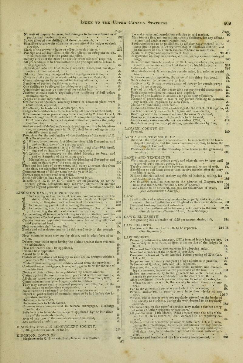 Page. No writ of inquiry to issue, but damages to be ascertained as if parties had pleaded to issue, - 292 Jurors allowed one shilling and three pence each, - - ib. Sheriffs to return writs of nisi prius, and attend the judges on their circuits, ------- ib. Clerk of the crown to have an office in each district, • - 293 Praecipe and affidavit tiled in district offices, on suing out ca. sa., to be transmitted to the principal office, - ib. Deputy clerks of the crown to certify proceedings if required, ib. All proceedings to be transmitted to the principal office before fi- nal judgment, - - - - - - ib Eight days’ notice of trial to be given in all cases, and four days’ notice of countermand, ----- jb. Dilatory pleas may be argued before a judge in vacation, - ib. Costs in civil suits to be regulated by the laws of England, ib. Commissioners to be appointed for taking affidavits, - ib. Penalties of perjury for false swearing, - 294 One shilling to be allowed for taking every affidavit, - ib. Commissioners may be appointed lor taking bail, - - ib. Justices to make orders regulating the justifying of bail before commissioners, ------ ib. Judges of assize may take bail, - - - - ib. Ordinances of Quebec, whereby courts of common pleas were constituted, repealed, ----- ib. No attorney to trade as a shopkeeper, &c. - - ib. Judges to establish fees to be taken by all officers of the court, ib. No commissions or proceedings to be avoided by 2d Geo. IV, c 1, 295 Actions bx'ought in K. B. which D. C. competent to try, none but D. C. costs shall be taxed against defendant, unless the judge certifies, &c. - - - - - - - 217 And so much of defendant’s costs, taxed against him by his attor- ney, as exceeds the costs in D. C., shall be set off against the plaintiff’s costs taxed, ----- ib. Provisions for the publication of the decisions of the court of IC. B. (SeeReporter,) ------ 314 Hilary, to commence first Monday after 25th December, and end on Saturday of the ensuing week: Easter, to commence on the Monday next after 16th April, and end on Saturday of the ensuing week: Trinity, to commence on the third Monday in June, and end on Saturday of the ensuing week: Michaelmas, to commence on first Monday of November, and end on Saturday of the ensuing week, - - 392 First and last days of every term, and every alternate day from the first, not including Sunday, to be return days, - ib. Commencement of Hilary term for the year 1825, - - ib. Former proceedings rendered valid, ... jb. Sitting of Michaelmas term, 1824, declared legal, - - ib. In actions in K. B. or D. C. where set-off pleaded, or notice thereof given, defendants may recover judgment for amount proved beyond plaintiff’s demand, and have execution therefor, 514 KINGSTON BANE, THE PRETENDED Act vesting in the hands of certain commissioners all the stock, debts, &c. of the pretended bank of Upper Ca- nada, at Kingston, for the benefit of tile creditors, - 329 Act repealing part of and amending the former, - 378 Act repealing the former acts and making further provision for settling the affairs of the said institution, - 470 Act repealing all former acts relating to said institution, and ma- king more eff ectual provision for settling the affairs thereof, 485 Certain persons appointed commissioners for settling affairs of said pretended bank, ----- 486 How vacancies shall be supplied, - - - - ib. Books and other documents to be delivered over to the commis- sioners, ------- jb. How commissioners may sue for debts, and in what form of ac- tion, ------- ib. Debtors may insist upon having the claims against them referred to arbitration, ------ jb. How arbitrators shall be appointed, ... ib. Umpire how appointed, ----- ib. Award to be final, - - - - - - ib. Statute oflimitations not toapply in case action brought within a year from 20th March, 1829, - - - ib. Mode of proceeding against debtors absent from the province, ib. Confirmation of mortgages, bonds, See., given to or for the use of the late bank, - - - - - - ib. Notice of their sittings to be published by commissioners, ib. Claims against the institution to be preferred within six months, ib. All claims barred unless presented before 1st November, 1829, ib. Commissioners may give longer credit to debtors, - ib. They may accept real or personal property, or bills, &c. of the late bank; or make other compromise, - - - 487 No interest to be charged to debtors in certain cases, - ib. Report of proceedings of commissioners to be laid before the le- gislature annually, - - - - - - ib. Dividends to be made, ----- ib. Disbursements to be deducted, - ib. Commissioners empowered to release mortgages, discharge bonds, &c., ------ ib. Satisfaction to be made to the agent appointed by the late direc- tors of'the pretended bank, - - - - ib. Acts of any two of the commissioners to be valid, - ib. Act declared a public act, ----- ib. KINGSTON FEMALE BENEVOLENT SOCIETY. £100 granted in aid of its funds, - 549 KINGSTON, TOWN OF Magistrates-in Q. S. to establish place in, ns a market, 90 Page. To make rules and regulations relative to said market, - 90 May impose fine, not exceeding twenty shillings, for any offence committed against such regulations, - - - ib. Such regulations to be published, by affixing copy thereof in the most public place in every township of Midland district, and at tile doors of the church and court house in said town, ib. Mode of levying and application of fines, - - - 90,412 Magistrates of, may make rules, &c. respecting swine running at large, ------- 306 Minister and church wardens of St. George’s church in, autho- rized to surrender certain land therein to his Majesty, - 335 Police established in, - - - - 386 Magistrates in Q. S. may make certain rules, &c. relative to said town, - - ' - - - - - ib. Not to extend to regulating the price of any thing but bread, ib. Such rules not to be contrary to law, - - - ib. Justices in Q. S. may receive a sum of money for certain purpo- ses, by assessment, ----- jb. Duty of the clerk of the peace with respect to said assessment, ib. Such assessment how estimated and applied, - - ib. Power of the justices in sessions for punishing offenders, ib. Manner of proceeding in case of any person refusing to perform atiy work, &c. required by such rules, ■- - - jb. Manner of publishing such rules, - ib. Justices to define the limits and designate tile streets ofKingston, 411 To take necessary measures for laying out new streets, - ib. Buildings not to be removed without the owner’s consent, ib. Proviso as to assessment of town lots to be formed, - ib. Justices may raise annually not exceeding £200, - - 412 Regulations may be made punishing certain offences by fine, ib. LANARK, COUNTY OF Formed, ------- 350 LANCASTER, TOWNSHIP OF Divided: the front nine concessions to form hereafter the town- ship of Lancaster, and the nine concessions in rear, to form the township of Lochiel, ----- 225 Western side line of the township to be taken as the governing boundary, ------- 600 LANDS AND TENEMENTS. Writ against, not to include goods and chattels, nor to issue until return of writ against goods, &c., - 99 Twelve months to intervene between teste and return of writ, ib. Sheriff not to sell lands sooner than twelve months after delivery to him of writ, ------ jb. Midland district school society capable of holding, selling, lea- sing, &c. lands,&c., ----- 189 Act to afford relief to persons in the district of Niagara, who have lost their deeds for lands, (see Niagara,) - - 196 Lands liable to be assessed, and sold for the arrears of taxes, 398 (See Assessments; Sheriff.) LAW. In all matters of controversy relativeto property and civil rights, resort to be had to the laws of England as the rule of decision, 39 ib. 52,99 Poor and bankrupt laws not introduced, Governor, &c. authorized to license practitioners in the law, (See Altornies; Criminal Law; Law Society.) LAWE, ELIZABETH Act granting her a pension of £25 per annum, during life, 284 LAW REPORTS. Decisions of the court of K. B. to be reported, - - 314-15 (See Reporter.) . LAW SOCIETY. . Present practitioners, (3d July, 1797,) formed into a law society, 74 The society to form rules, subject to inspection of the judges of K. B. - - ib. Place and time for the first meeting for adopting rules, - ib. None but members of the society to practise, - - jb. Provision in favor of clerks articled before passing of 37th Geo. Ill, c 13, - - - - - - 75 No person under twenty-one years of age admitted to practise, ib. Ordinance ol Quebec, 25th Geo. Ill, repealed, - - ib. Governor, &c. may license an additional number, not exceed- ing six persons, to practise tile profession of the law, - 100 Before any person apply to the governor for such license, such person to procure a certificate from the court of K. B. - ib. After enrollment of such persons, they are to subscribe rules, &c. of law society; on which, the society to admit them as mem- bers, - - ■ - - ib. Fee to the governor’s secretary and clerk of the crown, - ib. Persons authorized to practise may have four clerks at one time, 126-7 Persons whose names were not regularly entered on the books of the society as students, during the war, deemed to be regularly entered. ------- 185 The benchers, on due proof of service, may make a further entry of names of other students or barristers, - - - ib. All persons now (14th March, 1815) entered upon the rolls of the court of K. B. as attornies, &c., declared to be regularly en- tered, ------- ib. Students articled before the passing of 55th Geo. Ill, c 3, who, during their clerkships, have been withdrawn for any portion of time from the service of their masters, by any militarj-or civil duty, Sec., to be admitted without the usuai oath of ser- vice, ------- ib. Treasurer and benchers of the law society incorporated, - 303 87