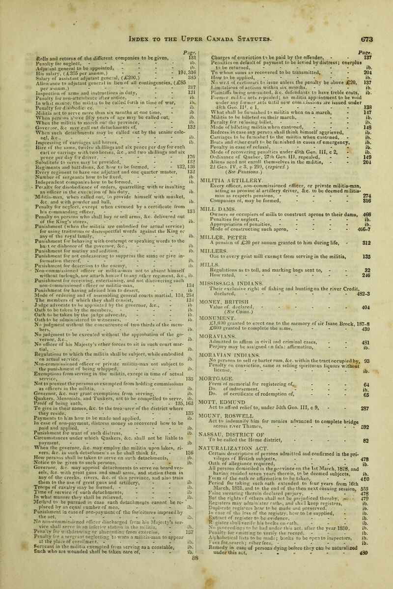 176 132 ib. ib. 135 ib. ib. P-tgr- Rolls ami returns of tbe different companies to be given, 181 Penalty for neglect, - - - - * lb. Adjutant general to be appointed, - ib. His salary, (£335 per annum,) - - ■ 194,316 Salary of assistant adjutant general, (£200,) - - 385 Allowance to adjutant general in lieu of all contingencies, (£85 per annum,) - - Inspection of arms and instructions in duty, Penalty for non-attendance after notice, In what manner the militia to be called forth in time of war, Penalty for disobediei ce. - Militia not to serve more than six months at one time, When persons above fifty years of age may be called out, When the militia to march out the province, Governor, &c may call out detachments of, When such detachments may be called out by the senior colo- nel, &G., - - - Impressing of carriages and horses, - Hire of the same, twelve shillings and six pence per day for each cart or carriage with two horses, dec., and two shillings and six pence per day for driver, - - - - - Substitute to serve may he provided, Regiments and battalions, &c how to be formed, - - 132, 136 Every regiment to have one adjutant and one quarter master, 132 Number of sergeants how to he fixed, ... Independent companies how to be formed, - ■ Penalty for disobedience of orders, quarrelling with or insulting an officer in the execution of his duty, - Militia-man, when called out, to provide himself with musket, &c. and with powder and ball, .... Penalty for neglect, except when excused by a certificate from his commanding officer, - - - - - Penalty on persons who shall buy or sell arms, &c. delivered out of the King’s stores, - Punishment (when the militia are embodied for actual service) for using traitorous or disrespectful words against the King or any of the royal family, - Punishment for behaving with contempt or speaking words to the hui t or dishonor of the governor, Sec., ... ib. Punishment for mutiny and sedition, - - - ib. Punishment for not endeavoring to suppress the same or give in- formation thereof, ...... ib. Punishment for desertion to the enemy, ... ib. Non-commissioned officer or militia-man not to absent himself without lurlough, nor attach hirese f to any other regiment, &c., ill. Punishment for receiving, entertaining, and not discovering such non-commissioned officer or militia-man, - - 134 Punishment lor having advised him to desert, - - ill Mode of ordering and of assembling general courts martial, 134, 254 The members of which they shall consist, - - 134 Judge advocate to lie appointed by the governor, &c., - ib Oath to be taken by the members, - ib. Oath to be taken by the judge advocate, ... ib. Oath to be administered to witnesses, - - - - ib. No judgment without the concurrence of two thirds of the mem- bers, ib. No judgment to be executed without the approbation of the go- vernor, &c., ...... ib. No officer of bis Majesty’s other forces to sit in such court mar- tial, -------- ib. Regulations to which the militia shall be subject, while embodied on actual service, ib. Non-commissioned officer or private militia-man not subject to the punishment of being whipped, - - - ib. Exemptions from serving in the militia, except in time of actual service, ------- 135 Not to prevent the persons so exempted from holding commissions as officers in the militia, - ib. Governor, &c. may grant exemptions from serving, - ib. Quakers, .Mennnists, and Tunkers, not to be compelled to serve, ib. Proof of being such, ..... 135,163 To give in their names, &c. to the treasurer of the district where they reside, ...... 135 Payments to him how to be made and applied, - - ib. In case of non-payment, distress money so recovered bow to be paid and applied, ib. Punishment for want of such distress, ... ib. Circumstances under which Quakers, &c. shall not be liable to payment, ------- ib. When the governor, &c. may employ the militia upon lakes, ri- vers, &c. in such detachments as he shall think fit, - 136 How persons shall be taken to serve on such detachments, ib. Notice to be given to such persons, ... ib. Governor, &c. may appoint detachments to serve on board ves- sels, &c. with great guns and small arms, and station them in any of the creeks, livers, &c. of this province, and also train them to the use of great guns and artillery, - - ib Troops of cavalry may be formed, .... ib. Time of service of such detachments, ib In what manner they shall he relieved, ... ib. Method to be pursued in case such detachments cannot be re- placed by an equal number of men, ... ib. Punishment in case of non-payment of the forfeitures imposed I131 the act, - - - - . . ib. No non-commissioned officer discharged from his Majesty’s ser- vice shall serve in an inferior station in the militia, - ib. Pena'iv for withdrawing or absconding from exercise, - 137 Penalty for a sergeant neglecting to warn a militia-man to appear at the place of enrollment. ..... ib. Sergeant in the militia exempted from serving as a constable, ib. Such who are wounded shall be taken care of, - - ib. 88 Pace. Charges of conviction to be paid by the offender, - - 137 Penalties on default of payment to be levied by distress; overplus to be returned, ...... ib. To whom sums so recovered to be transmitted, - - 204 1 low to be applied, ib. No writ of certiorari to issue unless the penalty be above £20, 137 Limitations ol actions within six months, ... ib. Plaintiffs being non-suited, &c. defendants to have treble costs, ib. Former militia acts repealed; no militia appointment to be void under any former acts until new com.i.issions are issued under 43th Geo. II1. c 1, 133 What shall be furnished to militia when on a march, - 147 Militia to lie billeted on their march, ... jb. Peralty fer refusing billet, ..... jb. Mode of billeting militia when cantoned, ... 143 Redress in case any person shall think himself aggrieved, ib. Carriages to he furnished to the militia when cantoned, - ib. Boats and other craft to be furnished in cases of emergency, ib. Penalty in case of refusal, ..... Jb. Mode of recovering penalties under 49th Geo. Ill, c 2, - ib. Ordinance of Quebec, 27tli Geo. Ilf, repealed, - - 149 Aliens need not enroll themselves in the militia, - • 204 2d Geo. IV, c 3, p 299, (expired.) (See Pensions.) MILITIA ARTILLERY. Every officer, non-commissioned officer, or private militia-man, acting as provinc al artillery driver, &c. to be deemed militia- man as respects pensions, ----- 274 Companies of, may be formed, .... 316 MILL DAMS. Owners or occupiers of mills to construct aprons to their dams, 466 Penalties for neglect, ..... jb. Appropriation of penalties, ..... jb. Mode of constructing such apron, .... 466-7 MILLER,PETER A pension of £20 per annum granted to him during life, - 312 MILLERS. One to every grist mill exempt frern serving in the militia, 135 MILLS. Regulations as to toll, and marking bags sent to, - - 32 How rated, ....... 246 MISSTSSAGA INDIANS. Their exclusive right of fishing and hunting on the river Credit, declared, ------- 482-3 MONEY, BRITISH Value of. declared, ------ 404 (See Coins.) MONUMENT. £1,010 granted to erect one to the memory of sir Isaac Brock, 187-8 £601) granted to complete the same, - - - 430 MORAVIANS. Admitted to affirm in civil and criminal cases, - - 431 Perjury may be assigned i n false affirmation, - - ib. MORAVIAN INDIANS. No persons to sell or barter rum, &c. within the tract occupied by, 93 Penalty on conviction, same as selling spirituous liquors without license, ....... jb. MORTGAGE. Form of memorial for registering of, Do. of indorsement. Do. of certificate of redemption of. 64 ib. 65 MOTT, EDMUND Act to afford relief to, under 54th Geo. Ill, c 9, - - 287 MOUNT, ROSAVELL Act to indemnify him for monies advanced to complete bridge across river Thames, - - - - . 392 NASSAU, DISTRICT OF To be called the Home district, .... 93 NATURALIZATION ACT. Certain description of persons admitted and confirmed in the pri- vileges of British subjects, .... 479 Oath of allegiance required, .... jb. All persons domiciled in the .province on the 1st March, 1828, and having resided seven years therein, to he deemed subjects, ib. Foim of the oath or affirmation to be taken, - . 4go Period for taking such oath extended to four years from 16th ^ March, 1831, and to the end of the then next ensuing session, 555 False swearing therein declared perjury, - - - 478 But the rights of others shall not be prejudiced thereby, — 479 Registers may administer oaths, and shad keep registers, ib. Duplicate registers how to be made and preserved. . ib. In case of the loss of the registry, hew to be supplied, - ib. Extract of register to he evidence, ... jb. K.gister shall verify his books on oath, ... jb. No pioceedings to he had under this act. after the year 1850, ib. Penalty for omitting to verify the record. - ib. Alphabetical lists to be made; books to be open to inspectors, ib. Fees for.search; otherfees, ..... jb. Remedy in case of persons dying before they can be naturalized under this act, 430