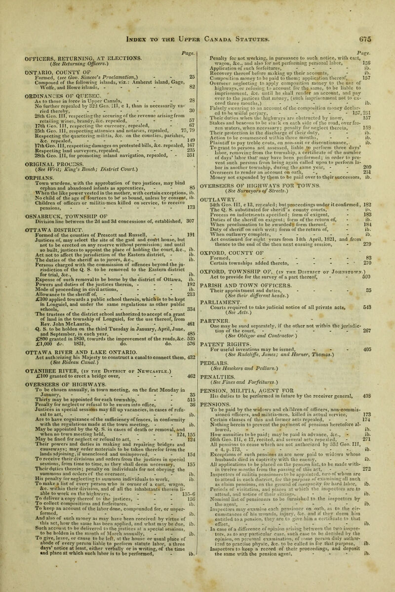 OFFICERS, RETURNING, AT ELECTIONS. (See Returning Officers.) ONTARIO, COUNTY OF Formed, (see Gov. Simcoe’s Proclamation,) Composed of the following islands, viz.: Amherst island, Gage, Wolfe, and Howe islands, - Page. ORDINANCES OF QUEBEC. As to those in force in Upper Canada, ... 28 No further repealed by 32d Geo. Ill, c 1, than is necessarily va- ried thereby, ...... 30 28th Geo. Ill, respectingthe securingof the revenue arisingfrom retailing wines, brandy, &c. repealed, ... 57 17th Geo. Ill, respecting the currency, repealed, - 67 25th Geo. Ill, respecting attornies anil notaries, repealed, 75, 79 Respecting the quartering militia, &c. on the counties, parishes, &c. repealed, - - - - - - 1-19 17th Geo. Ill, respecting damages on protested bills, &c. repealed, 167 Respecting land surveyors, repealed, - 235 28th Geo. Ill, for promoting inland navigation, repealed, - 351 ORIGINAL PROCESS. (See Writ; King’s Bench; District Court.) ORPHANS. Town wardens, with the approbation of two justices, may bind orphan and abandoned infants as apprentices, - - 85 When the like power vested in the mother, with certain exceptions, ib. No child of the age of fourteen to be so bound, unless by consent, ib. Children of officers or militia-men killed on service, to receive pensions, 173 OSNABRUCK, TOWNSHIP OF Division line between the 2d and 3d concessions of, established, 307 OTTAWA DISTRICT. Formed of the counties of Prescott and Russell, - - 191 Justices of, may select the site of the gaol and coifrt house, but not to be erected on any reserve without permission; and until so built, justices to appoint the place of holding the court, &c., ib. Act not to affect the jurisdiction of the Eastern district, - ib. The duties of the sheriff as to jurors, &c., - - ib. Persons charged with the commission of offences beyond the ju- risdiction of the Q. S. to be removed to the Eastern district for trial, &c., ...... ib. Expense of such removal to be borne by the district of Ottawa, ib. Powers and duties of the justices therein, ... 192 Mode of proceeding in civil actions, ... ib. Allowance to the sheriff of, - - - - 213 £100 applied towards a public school therein, which is to be kept in Longuiel, and under the same regulations as other public schools, - 334 The trustees of the district school authorized to accept of a grant of land in the township of Longuiel, for the use thereof, from Rev. John McLaurin, .... - 461 Q. S. to be holden on the third Tuesday in January, April, June, and September, in each year, .... 485 £800 granted in 1830, towards the improvement of the roads,&e. 525 £1,000 do. 1831, do. do. 576 OTTAWA RIVER AND LAKE ONTARIO. Act authorizing his Majesty to construct a canal to connect them, 432 (See Riaeau Canal.) OTANIBEE RIVER, (in the District of Newcastle.) £100 granted to erect a bridge over, ... 462 on the first Monday in OVERSEERS OF HIGHWAYS. To be chosen annually, in town meetin January, - - - - - - -35 Thirty may be appointed for each township, - - 515 Penalty for neglect or refusal to be sworn into office, - 36 Justices in special sessions may fill up vacancies, in cases of refu- sal to act, ib. Are to have cognizance of the sufficiency of fences, in conformity with the regulations made at the town meeting, - - ib. May be appointed by the Q. S. in cases of death or removal, and when no town meeting held, .... 124,155 May be fined for neglect or refusal to act, ... 124 Their powers and duties in making and repairing bridges and causeways; may order materials to be taken therefor from the lands adjoining, if unenclosed and unimproved, - To receive their divisions and orders from the justices in special sessions, from time to time, as they shall deem necessary, Their duties therein; penalty on individuals for not obeying the summons and orders of the overseer, ... His penalty (or neglecting to summon individuals to work, To make a list of every person who is owner of a cart, wagon, Sec. within their division, and of all the inhabitants therein li- able to work on the highways, .... 155-6 To deliver a copy thereof to the justices, ... 156 To collect compositions and forfeitures, ... ib. To keep an account of the labor done, compounded for, or unper- formed, ....... ;b. And also of such money as may have been received by virtue of ibis act, how the same has been applied, and what may be due, ib. Such account to be delivered to the justices at a special sessions, to be holden in the month of March annually. To give, leave, or cause to be left, at the house or usual place of abode of every person liable to perform statute labor, a three days’ notice at least, either verbally or in writing, of the time and place at which such labor is to be performed, - ib. 154 155 ib. ib. ib. Page. Penalty for not working, in pursuance to such notice, with cart, wagon, &c., and also for not performing personal labor, 156 Application of such forfeitures, .... ib. Recovery thereof before making up their accounts, - ib. Composition money to be paid to them; application thereof, 157 Overseer neglecting to apply composition money to the use of highways, or refusing to account for the same, to be liable to imprisonment, &c. until he shall render an account, and pay over to the justices that money, (such imprisonment not to ex- ceed three months,) - - - - - ib. Falsely swearing to an account of the composition money declar- ed to be wilful perjury, ----- 157,251 Their duties when the highways are obstructed by snow, 157 Stakes and beacons to be stuck on each side of the road, over fro- zen waters, when necessary; penalty for neglect therein, 15S Their protection in the discharge of their duty, - - ib. Action to be commenced within three months, - - ib. Plaintiff to pay treble costs, on non-suit or discontinuance, ib. To grant to persons not assessed, liable to perform three days’ labor, removing from the township, a certificate of the number of days’ labor that' may have been pe: formed; in order to pre- vent such persons from being again called upon to perform la- bor in another township, during the same year, - - 209 Overseers to render an account on oath, -. - - 251 Money not expended by them to be paid over to thgir successors, ib. OVERSEERS OF HIGHWAYS FOR TOWNS. (See Surveyors of Streets.) OUTLAWRY. 54th Geo. Ill, c 13, repealed; but proceedings under it confirmed, 182 The Q. S. substituted for sheriff’s county courts, - it'. Process on indictments specified; form of exigent, - 183 Duties of the sheriff on exigent; form of the return of, - ib. When proclamation to be awarded; form thereof, - 184 Duty of sheriff on such writ; form of the return of, - ib. When outlawry complete, ..... ib. Act continued for eight years from 14th April, 1821, and from thence to the end of the then next ensuing session, - 279 OXFORD, COUNTY OF Formed, - - - - - 83 Certain townships added thereto, - - - - ' 270 OXFORD, TOWNSHIP OF, (in the District of Johnstown.) Act to provide for the survey of a part thereof, - - 500 PARISH AND TOWN OFFICERS. Their appointment and duties, .... 35 (See their different heads.) PARLIAMENT. Courts required to take judicial notice of all private acts, 548 (See Acts.) PARTNER. One may be sued separately, if the other not within the jurisdic- tion of the court, ...... 267 (See Obligor and Contractor ) PATENT RIGHTS. For useful inventions may be issued, ... 405 (See Radcliffe, James; and Horner, Tkcmas.) PEDLARS. (See Hawkers and Pedlars.) PENALTIES. (See Fines and Forfeitures.) PENSION, MILITIA, AGENT FOR His duties to be performed in future by the receiver general, 40S PENSIONS. To be paid by the widows and children of officers, non-commis- sinned officers, and militia-men, killed in actual service, 173 Certain clauses of this and former acts repealed, - - 174 Nothing herein to prevent the payment of pensions heretofore al- lowed, ib. How annuities to be paid; may be paid in advance, &c., - ib. 56th Geo. Ill, c 17, recited, and several acts repealed, - 271 All pensions to cease which are not authorized by 53d Geo. Ill, c 4, p. 173, - - - - - - -. ib. Exceptions of such pensions as are now paid to widows whose husbands died in captivity with the enemy, - - ib. All applications to be placed on the pension list, to be made with- in twelve months from the passing of this act, - - 272 Inspectors of militia pensioners to be appointed, two of whom are to attend in each district, for the purpose of examining all such as claim pensions, on the ground of incapacity for hard labor, ib. Periods of visitation, and places at which the inspectors are to attend, and notice of their sittings, ... ib. Nominal list of pensioners to be furnished to the inspectors by the agent, - - - - - - ib. Inspectors ma;7 examine each pensioner on oath, as to the cir- cumstances of his wounds, injury, &c. and if they deem him entitled to a pension, they are to give him a certificate to that effect, ------- ib. . In case of a difference of opinion arising between the two inspec- tors, as to any particular case, such case to be decided by the opinion, on personal examination, of g-nme person duly author- irad to practise physic, &c. to be called in for that purpose, ib. Inspectors to keep a record of their proceedings, and deposit the same with the pension agent, ... jb.