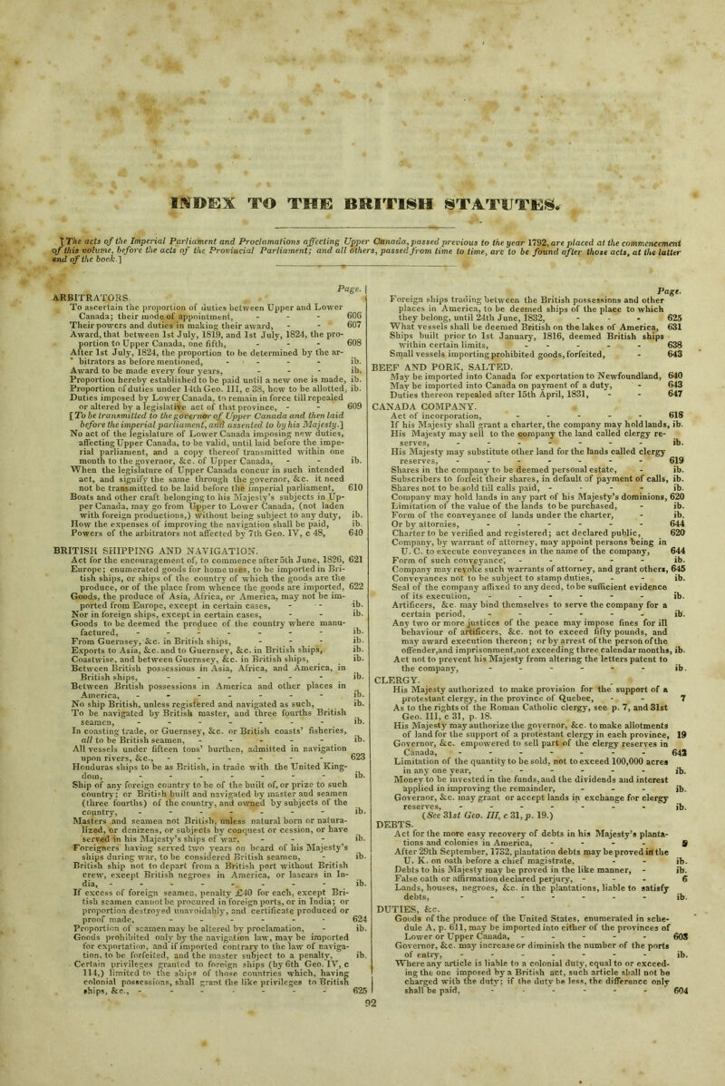 IMHKX TO THE BRITISH STATtJTES.- t The acts of the Imperial Parliament and Proclamations affecting Upper Canada, passed previous to the year 1792, are placed at the commencement eff this volume, before the acts of the Provincial Parliament; and all others, passed from time to time, are to be found after those acts, at the latter end of the book.] Page. | ARBITRATORS. To ascertain the proportion of duties between Upper and Lower Canada; their mode of appointment, - 60G Their powers and duties in making their award, - - 607 Award, that between 1st July, 1819, and 1st July, 1824, the pro- portion to Upper Canada, one fifth, ... 608 Alter 1st July, 1824, the proportion to be determined by the ar- bitrators as before mentioned, - - - - ib. Award to be made every four years, ... ib. Proportion hereby established to be paid until a new one is made, ib. Proportion of duties under 14th Geo. Ill, c 38, how to be allotted, ib. Duties imposed by Lower Canada, to remain in force till repealed or altered by a legislative act of that province, - - 609 [To be transmitted to the governor' of Upper Canada and then laid before the imperial parliament, and assented to by his Majesty.] No act of the legislature of Lower Canada imposing new duties, affecting Upper Canada, to be valid, until laid before the impe- rial parliament, and a copy thereof transmitted within one month to the governor, &c. of Upper Canada, - - ib. When the legislature of Upper Canada concur in such intended act, and signify the same through the governor, &c. it need not be transmitted to be laid before the imperial parliament, 610 Boats and other craft belonging to his Majesty’s subjects in Up- per Canada, may go from Upper to Lower Canada, (not laden with foreign productions,) without being subject to any duty, ib. How tlie expenses of improving the navigation shall be paid, ib. Powers of the arbitrators not affected by 7th Geo. IV, c 48, 640 BRITISH SHIPPING AND NAVIGATION. Act for the encouragement of, to commence aftcroth June, 1826, 621 Europe; enumerated goods for home uses, to be imported in Bri- tish ships, or ships of the country of which the goods are the produce, or of the place from whence the goods are imported, 622 Goods, the produce of Asia, Africa, or America, may not be im- ported from Europe, except in certain cases, - - ib. Nor in foreign ships, except in certain cases, - - ib. Goods to be deemed the produce of the country where manu- factured, ------- ib. From Guernsey, &c. in British ships, - - - ib. Exports to Asia, See. and to Guernsey, &c. in British ships, ib. Coastwise, and between Guernsey, &c. in British ships, ib. Between British possessions in Asia, Africa, and America, in British ships, ...... ib. Between British possessions in America and other places in America, ib. No ship British, unless registered and navigated as such, ib. To be navigated by British master, and three fourths British seamen, ------ ib. In coasting trade, or Guernsey, &c. or British coasts’ fisheries, all to be British seamen, - - - - - ib. All vessels under fifteen tons’ burthen, admitted in navigation upon rivers, &c., - - - - - - 623 Honduras ships to be as British, in trade with the United King- dom, - - - - ib. Ship of any foreign country to be of the built of, or prize to such country; or British built and navigated by master and seamen (three fourths) of the country, and owned by subjects of the country, - ib. Masters and seamen not British, unless natural born or natura- lized, or denizens, or subjects by conquest or cession, or have served in his Majesty’s ships of war, - - - ib. Foreigners having served two years on beard of his Majesty’s ships during war, to be considered British seamen, - ib. British ship not to depart from a British port without British crew, except British negroes in America, or lascars in In- dia, --------- ib. If excess of foreign seamen, penalty £40 for each, except Bri- tish seamen cannotbe procured in foreign ports, or in India; or proportion destroyed unavoidably, and certificate produced or proof made, ----- • 624 Proportion of seamen may be altered by proclamation, - ib. Goods prohibited only by the navigation law, may be imported for exportation, and if imported contrary to the law of naviga- tion, to be forfeited, and the master subject to a penalty, ib. Certain privileges granted to foreign ships (by 6th Geo. IV, c 114,) limited to the ships of those countries which, having colonial possessions, shall grant the like privileges to British •hips, &c., ------- 625 Page. Foreign ships trading between the British possessions and other places in America, to be deemed ships of the place to which they belong, until 24th June, 1832, - - - 623 What vessels shall be deemed British on the lakes of America, 631 Ships built prior to 1st January, 1816, deemed British ships within certain limits, ..... 638 Small vessels importing prohibited goods, forfeited, - 643 BEEF AND PORK, SALTED. May be imported into Canada for exportation to Newfoundland, 640 May be imported into Canada on payment of a duty, - 643 Duties thereon repealed after 15th April, 1831, - - 647 CANADA COMPANY. Act of incorporation, ..... 618 If his Majesty shall grant a charter, the company may hold lands, ib. His Majesty may sell to the company the land called clergy re- serves, ib. His Majesty may substitute other land for the lands called clergy reserves, 619 Shares in the company to be deemed personal estate, - ib. Subscribers to forfeit their shares, in default of payment of calls, ib. Shares not to be sold till calls paid, .... ib. Company may hold lands in any part of his Majesty’s dominions, 620 Limitation of the value of the lands to be purchased, - ib. Form of the conveyance of lands under the charter, - ib. Or by attornies, ...... 644 Charter to be verified and registered; act declared public, 620 Company, by warrant of attorney, may appoint persons being in U. C. to execute conveyances in the name of the company, 644 Form of such conveyance, ..... ib. Company may revoke such warrants of attorney, and grant others, 645 Conveyances not to be subject to stamp duties, - - ib. Seal of the company affixed to any deed, to be sufficient evidence of its execution, ...... ib. Artificers, &c. may bind themselves to serve the company for a certain period, ------ ib'. Any two or more justices of the peace may impose fines for ill behaviour of artificers, &c. not to exceed fifty pounds, and may award execution thereon; or by arrest of the person of the offender,and imprisonment,not exceeding three calendar months, ib. Act not to prevent his Majesty from altering the letters patent to the company, - - - - - - ib. CLERGY. . * His Majesty authorized to make provision for the support of a protestant clergy, in the province of Quebec, - - 7 As to the rights of the Roman Catholic clergy, see p. 7, and 31st Geo. Ill, c 31, p. 18. His Majesty may authorize the governor, &c. to make allotments of land for the support of a protestant clergy in each province, 19 Governor, &lc. empowered to sell part of the clergy reserves in Canada, ------- 643 Limitation of the quantity to be sold, not to exceed 100,000 acres in any one year, ib. Money to be invested in the funds, and the dividends and interest applied in improving the remainder, ... jb. Governor, &e. may grant or accept lands in exchange for clergy reserves, ....... jb. (See 31st Geo. Ill, c 31, p. 19.) DEBTS. Act for the more easy recovery of debts in his Majesty’s planta- tions and colonies in America, .... 5 After 29th September, 1732, plantation debts may be proved ill the U. K. on oath before a chief magistrate, - - ib. Debts to his Majesty may be proved in the like manner, - ib. False oath or affirmation declared perjury, - 6 Lands, houses, negroes, &c. in the plantations, liable to satisfy debts, ....... ib. DUTIES, &c. Goods of the produce of the United States, enumerated in sche- dule A, p. 611, may be imported into either of the provinces of Lower or Upper Canada, ..... 60S Governor, &c. may increasecr diminish the number of the ports of entry, ib. Where any article is liable to a colonial duty, equal to or exceed- ing the one imposed by a British act, such article shall not be charged with the duty; if the duty he less, the difference only shall be paid, - * - - - - - 604 92