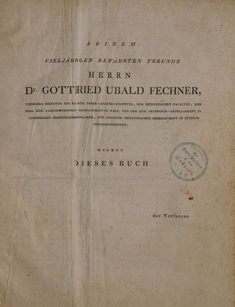 3% ar i ) : 5 ” A 1 SET. .NSENM:, ; VIELJAHRGEN BEWAHRTEN FREUNDE . GOTTIRIED UBALD FECHNER D | : .. a m “- - YORMAHLS DIRECTOR DES KA KON. THIER - ARZENEI-INSTITUTS, DER MEDICINISCHEN FACULTÄT, DER HAIS. KÖN. LANDWIPRTHSCHAF- GESELLSCHAFT IN WIEN, UND DER HÖN. VETERINÄR - GESELLSCHAFT IN COPENHAGEN ORDENTLICHEMITGLIEDE,, DER,PHYSISCH - MEDICINISCHEN GESELLSCHAFT IN LÜTTICH h CORRESPONDENTEN , Va WIDMET A u i A | P © Ss, N | z ; A = f DIESES BUCH | AN .\ e P h f - % ir 4 di. eye x *: ; 3 er u IR - u E > » - ER j r j der Verfasser. ® u