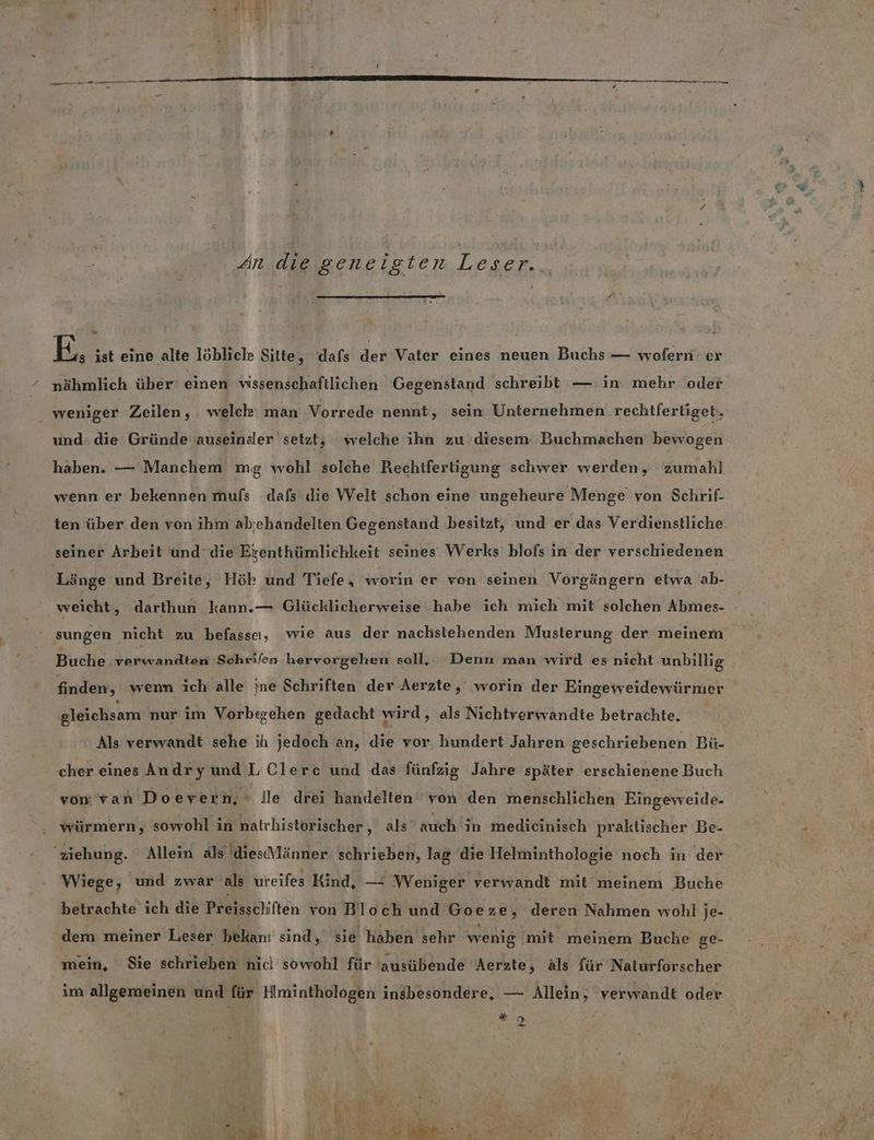 An die geneigten Leser. . E. ist eine alte löbliche Sitte, dafs der Vater eines neuen Buchs — wofern er “ nähmlich über’ einen vissenschaftlichen Gegenstand schreibt — in mehr oder | weniger Zeilen, welch man Vorrede nennt, sein Unternehmen rechtfertiget., und: die Gründe auseindler setzt, welche ihn zu diesem‘ Buchmachen bewogen haben. — Manchem mg wohl solche Rechtfertigung schwer werden, zumahl wenn er bekennen mufs dafs die Welt schon eine ungeheure Menge von Schrif- ten über den von ihm abjehandelten Gegenstand besitzt, und er.das Verdienstliche seiner Arbeit und die Erenthümlichkeit seines Werks blofs in der verschiedenen Länge und Breite, Hök und Tiefe, worin er von seinen Vorgängern etwa ah. weicht, darthun kann.— Glücklicherweise habe ich mich mit solchen Abmes- sungen nicht zu befasscı, wie aus der nachstehenden Musterung der meinem finden, wenn ich alle jne Schriften der Aerzte ,„ worin der Eingeweidewürmer gleichsam nur im Vorbtgehen gedacht wird, als Nichtverwandte betrachte. Als verwandt sehe ih jedoch an, die vor hundert Jahren geschriebenen Bü- cher eines Andryund LClerc und das fünfzig Jahre später erschienene Buch von van Do evern,- Ile drei handelten von den menschlichen Eingeweide- würmern, sowohl in nalrhistorischer, als’ auch in medicinisch praktischer Be- Wiege, und zwar als ureifes Kind, — Weniger verwandt mit meinem Buche betrachte ich die Preisschiften von Bloch und Goeze, deren Nahmen wohl je- ‘ dem meiner Leser hekanı sind, sie haben sehr wenig 'mit meinem Buche ge- mein, Sie schrieben nicl sowohl für ‘ausübende Aerzte, äls für NatdHörscher im allgemeinen und für Himinthologen insbesondere, — Allein, verwandt oder us