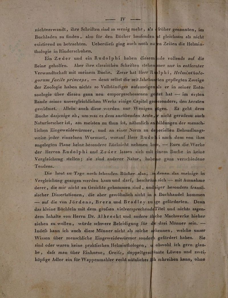 —iV En nichtverwandt, ihre Schriften sind so wenig mehr, als @früher genannten, im Buchladen zu finden, also für.den Bücher kaufenden kt gleichsam als nicht existirend zu betrachten, Ueberdiefs ging auch noch zußen Zeiten die Helmin- thologie in Rinderschuhen. x Ein Zeder und ein Rudolphi haben dieseminde vollends auf die Beine geholfen. Aber ihre classischen Schriften stehenfmer nur in entfernter Verwandtschaft mit meinem Buche, Zwar hat Herr AR Iphi, Helmintholo- gorum facile princeps, — denn selbst die seit Jahrhun der Zoologie haben nichts so Vollständiges aufzuzeige ls er in seiner Ento- zoologie über diesen ganz neu: emporgeschossenen gefltet hat — im ersten Bande seines unvergleichlichen Werks einige Capitel gadfesonders, den Aerzten gewidmet. . Allein-auch diese werden nur Wenigen dügen. Es geht dem Buche dasjenige ab, um:was es dem ausübenden Arzte ‚fr nicht geradezu auch Naturforscher ist, am meisten zu thun ist, nähmlich a bildungen der mensch- lichen Eingeweidewürmer, und an einer Norm zu ddbeciellen Behandlungs- weise. jeder einzelnen VVurmart, worauf Herr Rudol ı nach dem von ihm der Herren Rudolphi und Zeder lassen sich mit Vergleichung stellen;: sie sind anderer Natur, habefie. ganz verschiedene Tendenz, | Die heut zu Tage noch lebenden. Bücher also, m denen das meinige in Vergleichung gezogen werden kann und darf, beschränp sich — mit Ausnahme derer, die mir nicht zu Gesichte gekommen sind , undhiger besonders franzö- sischer Dissertationen, die aber gewöhnlich nicht in &amp; Buchhandel kommen — auf die von Jördens, Brera und Bradley zu}ge geförderten. Denn das kleine Büchlein mit dem. grofsen vielversprechend@Titel und nichts sagen- Ä Iche Machwerke hieher ziehen zu wollen, würde schwere Beleidigung für die (drei Männer sein. — Indefs kann ich auch diese Männer nicht als solche afkennen, welche unser Wissen über menschliche Eingeweidewürmer sonder] sind oder waren keine praktischen Helminthologen,, be, dafs man über Einhorne, Greife, doppeltgescfänzte Löwen und zwei- köpfige Adler ein für Wappenmahler recht nützliches Ih schreiben kann, ohne