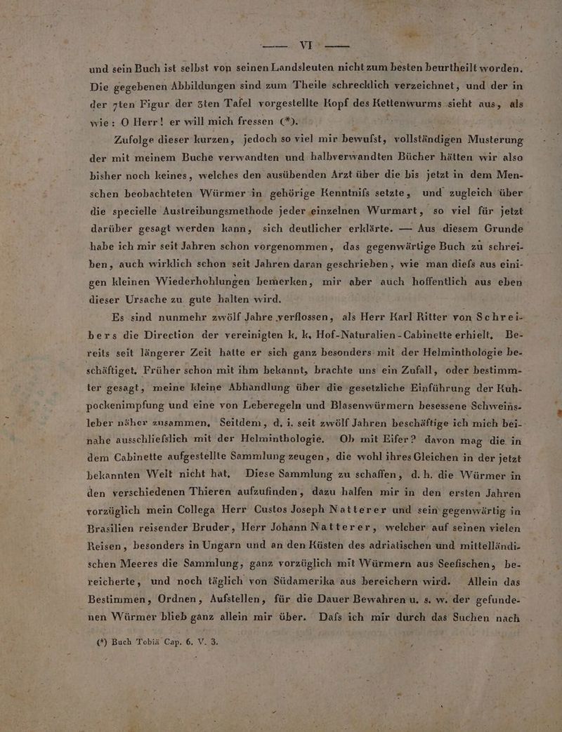 u ER und sein Buch ist selbst von seinen Landsleuten nit zum besten beurtheilt EELTTR Die gegebenen Abbildungen sind zum Theile schrecklich verzeichnet, und der in der ten Figur der sten Tafel vorgestellte Kopf des Kettenwurms: ‚sieht aus, als wie: O Herr! er will ic fressen ©). fa! Züfolge dieser kurzen, jedoch so viel mir bewulst, vollständigen Musterung der mit meinem Buche verwandten und halbverwandten Bücher hätten wir also bisher noch keines, welches den ausübenden Arzt über die bis jetzt in dem Men- schen beobachteten Würmer in gehörige Kenntnifs seikteg und zugleich über die specielle Austreibungsmethode jeder einzelnen Wurmart, so viel für jetzt | darüber gesagt werden kann, sich deutlicher erklärte. — Aus diesem Grunde habe ich mir seit Jahren schon vorgenommen, das gegenwärtige Buch zu schrei- ben, auch wirklich schon seit Jahren daran geschrieben, wie man diefs aus eini- gen kleinen Wiederhohlungen bemerken, mir aber auch hoffentlich aus eben dieser Ursache zu. gute halten wird. Es sind nunmehr zwölf Jahre verflossen, als Herr Karl Ritter von Schrei-. bers die Direction der vereinigten k, k, Hof-Naturalien -Cabinette erhielt, Be- reits seit längerer Zeit hatte er sich ganz besonders mit der Helminthologie be- schäftiget, Früher schon mit ihm bekannt, brachte uns ein Zufall, oder bestimm- ter gesagt, meine kleine Abhandlung über die gesetzliche Einführung der Kuh- pockenimpfung und eine von Leberegeln und Blasenwürmern besessene Schweins- leber näher zusammen, Seitdem, d, i. seit zwölf Jahren beschäftige ich mich bei- nahe ausschliefslich mit der Helminthologie. Ob mit Eifer? davon mag die in dem Cabinette aufgestellte Sammlung zeugen, die wohl ihresGleichen in der Jetzt bekannten Welt nicht hat, Diese Sammlung zu schaffen, d.h. die Würmer in den verschiedenen Thieren aufzufinden, dazu halfen inir in den ersten Jahren vorzüglich mein Collega Herr Custos Joseph Natterer und sein gegenwärtig in Brasilien reisender Bruder, Herr Johann Natterer, welcher auf seinen vielen Reisen, besonders in Ungarn und an den Küsten des adriatischen und mittelländi- schen Meeres die Sammlung, ganz vorzüglich mit Würmern aus Seefischen, be- reicherte, und noch täglich von Südamerika aus bereichern wird. Allein das Bestimmen, Ordnen, Aufstellen, für die Dauer Bewahren u. s. w. der gefunde- nen Würmer blieb ganz allein mir über. Dafs ich mir durch das Suchen nach