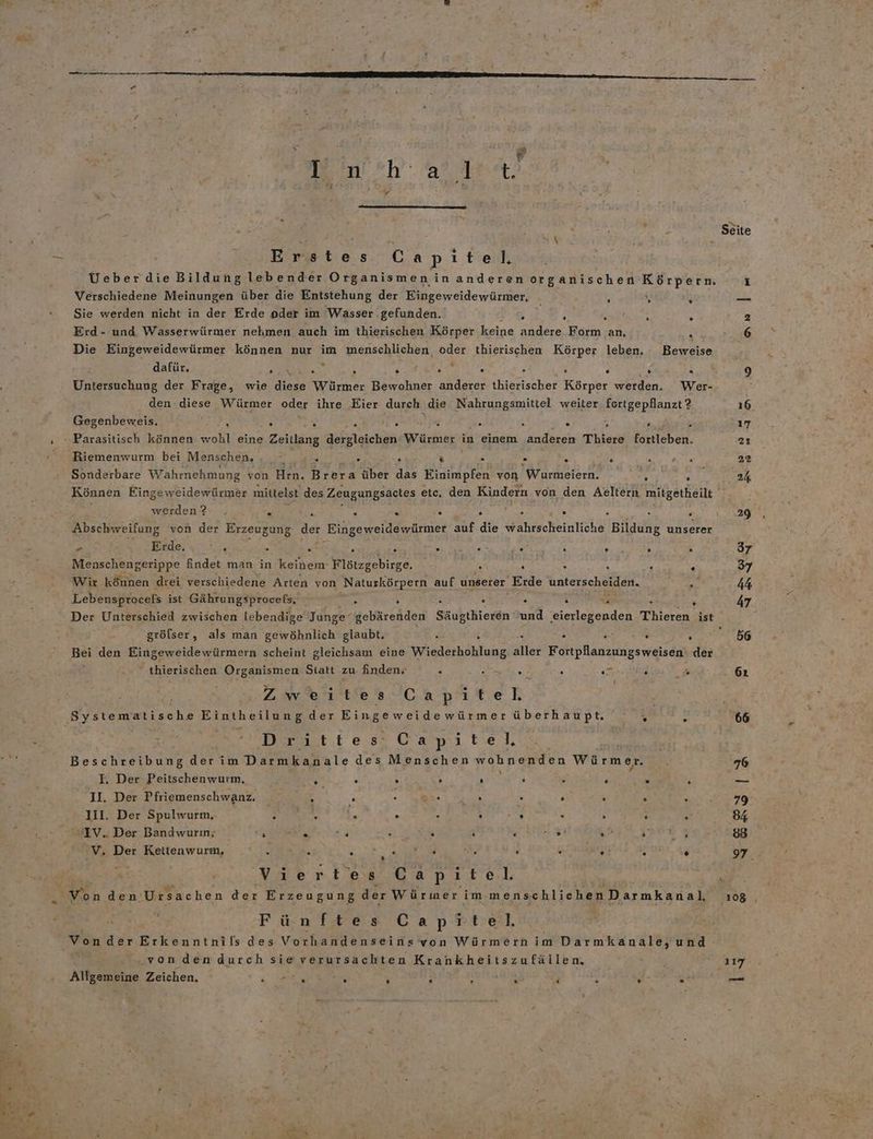 Ag 14 ‘ I #h (are. Bieten Capitel Ueberdie Bildung lebender Organismenin anderen organischen Körpern, Verschiedene Meinungen über die Entstehung der Eingeweidewürmer, 1 \ i Sie werden nicht in der Erde oder im ‘Wasser gefunden. N h 2 } e Erd- und Wasserwürmer nehmen auch im thierischen Körper keine andere. Form an, R Die Eingeweidewürmer können nur im menschlichen, oder thierischen Körper leben, - Beweise ü dafür. » a E N . . . s . ® Untersuchung der Frage, wie Bias Würmer Bewohner anderer thierischer Körper werden. Wer- den se Würmer oder ihre Eier durch die Nahrungsmittel weiter fortgepflanzt ? \ Gegenbeweis, \ . 5 SE a 5 & : . 2 . y Parasitisch können wohl eine Zeitlang dergleichen Würmer | in einem ‚anderen Thiere fortleben. Riemenwurm bei Menschen, 2 s . . & . - Br ae ea At Sonderbare Wahrnehmung von Hrn. Brera über das NT von Wurmeiern. ng ur Können Eingeweidewürmer mittelst des Zeugungsactes etc, den Kindern von den Aeltern mitgetheilt werden ? F 82 . s . . . . h ; . Abschweifung von der Erzeugung der Eingeweidewürmer auf die wahrscheinliche Bildung unserer . Erde. « .'... . . . f 5 a ale . . . . Menschengerippe findet man in keinem Flötzgebirge. . a . . . Wir können drei verschiedene Arten von ‚Naturkörpern auf unserer Erde UAterichSulen. Pa en Lebensprocels ist Gährungsprocefs., > s ä R « ° ve R Der Unterschied zwischen lebendige Junge‘ gebärenden Säugthieren und 'eierlegenden Thieren ist grölser, als man gewöhnlich glaubt, i i . . . E ; Bei den Eingeweidewürmern scheint gleichsam eine Wiederhohlung aller Fortpflanzungsweisen: der thierischen Organismen Statt zu änden, . . . . RE e* Zweites Chpäten Systematische Eintheilung der Eingeweidewürmer überhaupt. % R ä Drittes: Capitel, Beschreibung derim Darmkanale des Menschen wohnenden Würmer. I. Der Peitschenwurm, g* 4 3 3 f N £ 4 2 N II. Der Pfriemenschwanz, A » Foot Aa . a . ‚ . 1II. Der Spulwurm, 3 & ö “ A h Au; ke £ s sLV. Der Bandwurm; SFR .. . + ‘ e 2% hr ee: V. Der Kettenwurm, FILM: 5 a i . x AR Un. 45 Viertes Capitel. An den Ursachen der Erzeugung der Würmer im menschlichenDarmkanal, Fünftes Caprtel, Vonder Erkenntnils des Vorhandenseins von Würmern im Darmkanale, und „von den durch sieverursachten Krankheitszufällen, ; Allgemeine Zeichen. a a 2 ’ i TE ; R 6 . 108 | 117 —