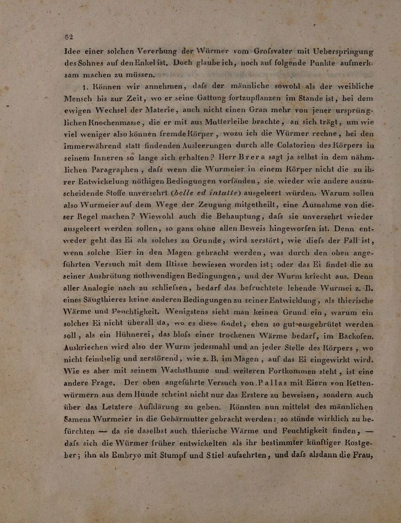 ri ii: a Idee einer solchen Vererbung der Würmer vom‘Grofsvater mit Ueberspringung desSohnes auf den Enkelist,. Doch glaubeich, ‘noch auf folgende Punkte aufmerk- sam machen zu müssen. »* } x 1. Können wir annehmen, dafs: der männliche sowohl als der weibliche Mensch bis zur Zeit, wo er seine Gattung fortzupflanzen im Stande ist, bei dem ewigen Wechsel der Materie, auch nicht einen Gran mehr von jener ursprüng- lichen Knochenmasse , die er mit aus Mutterleibe brachte, an sich trägt, um wie viel weniger also können fremdeKörper ‚ wozu ich die Würmer rechne, bei den immerwährend statt findenden Ausleerungen durch alle Colatorien des Körpers in seinem Inneren so lange sich erhalten? Herr Brera sagt Ja selbst in dem nähm- lichen Paragraphen , dafs wenn die Wurmeier in einem Körper nicht die zu hi rer Entwickelung nöthigen Bedingungen vorfänden , sie wieder wie andere auszu- scheidende Stoffe unversehrt (delle ed intatie) ausgeleert würden. Warum sollen also Wurmeier auf dem Wege der Zeugung mitgetheilt, eine Ausnahme von die- ser Regel machen? Wiewohl auch die Behauptung, dafs sie unversehrt wieder weder geht das Ei als solches zu Grunde, wird zerstört, wie diefs der Fall’ist, führten Versuch mit dem Iltisse bewiesen worden ist; oder das Ei findet-die zu seiner Ausbrütung nothwendigen Bedingungen ‚„ und der Wurm kriecht aus. Denn aller Analogie nach zu schliefsen, bedarf das befruchtete lebende Wurmei z. :B. eines Säugthieres keine anderen Bedingungen zu seiner Entwicklung, als thierische Wärme und Feuchtigkeit. Wenigstens sieht man keinen Grund ein, warum ein solches Ei nicht überall ‚da, wo es diese findet, eben so gutmausgebrütet werden ’ Auskriechen wird also der Wurm jedesmahl und an jeder Stelle des Körpers , wo nicht feindselig und zerslörend, wie z.B, im Magen, auf das Ei eingewirkt wird. Wie es aber mit seinem Wachsthume und weileren Fortkommen steht , ist eine andere Frage, Der oben angeführte Versuch von.Pallas mit Eiern von Ketten- 'würmern aus dem Hunde scheint nicht nur das Erstere zu beweisen, sondern auch über das Leiztere Aufklärung zu geben. Könnten nun mittelst ‘des männlichen Samens Wurmeier in die Gebärmutter gebracht werden: so stünde wirklich zu be- fürchten — da sie daselbst auch thierische Wärme und Feuchtigkeit finden, — dafs sich die Würmer früher entwickelten als ihr bestimmter künftiger Kostge- ber; ihn als Embryo mit Stumpf und Stiel’aufzehrten, und dafs alsdann die Frau,