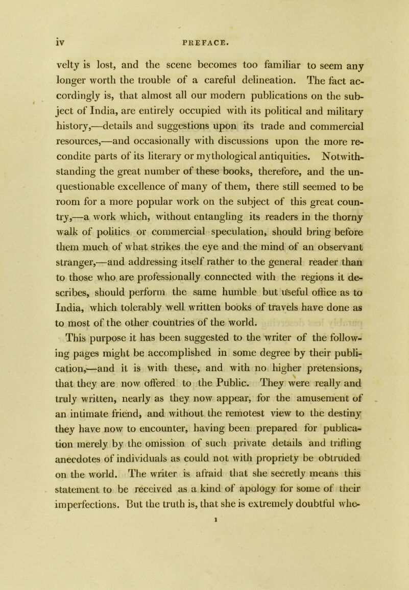 velty is lost, and the scene becomes too familiar to seem any longer worth the trouble of a careful delineation. The fact ac- cordingly is, that almost all our modern publications on the sub- ject of India, are entirely occupied with its political and military history,—details and suggestions upon its trade and commercial resources,—and occasionally with discussions upon the more re- condite parts of its literary or my thological antiquities. Notwith- standing the great number of these books, therefore, and the un- questionable excellence of many of them, there still seemed to be room for a more popular work on the subject of this great coun- try,—a work which, without entangling its readers in the thorny walk of politics or commercial speculation, should bring before them much of what strikes the eye and the mind of an observant stranger,—and addressing itself rather to the general reader than to those who are professionally connected with the regions it de- scribes, should perform the same humble but useful office as to India, which tolerably well written books of travels have done as to most of the other countries of the world. This purpose it has been suggested to the writer of the follow- ing pages might be accomplished in some degree by their publi- cation,—and it is with these, and with no higher pretensions, that they are now offered to the Public. They were really and truly written, nearly as they now appear, for the amusement of an intimate friend, and without the remotest view to the destiny they have now to encounter, having been prepared for publica- tion merely by the omission of such private details and trifling anecdotes of individuals as could not with propriety be obtruded on the world. The writer is afraid that she secretly means this statement to be received as a kind of apology for some of their imperfections. But the truth is, that she is extremely doubtful whe-