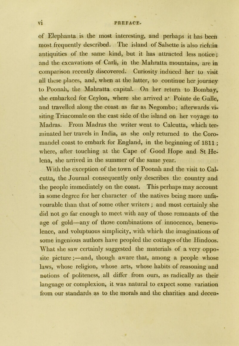 of Elephanta is the most interesting, and perhaps it has been most frequently described. The island of Salsette is also rich in antiquities of the same kind, but it has attracted less notice; and the excavations of Carli, in the Mahratta mountains, are in comparison recently discovered. Curiosity induced her to visit all these places, and, when at the latter, to continue her journey to Poonali, the Mahratta capital. On her return to Bombay, she embarked for Ceylon, where she arrived ah Pointe de Galle, and travelled along the coast as far as Negombo; afterwards vi- siting Trincomale on the east side of the island on her voyage to Madras. From Madras the writer went to Calcutta, which ter- minated her travels in India, as she only returned to the Coro- mandel coast to embark for England, in the beginning of 1811; where, after touching at the Cape of Good Hope and St He- lena, she arrived in the summer of the same year. With the exception of the town of Poonah and the visit to Cal- cutta, the Journal consequently only describes the country and the people immediately on the coast. This perhaps may account in some degree for her character of the natives being more unfa- vourable than that of some other writers ; and most certainly she did not go far enough to meet with any of those remnants of the age of gold—any of those combinations of innocence, benevo- lence, and voluptuous simplicity, with which the imaginations of some ingenious au thors have peopled the co ttages of the Hindoos. What she saw certainly suggested the materials of a very oppo- site picture;—and, though aware that, among a people whose laws, whose religion, whose arts, whose habits of reasoning and notions of politeness, all differ from ours, as radically as their language or complexion, it was natural to expect some variation from our standards as to the morals and the charities and decen-