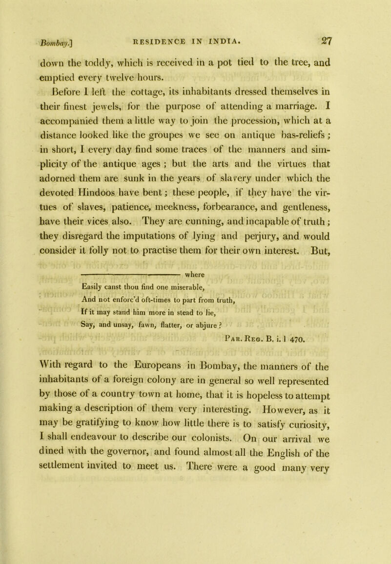 down the toddy, which is received in a pot tied to the tree, and emptied every twelve hours. Before 1 left the cottage, its inhabitants dressed themselves in their finest jewels, for the purpose of attending a marriage. I accompanied them a little way to join the procession, which at a distance looked like the groupes we see on antique bas-reliefs ; in short, I every day find some traces of the manners and sim- plicity of the antique ages ; but the arts and the virtues that adorned them are sunk in the years of slavery under which the devoted Hindoos have bent; these people, if they have the vir- tues of slaves, patience, meekness, forbearance, and gentleness, have their vices also. They are cunning, and incapable of truth; they disregard the imputations of lying and perjury, and would consider it folly not to practise them for their own interest. But, — * where Easily canst thou find one miserable, And not enforc’d oft-times to part from truth, If it may stand him more in stead to lie, Say, and unsay, fawn, flatter, or abjure ? Par. Reg. B. i. 1 470. With regard to the Europeans in Bombay, the manners of the inhabitants of a foreign colony are in general so well represented by those of a country town at home, that it is hopeless to attempt making a description of them very interesting. However, as it may be gratifying to know how little there is to satisfy curiosity, I shall endeavour to describe our colonists. On our arrival we dined with the governor, and found almost all the English of the settlement invited to meet us. T-here were a good many very