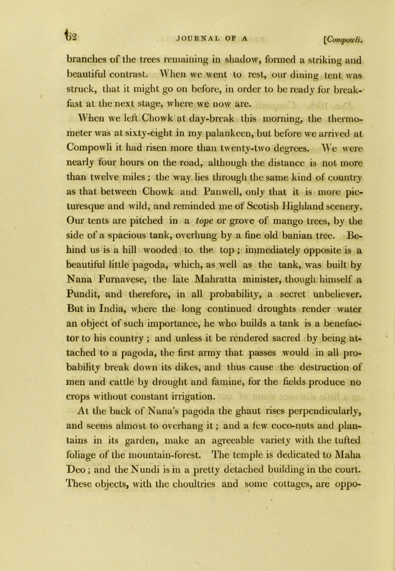 [[Compowli. \)2 branches of the trees remaining in shadow, formed a striking and beautiful contrast. When we went to rest, our dining tent was struck, that it might go on before, in order to be ready for break- fast at the next stage, where we now are. When we left Chowk at day-break this morning, the thermo- meter was at sixty-eight in my palankeen, but before we arrived at Compowli it had risen more than twenty-two degrees. We were nearly four hours on the road, although the distance is not more than twelve miles; the way lies through the same kind of country as that between Chowk and Panwell, only that it is more pic- turesque and wild, and reminded me of Scotish Highland scenery. Our tents are pitched in a tope or grove of mango trees, by the side of a spacious tank, overhung by a fine old banian tree. Be- hind us is a hill wooded to the top ; immediately opposite is a beautiful little pagoda, which, as well as the tank, was built by Nana Furnavese, the late Mahratta minister, though himself a Pundit, and therefore, in all probability, a secret unbeliever. But in India, where the long continued droughts render water an object of such importance, he who builds a tank is a benefac- tor to his country ; and unless it be rendered sacred by being at- tached to a pagoda, the first army that passes would in all pro- bability break down its dikes, and thus cause the destruction of men and cattle by drought and famine, for the fields produce no crops without constant irrigation. At the back of Nana’s pagoda the ghaut rises perpendicularly, and seems almost to overhang it; and a few coco-nuts and plan- tains in its garden, make an agreeable variety with the tufted foliage of the mountain-forest. The temple is dedicated to Maha Deo; and the N undi is in a pretty detached building in the court. These objects, with the choultries and some cottages, are oppo-