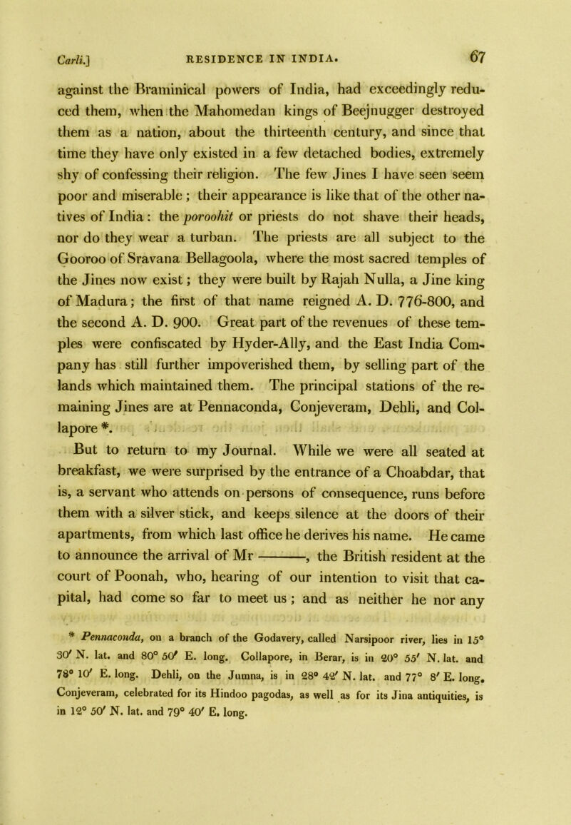 against the Braminieal powers of India, had exceedingly redu- ced them, when the Mahomed an kings of Beejnugger destroyed them as a nation, about the thirteenth century, and since that time they have only existed in a few detached bodies, extremely shy of confessing their religion. The few Jines I have seen seem poor and miserable ; their appearance is like that of the other na- tives of India: the poroohit or priests do not shave their heads, nor do they wear a turban. The priests are all subject to the Gooroo of Sravana Bellagoola, where the most sacred temples of the Jines now exist; they were built by Rajah Nulla, a Jine king of Madura; the first of that name reigned A. D. 776-800, and the second A. D. 900. Great part of the revenues of these tem- ples were confiscated by Hyder-Ally, and the East India Com- pany has still further impoverished them, by selling part of the lands which maintained them. The principal stations of the re- maining Jines are at Pennaconda, Conjeveram, Dehli, and Col- lapore*. But to return to my Journal. While we were all seated at breakfast, we were surprised by the entrance of a Choabdar, that is, a servant who attends on persons of consequence, runs before them with a silver stick, and keeps silence at the doors of their apartments, from which last office he derives his name. He came to announce the arrival of Mr , the British resident at the court of Poonah, who, hearing of our intention to visit that ca- pital, had come so far to meet us; and as neither he nor any * Pennaconda, on a branch of the Godavery, called Narsipoor river, lies in 15° SO'N. lat. and 80° 5(/ E. long. Collapore, in Berar, is in 20° 55' N. lat. and 78° 107 E. long. Dehli, on the Jumna, is in 28° 42' N. lat. and 77° 8' E. long. Conjeveram, celebrated for its Hindoo pagodas, as well as for its Jina antiquities, is in 12° 50' N. lat. and 79° 40' E, long.