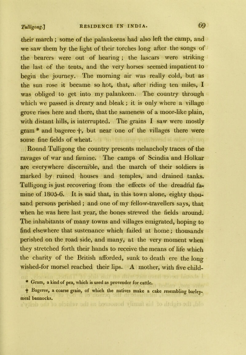 Tulligong.] their march ; some of the palankeens had also left the camp, and we saw them by the light of their torches long after the songs of the bearers were out of hearing ; the lascars were striking the last of the tents, and the very horses seemed impatient to begin the journey. The morning air was really cold, but as the sun rose it became so hot, that, after riding ten miles, I was obliged to get into my palankeen. The country through which we passed is dreary and bleak; it is only where a village grove rises here and there, that the sameness of a moor-like plain, with distant hills, is interrupted. The grains I saw were mostly gram * and bageree -jr, but near one of the villages there were some fine fields of wheat. Round Tulligong the country presents melancholy traces of the ravages of war and famine. The camps of Scindia and Holkar are everywhere discernible, and the march of their soldiers is marked by ruined houses and temples, and drained tanks. Tulligong is just recovering from the effects of the dreadful fa- mine of 1805-6. It is said that, in this town alone, eighty thou- sand persons perished; and one of my fellow-travellers says, that when he was here last year, the bones strewed the fields around. The inhabitants of many towns and villages emigrated, hoping to find elsewhere that sustenance which failed at home; thousands perished on the road side, and many, at the very moment when they stretched forth their hands to receive the means of life which the charity of the British afforded, sunk to death ere the long wished-for morsel reached their lips. A mother, with five child- # Gram, a kind of pea, which is used as provender for cattle. + Bageree, a coarse grain, of which the natives make a cake resembling barley- meal bannocks.